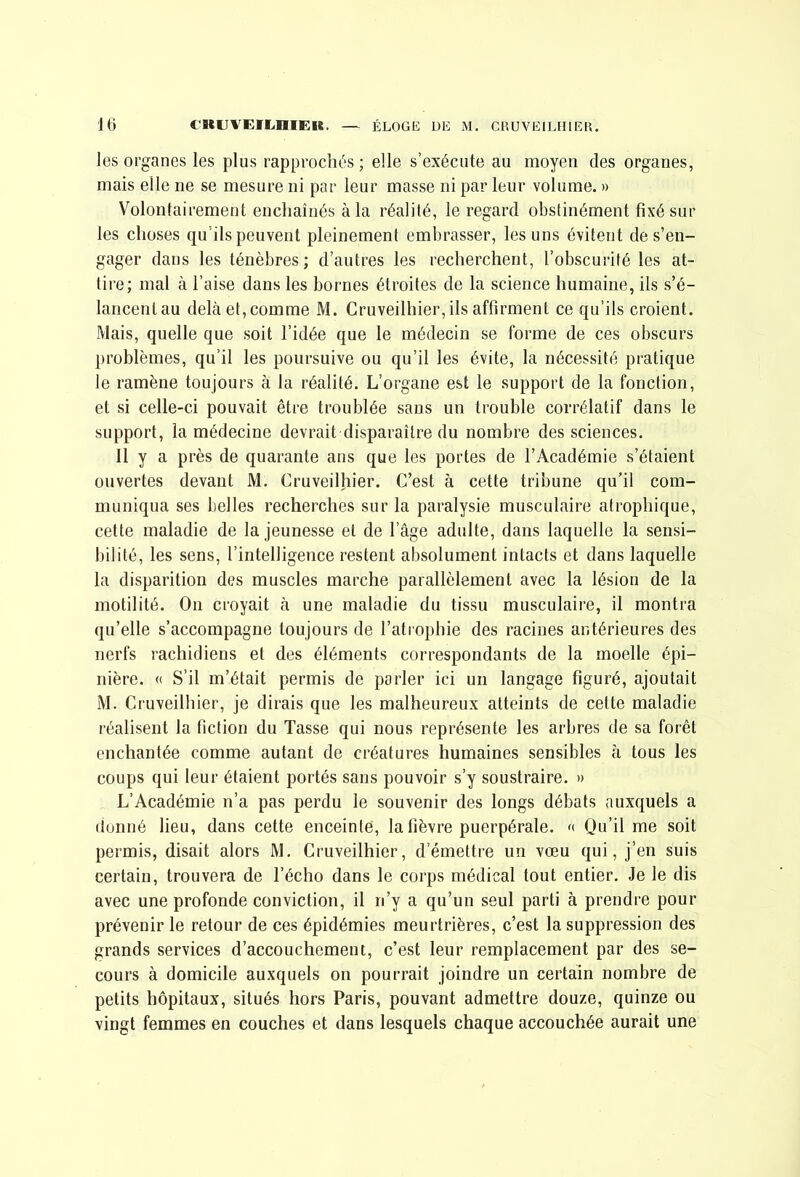 les organes les plus rapprochés ; elle s’exécute au moyen des organes, mais elle ne se mesure ni par leur masse ni par leur volume. » Volontairement enchaînés à la réalité, le regard obstinément fixé sur les choses qu’ils peuvent pleinement embrasser, les uns évitent de s’en- gager dans les ténèbres; d’autres les recherchent, l’obscurité les at- tire; mal à l’aise dans les bornes étroites de la science humaine, ils s’é- lancent au delà et, comme M. Cruveilhier, ils affirment ce qu’ils croient. Mais, quelle que soit l’idée que le médecin se forme de ces obscurs problèmes, qu’il les poursuive ou qu’il les évite, la nécessité pratique le ramène toujours à la réalité. L’organe est le support de la fonction, et si celle-ci pouvait être troublée sans un trouble corrélatif dans le support, la médecine devrait disparaître du nombre des sciences. 11 y a près de quarante ans que les portes de l’Académie s’étaient ouvertes devant M. Cruveilhier. C’est à cette tribune qu'il com- muniqua ses belles recherches sur la paralysie musculaire atrophique, cette maladie de la jeunesse et de l’âge adulte, dans laquelle la sensi- bilité, les sens, l’intelligence restent absolument intacts et dans laquelle la disparition des muscles marche parallèlement avec la lésion de la motilité. On croyait à une maladie du tissu musculaire, il montra qu’elle s’accompagne toujours de l’atrophie des racines antérieures des nerfs rachidiens et des éléments correspondants de la moelle épi- nière. « S’il m’était permis de parler ici un langage figuré, ajoutait M. Cruveilhier, je dirais que les malheureux atteints de cette maladie réalisent la fiction du Tasse qui nous représente les arbres de sa forêt enchantée comme autant de créatures humaines sensibles à tous les coups qui leur étaient portés sans pouvoir s’y soustraire. » L’Académie n’a pas perdu le souvenir des longs débats auxquels a donné lieu, dans cette enceinte, la fièvre puerpérale. Qu’il me soit permis, disait alors M. Cruveilhier, d’émettre un vœu qui, j’en suis certain, trouvera de l’écho dans le corps médical tout entier. Je le dis avec une profonde conviction, il n’y a qu’un seul parti à prendre pour prévenir le retour de ces épidémies meurtrières, c’est la suppression des grands services d’accouchement, c’est leur remplacement par des se- cours à domicile auxquels on pourrait joindre un certain nombre de petits hôpitaux, situés hors Paris, pouvant admettre douze, quinze ou vingt femmes en couches et dans lesquels chaque accouchée aurait une