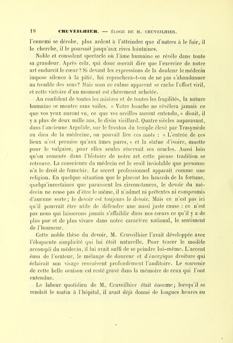 l’ennemi se dérobe, plus ardent à l’atteindre que d’autres à le fuir, il le cliercbe, il le poursuit jusqu’aux rives lointaines. Noble et consolant spectacle où l’âme humaine se révèle dans toute sa grandeur. Après cela, qui donc oserait dire que l’exercice de notre art endurcit le cœur? Si devant les expressions de la douleur le médecin impose silence à la pitié, lui reprochera-t-on de ne pas s’abandonner au trouble des sens? Mais sous ce calme apparent se cache l’effort viril, et cette victoire d’un moment est chèrement achetée. Au confident de toutes les misères et de toutes les fragilités, la nature humaine se montre sans voiles. « Votre bouche ne révélera jamais ce que vos yeux auront vu, ce que vos oreilles auront entendu, » disait, il y a plus de deux mille ans, le divin vieillard. Quatre siècles auparavant, dans l’ancienne Argolide, sur le fronton du temple élevé par Trasymède au dieu de la médecine, on pouvait lire ces mots ; « L’entrée de ces lieux n’est permise qu’aux âmes pures, » et la statue d’ivoire, muette pour le vulgaire, pour elles seules réservait ses oracles. Aussi loin (pi’on remonte dans l’histoire de notre art cette pieuse tradition se retrouve. La conscience du médecin est le seuil inviolable que personne n’a le droit de franchir. Le secret professionnel apparaît comme une religion. En quelque situation que le placent les hasards de la fortune, (luelqu’incertaines que paraissent les circonstances, le devoir du mé- decin ne cesse pas d’être le même, il n’admet ni prétextes ni compromis d’aucune sorte; le devoir est toujours le devoir. Mais ce n’est pas ici qu’il pourrait être utile de défendre une aussi juste cause : ce n’est pas nous qui laisserons jamais s’affaiblir dans nos cœurs ce qu’il y a de plus pur et de plus vivace dans notre caractère national, le sentiment de l’honneur. Cette noble thèse du devoir, M. Cruveilhier l’avait développée avec l’éloquente simplicité qui lui était naturelle. Pour tracer le modèle accompli du médecin, il lui avait suffi de se peindre lui-même. L’accent ému de l’orateur, le mélange de douceur et d’énergique droiture qui éclairait son visage remuèrent profondément l’auditoire. Le souvenir de cette belle oraison est resté gravé dans la mémoire de ceux qui l’ont entendue. Le labeur quotidien de M. Cruveilhier était énorme; lorsqu’il se rendait le matin à l’hôpital, il avait déjà donné de longues heures au