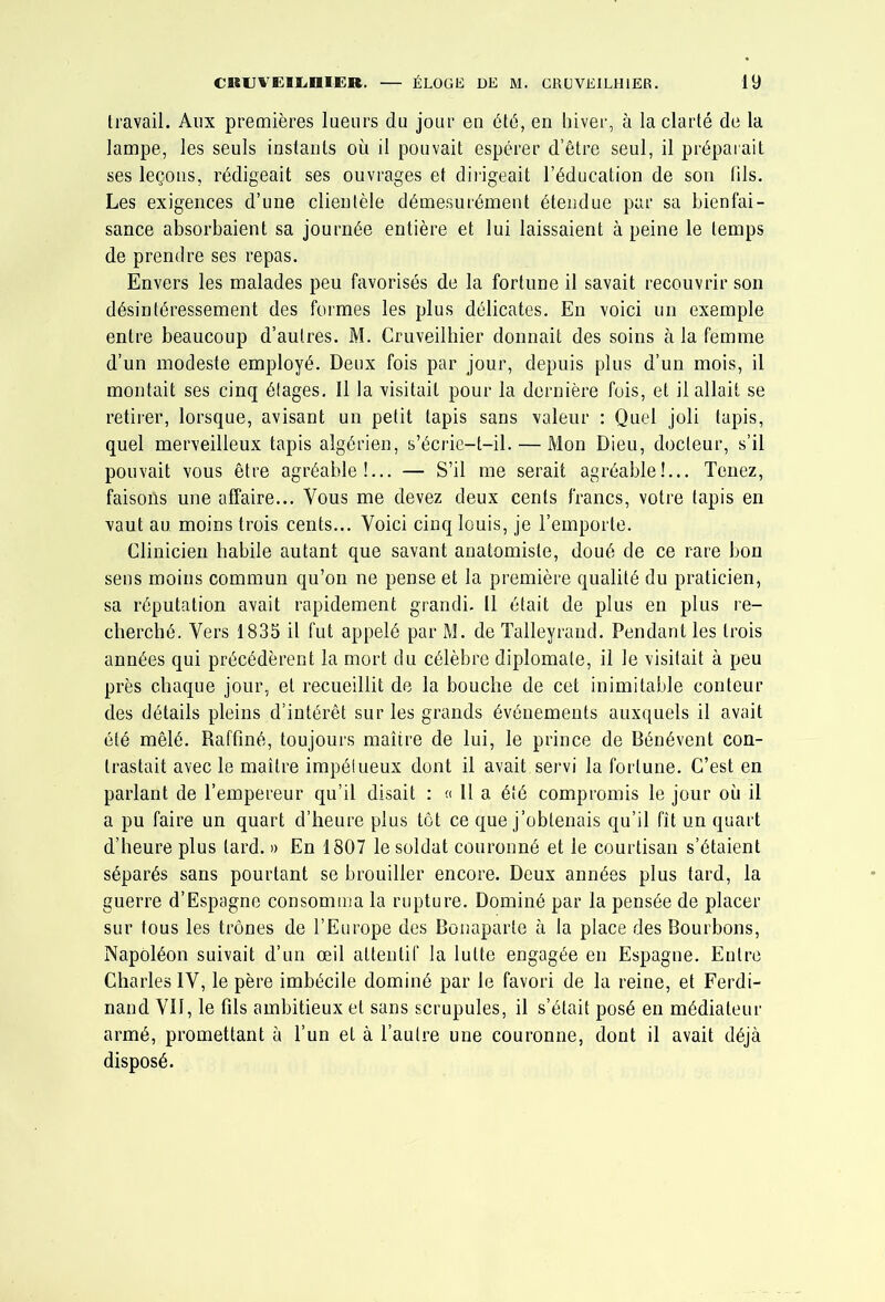 travail. Aux premières lueurs du jour en été, en hiver, à la clarté de la lampe, les seuls instants où il pouvait espérer d’être seul, il préparait ses leçons, rédigeait ses ouvrages et dii'igeait l’éducation de son fils. Les exigences d’une clientèle démesurément étendue par sa bienfai- sance absorbaient sa journée entière et lui laissaient à peine le temps de prendre ses repas. Envers les malades peu favorisés de la fortune il savait recouvrir son désintéressement des formes les plus délicates. En voici un exemple entre beaucoup d’autres. M. Cruveilhier donnait des soins à la femme d’un modeste employé. Deux fois par jour, depuis plus d’un mois, il montait ses cinq étages. Il la visitait pour la dernière fois, et il allait se retirer, lorsque, avisant un petit tapis sans valeur : Quel joli tapis, quel merveilleux tapis algérien, s’écrie-t-il. — Mon Dieu, docteur, s’il pouvait vous être agréable!... — S’il me serait agréable!... Tenez, faisons une affaire... Vous me devez deux cents francs, votre tapis en vaut au moins trois cents... Voici cinq louis, je l’emporte. Clinicien habile autant que savant anatomiste, doué de ce rare bon sens moins commun qu’on ne pense et la première qualité du praticien, sa réputation avait rapidement grandi. Il était de plus en plus re- cherché. Vers 1835 il fut appelé par M. de Talleyrand. Pendant les trois années qui précédèrent la mort du célèbre diplomate, il le visitait à peu près chaque jour, et recueillit de la bouche de cet inimitable conteur des détails pleins d’intérêt sur les grands événements auxquels il avait été mêlé. Raffiné, toujours maître de lui, le prince de Bénévent con- trastait avec le maître impétueux dont il avait servi la fortune. C’est en parlant de l’empereur qu’il disait : « 11 a été compromis le jour où il a pu faire un quart d’heure plus tôt ce que j’obtenais qu’il fît un quart d’heure plus tard. » En 1807 le soldat couronné et le courtisan s’étaient séparés sans pourtant se brouiller encore. Deux années plus tard, la guerre d’Espagne consomma la rupture. Dominé par la pensée de placer sur tous les trônes de l’Europe des Bonaparte à la place des Bourbons, Napoléon suivait d’un œil attentif la lutte engagée en Espagne. Entre Charles IV, le père imbécile dominé par le favori de la reine, et Ferdi- nand VII, le fils ambitieux et sans scrupules, il s’était posé en médiateur armé, promettant à l’un et à l’autre une couronne, dont il avait déjà disposé.