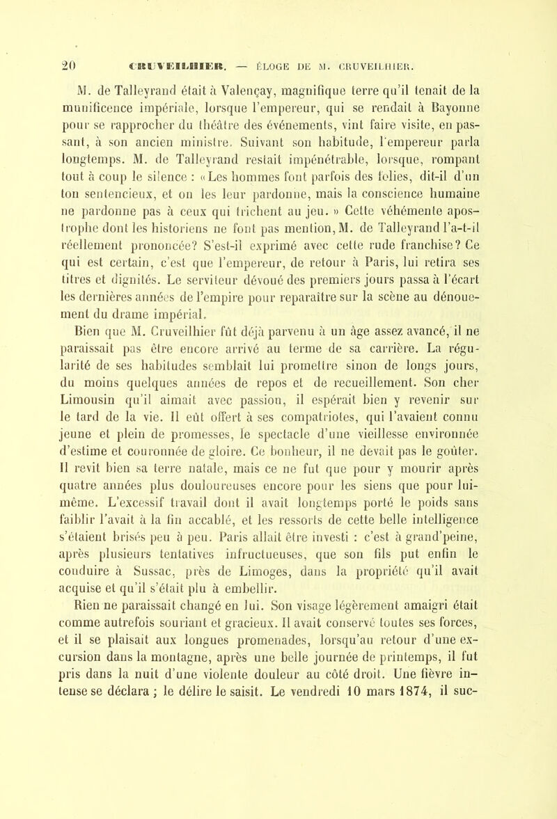 W. (le Talleyraiid était à Valençay, magnifique terre qu’il tenait de la munificence impériale, lorsque l’empereur, qui se rendait à Bayonne pour se rapprocher du théâtre des événements, vint faire visite, en pas- sant, à son ancien ministre. Suivant son habitude, l'empereur parla longtemps. M. de Talleyrand restait impénétrable, lorsque, rompant tout à coup le siience : «Les hommes font parfois des folies, dit-il d’un ton sentencieux, et on les leur pardonne, mais la conscience humaine ne pardonne pas à ceux qui trichent au jeu. » Cette véhémente apos- trophe dont les historiens ne font pas mention, M. de Talleyrand l’a-t-il réellement prononcée? S’est-il exprimé avec cette rude franchise? Ce qui est certain, c’est que l’empereur, de retour à Paris, lui retira ses litres et dignités. Le serviteur dévoué des premiers jours passa à l’écart les dernières années de l’empire pour reparaître sur la scène au dénoue- ment du drame impérial. Bien que M. Cruveilhier fût déjà parvenu à un âge assez avancé, il ne paraissait pas être encore arrivé au terme de sa carrière. La régu- larité de ses habitudes semblait lui promettre sinon de longs jours, du moins quelques années de repos et de recueillement. Son cher Limousin qu’il aimait avec passion, il espérait bien y revenir sui- te tard de la vie. Il eût offert à ses compatriotes, qui l’avaient connu jeune et plein de promesses, le spectacle d’une vieillesse environnée d’estime et couronnée de gloire. Ce bonheur, il ne devait pas le goûter. Il revit bien sa terre natale, mais ce ne fut que pour y mourir après quatre années plus douloureuses encore pour les siens que pour lui- même. L’excessif travail dont il avait longtemps porté le poids sans faiblir l'avait à la fin accablé, et les ressorts de cette belle intelligence s’étaient brisés peu à peu. Paris allait être investi : c’est à grand’peine, après plusieurs tentatives infructueuses, que son fils put enfin le conduire à Sussac, près de Limoges, dans la propriété qu’il avait acquise et qu’il s’était plu à embellir. Rien ne paraissait changé en lui. Son visage légèrement amaigri était comme autrefois souriant et gracieux. 11 avait conservé toutes ses forces, et il se plaisait aux longues promenades, lorsqu’au retour d’une ex- cursion dans la montagne, après une belle journée de printemps, il fut pris dans la nuit d’une violente douleur au côté droit. Une lièvre in- tense se déclara ; le délire le saisit. Le vendredi 10 mars 1874, il suc-