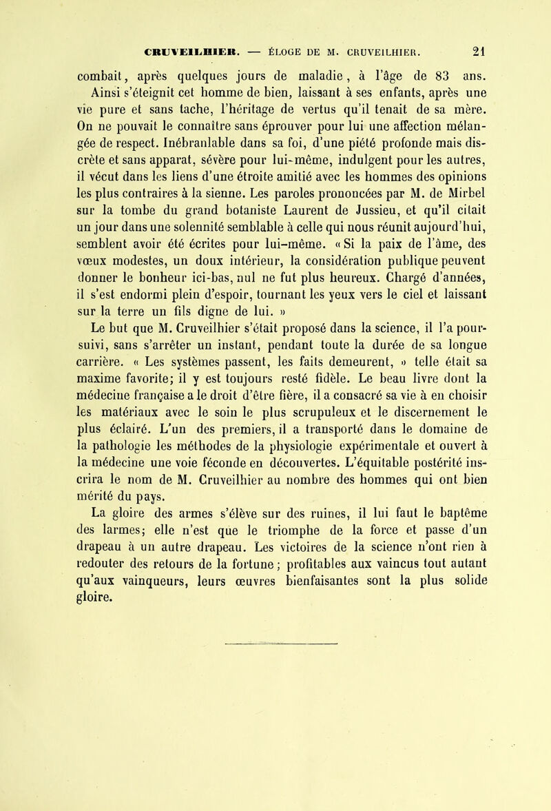 combait, après quelques jours de maladie, à l’âge de 83 ans. Ainsi s’éteignit cet homme de bien, laissant à ses enfants, après une vie pure et sans tache, l’héritage de vertus qu’il tenait de sa mère. On ne pouvait le connaître sans éprouver pour lui une affection mélan- gée de respect. Inébranlable dans sa foi, d’une piété profonde mais dis- crète et sans apparat, sévère pour lui-même, indulgent pour les autres, il vécut dans les liens d’une étroite amitié avec les hommes des opinions les plus contraires à la sienne. Les paroles prononcées par M. de Mirbel sur la tombe du grand botaniste Laurent de Jussieu, et qu’il citait un jour dans une solennité semblable à celle qui nous réunit aujourd’hui, semblent avoir été écrites pour lui-même. « Si la paix de l’âme, des voeux modestes, un doux intérieur, la considération publique peuvent donner le bonheur ici-bas, nul ne fut plus heureux. Chargé d’années, il s’est endormi plein d’espoir, tournant les yeux vers le ciel et laissant sur la terre un fils digne de lui. » Le but que M. Cruveilhier s’était proposé dans la science, il l’a pour- suivi, sans s’arrêter un instant, pendant toute la durée de sa longue carrière. « Les systèmes passent, les faits demeurent, » telle était sa maxime favorite; il y est toujours resté fidèle. Le beau livre dont la médecine française a le droit d’être fière, il a consacré sa vie à en choisir les matériaux avec le soin le plus scrupuleux et le discernement le plus éclairé. L'un des premiers, il a transporté dans le domaine de la pathologie les méthodes de la physiologie expérimentale et ouvert à la médecine une voie féconde en découvertes. L’équitable postérité ins- crira le nom de M. Cruveilhier au nombre des hommes qui ont bien mérité du pays. La gloire des armes s’élève sur des ruines, il lui faut le baptême des larmes; elle n’est que le triomphe de la force et passe d’un drapeau à un autre drapeau. Les victoires de la science n’ont rien à redouter des retours de la fortune ; profitables aux vaincus tout autant qu’aux vainqueurs, leurs œuvres bienfaisantes sont la plus solide gloire.