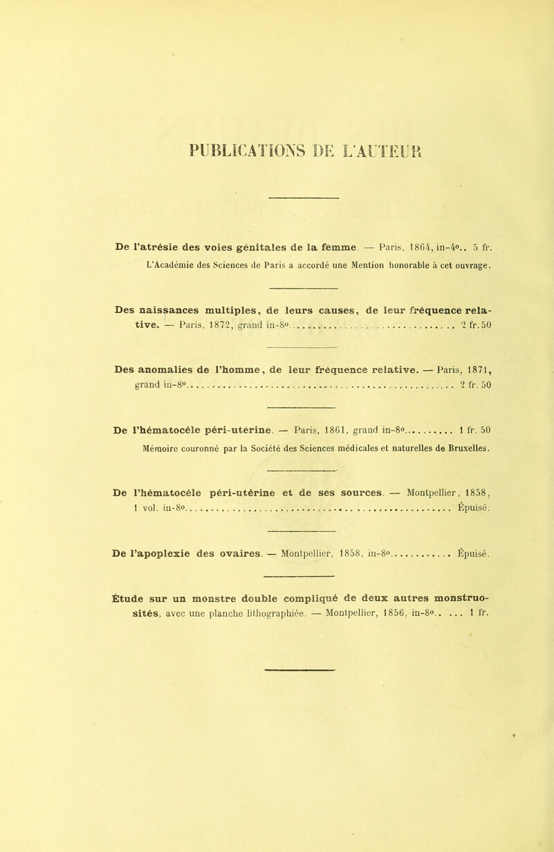 PUBLICATIONS DE L’AUTEUR De l'atrésie des voies génitales de la femme — Paris, 1864, in-4°.. 5 fr. L’Académie des Sciences de Paris a accordé une Mention honorable à cet ouvrage. Des naissances multiples, de leurs causes, de leur fréquence rela- tive. — Paris, 1872, grand in-8<> , 2fr.50 Des anomalies de l’homme, de leur fréquence relative. — Paris, 1871, grand iu-8° .. 2 fr. 50 De l’hématocèle péri-utérine. — Paris, 1861, grand in-8° 1 fr. 50 Mémoire couronné par la Société des Sciences médicales et naturelles de Bruxelles. De l’hématocéle péri-utérine et de ses sources. — Montpellier, 1858, 1 vol. in-8° Épuisé. De l’apoplexie des ovaires. — Montpellier, 1858, in-8<> Épuisé. Étude sur un monstre double compliqué de deux autres monstruo- sités, avec une planche lithographiée. — Montpellier, 1856. in-8» 1 fr.