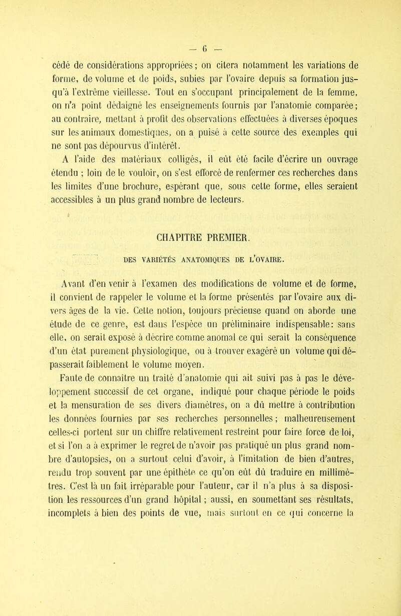 cédé de considérations appropriées ; on citera notamment les variations de forme, de volume et de poids, subies par l’ovaire depuis sa formation jus- qu’à l’extrême vieillesse. Tout en s’occupant principalement de la femme, on n’a point dédaigné les enseignements fournis par l’anatomie comparée; au contraire, mettant à profit des observations effectuées à diverses époques sur les animaux domestiques, on a puisé à cette source des exemples qui ne sont pas dépourvus d’intérêt. A l’aide des matériaux colligés, il eût été facile d’écrire un ouvrage étendu ; loin de le vouloir, on s’est efforcé de renfermer ces recherches dans les limites d’une brochure, espérant que, sous celte forme, elles seraient accessibles à un plus grand nombre de lecteurs. CHAPITRE PREMIER. DES VARIÉTÉS ANATOMIQUES DE L’OVAIRE. Avant d’en venir à l’examen des modifications de volume et de forme, il convient de rappeler le volume et la forme présentés par l’ovaire aux di- vers âges de la vie. Cette notion, toujours précieuse quand on aborde une étude de ce genre, est dans l’espèce un préliminaire indispensable: sans elle, on serait exposé à décrire comme anomal ce qui serait la conséquence d’un état purement physiologique, ou à trouver exagéré un volume qui dé- passerait faiblement le volume moyen. Faute de connaître un traité d’anatomie qui ait suivi pas à pas le déve- loppement successif de cet organe, indiqué pour chaque période le poids et la mensuration de ses divers diamètres, on a dû mettre à contribution les données fournies par ses recherches personnelles ; malheureusement celles-ci portent sur un chiffre relativement restreint pour faire force de loi, et si l’on a à exprimer le regret de n’avoir pas pratiqué un plus grand nom- bre d’autopsies, on a surtout celui d’avoir, à l’imitation de bien d’autres, rendu trop souvent par une épithète ce qu’on eût dû traduire en millimè- tres. C’est là un fait irréparable pour l’auteur, car il n’a plus à sa disposi- tion les ressources d’un grand hôpital ; aussi, en soumettant ses résultats, incomplets à bien des points de vue, mais surtout en ce qui concerne la