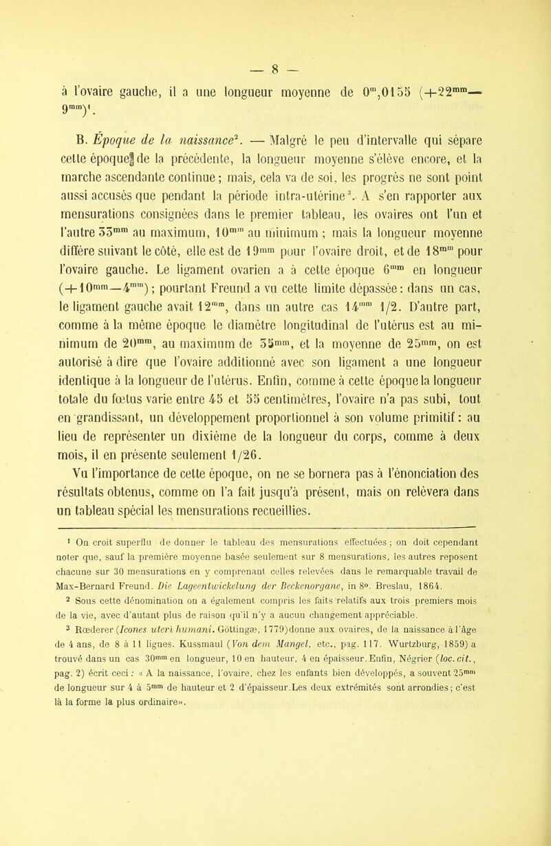 à l’ovaire gauche, il a une longueur moyenne de 0m,0155 (+22mm-“ gmmy B. Epoque de la naissance1 2. — Malgré le peu d’intervalle qui sépare cette époquef de la précédente, la longueur moyenne s’élève encore, et la marche ascendante continue; mais, cela va de soi, les progrès ne sont point aussi accusés que pendant la période intra-utérine3. A s’en rapporter aux mensurations consignées dans le premier tableau, les ovaires ont l’un et l’autre 35mm au maximum, 10ra,n au minimum ; mais la longueur moyenne diffère suivant le côté, elle est de 19mm pour l’ovaire droit, et de 18ram pour l’ovaire gauche. Le ligament ovarien a à cette époque 6“m en longueur (H-10mm—4mm); pourtant Freund a vu cette limite dépassée: dans un cas, le ligament gauche avait 12'm, dans un autre cas 14n,m 1/2. D’autre part, comme à la même époque le diamètre longitudinal de l’utérus est au mi- nimum de 20mra, au maximum de 5Smm, et la moyenne de 25™m, on est autorisé à dire que l’ovaire additionné avec son ligament a une longueur identique à la longueur de l’utérus. Enfin, comme à cette époque la longueur totale du fœtus varie entre 45 et 55 centimètres, l’ovaire n’a pas subi, tout en grandissant, un développement proportionnel à son volume primitif : au lieu de représenter un dixième de la longueur du corps, comme à deux mois, il en présente seulement 1/26. Vu l’importance de cette époque, on ne se bornera pas à l’énonciation des résultats obtenus, comme on l’a fait jusqu’à présent, mais on relèvera dans un tableau spécial les mensurations recueillies. 1 On croit superfia de donner le tableau des mensurations effectuées ; on doit cependant noter que, sauf la première moyenne basée seulement sur 8 mensurations, les autres reposent chacune sur 30 mensurations en y comprenant celles relevées dans le remarquable travail de Max-Bernard Freund. Die Lageentwickelung der Beckcnorgane, in 8°. Breslau, 1864. 2 Sous cette dénomination on a également compris les faits relatifs aux trois premiers mois de la vie, avec d’autant plus de raison qu’il n’y a aucun changement appréciable. 3 Rœderer {Icônes uteriliumani. Gottingæ, 1779)donne aux ovaires, de la naissance à l'âge de 4 ans, de 8 à 11 lignes. Kussmaul (Von dem Mangel, etc., pag. 117. Wurtzburg, 1859) a trouvé dans un cas 30mm en longueur, 10 en hauteur, 4 en épaisseur. Enfin, Négrier (loc. cit., pag. 2) écrit ceci : « A la naissance, l'ovaire, chez les enfants bien développés, a souvent 25mm de longueur sur 4 à 5ram de hauteur et 2 d’épaisseur.Les deux extrémités sont arrondies; c'est là la forme la plus ordinaire».
