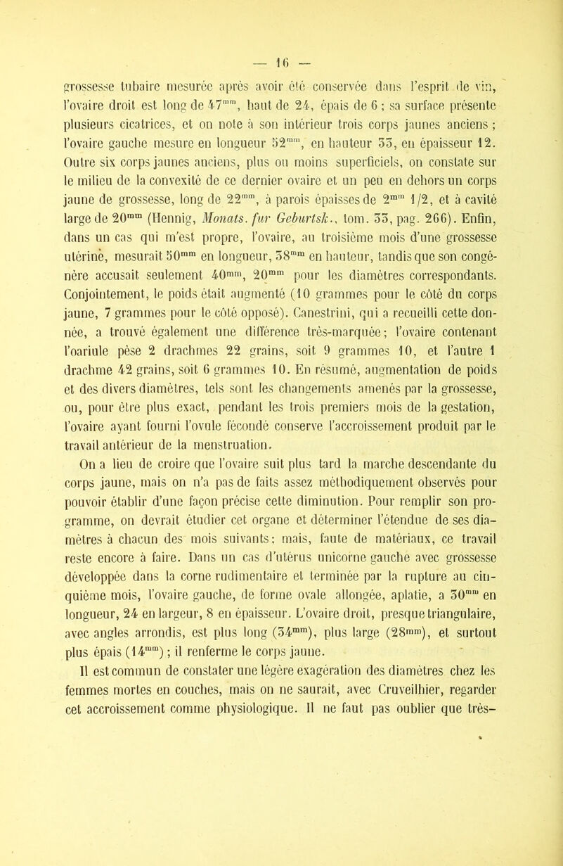grossesse tubaire mesurée après avoir été conservée dans l’esprit de vin, l’ovaire droit est long de 47mm, haut de 24, épais de 6 ; sa surface présente plusieurs cicatrices, et on note à son intérieur trois corps jaunes anciens ; l’ovaire gauche mesure en longueur 52mm, en hauteur 55, en épaisseur 12. Outre six corps jaunes anciens, plus ou moins superficiels, on constate sur le milieu de la convexité de ce dernier ovaire et un peu en dehors un corps jaune de grossesse, long de 22mm, à parois épaisses de 2m'“ 1/2, et à cavité large de 20ram (Hennig, Monats. fur Geburtsk., lom. 55, pag. 266). Enfin, dans un cas qui m’est propre, l’ovaire, au troisième mois d’une grossesse utérine, mesurait 50mm en longueur, 58mm en hauteur, tandis que son congé- nère accusait seulement 40mm, 20mm pour les diamètres correspondants. Conjointement, le poids était augmenté (10 grammes pour le côté du corps jaune, 7 grammes pour le côté opposé). Canestrini, qui a recueilli cette don- née, a trouvé également une différence très-marquée; l’ovaire contenant l’oariule pèse 2 drachmes 22 grains, soit 9 grammes 10, et l’autre 1 drachme 42 grains, soit 6 grammes 10. En résumé, augmentation de poids et des divers diamètres, tels sont les changemenls amenés par la grossesse, ou, pour être plus exact, pendant les trois premiers mois de la gestation, l’ovaire ayant fourni l’ovule fécondé conserve l’accroissement produit par le travail antérieur de la menstruation. On a lieu de croire que l’ovaire suit plus tard la marche descendante du corps jaune, mais on n’a pas de faits assez méthodiquement observés pour pouvoir établir d’une façon précise cette diminution. Pour remplir son pro- gramme, on devrait étudier cet organe et déterminer l’étendue de ses dia- mètres à chacun des mois suivants; mais, faute de matériaux, ce travail reste encore à faire. Dans un cas d’utérus unicorne gauche avec grossesse développée dans la corne rudimentaire et terminée par la rupture au cin- quième mois, l’ovaire gauche, de forme ovale allongée, aplatie, a 50mn) en longueur, 24 en largeur, 8 en épaisseur. L’ovaire droit, presque triangulaire, avec angles arrondis, est plus long (54mm), plus large (28mm), et surtout plus épais (14rum) ; il renferme le corps jaune. Il est commun de constater une légère exagération des diamètres chez les femmes mortes en couches, mais on ne saurait, avec Cruveilhier, regarder cet accroissement comme physiologique. Il ne faut pas oublier que très-