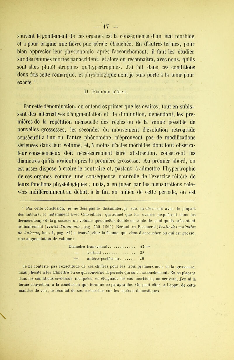 souvent le gonflement de ces organes est la conséquence d’un état morbide et a pour origine une fièvre puerpérale ébauchée. En d’autres termes, pour bien apprécier leur physionomie après l’accouchement, il faut les étudier sur des femmes mortes par accident, et alors on reconnaîtra, avec nous, qu’ils sont alors plutôt atrophiés qu’hypertrophiés. J’ai fait dans ces conditions deux fois cette remarque, et physiologiquement je suis porté à la tenir pour exacte \ II. Période d’état. Par cette dénomination, on entend exprimer que les ovaires, tout en subis- sant des alternatives d’augmentation et de diminution, dépendant, les pre- mières de la répétition mensuelle des règles ou de la venue possible de nouvelles grossesses, les secondes du mouvement d’évolution rétrograde consécutif à l’un ou l’autre phénomène, n’éprouvent pas de modifications sérieuses dans leur volume, et, à moins d’actes morbides dont tout observa- teur consciencieux doit nécessairement faire abstraction, conservent les diamètres qu’ils avaient après la première grossesse. Au premier abord, on est assez disposé à croire le contraire et, partant, à admettre l’hypertrophie de ces organes comme une conséquence naturelle de l’exercice réitéré de leurs fonctions physiologiques ; mais, à en juger par les mensurations rele- vées indifféremment au début, à la fin, au milieu de cette période, on est 1 Par cette conclusion, je ne dois pas le dissimuler, je suis en désaccord avec la plupart des auteurs, et notamment avec Cruveilhier, qui admet que les ovaires acquièrent dans les derniers temps de la grossesse un volume quelquefois double ou triple de celui qu'ils présentent ordinairement (Traité d’anatomie, pag. 450. 1865). Béraud, in Becquerel (Traité des maladies de l’utérus, tom. I, pag. 81) a trouvé, chez la femme qui vient d’accoucher ou qui est grosse, une augmentation de volume : Diamètre transversal 47mm — vertical 33 — antéro-postérieur 20 Je ne conteste pas l’exactitude de ces chiffres pour les trois premiers mois de la grossesse, mais j’hésite à les admettre en ce qui concerne la période qui suit l'accouchement. En se plaçant dans les conditions ci-dessus indiquées, en éloignant les cas morbides, on arrivera, j'en ai la ferme conviction, à la conclusion qui termine ce paragraphe. On peut citer, à l'appui de cette manière de voir, le résultat de ses recherches sur les espèces domestiques.