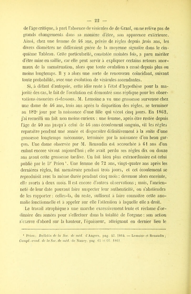 de 1 âge critique, à part l’absence de vésicules de de Graaf, on ne relève pas de grands changements dans sa manière d’être, son apparence extérieure. Ainsi, chez une femme de 46 ans, privée de règles depuis .trois ans, les divers diamètres ne différaient guère de la moyenne signalée dans le cin- quième Tableau. Cette particularité, constatée maintes fois, a paru mériter d’être mise en saillie, car elle peut servir à expliquer certains retours anor- maux de la menstruation, alors que toute ovulation a cessé depuis plus ou moins longtemps. Il y a alors une sorte de renouveau coïncidant, suivant toute probabilité, avec une évolution de vésicules ascendantes. Si, à défaut d’autopsie, cette idée reste à l’état d’hypothèse pour la ma- jorité des cas, le fait de l’ovulation est démontré sans réplique pour les obser- vations énoncées ci-dessous. M. Lemoine a vu une grossesse survenue chez une dame de 46 ans, trois ans après la disparition des règles, se terminer au 182e jour par la naissance d’une fille qui vécut cinq jours. En 1862, j’ai recueilli un fait non moins curieux : une femme, après être restée depuis l’âge de 40 ans jusqu’à celui de 46 sans écoulement sanguin, vit les règles reparaître pendant une année et disparaître définitivement à la suite d’une grossesse longtemps méconnue, terminée par la naissance d’un beau gar- çon. Une dame observée par M. Renaudin est accouchée à 61 ans d’un enfant encore vivant aujourd’hui ; elle avait perdu ses règles dix ou douze ans avant cette grossesse tardive. Un fait bien plus extraordinaire est celui publié par le Dr Priou Une femme de 72 ans, vingt-quatre ans après les dernières règles, fut menstruée pendant trois jours, et cet écoulement se reproduisit avec la même durée pendant cinq mois : devenue alors enceinte, elle avorta à deux mois. Il est encore d’autres observations; mais, l’ancien- neté de leur date pouvant faire suspecter leur authenticité, on s’abstiendra de les rapporter : celles-là, du reste, suffisent à faire connaître cette ano- malie fonctionnelle et à appeler sur elle l’attention à laquelle elle a droit. Le travail atrophique a une marche excessivement lente et réclame d’or- dinaire des années pour s’effectuer dans la totalité de l’organe : son action s’exerce d’abord sur la hauteur, l’épaisseur, atteignant en dernier lieu le 1 Priou; Bulletin de la Soc. de méd. d'Angers, pag. 42. 1864. — Lemoine et Renaudin ; Compt.-rend. de laSoc.de méd. de Nancy, pag. 65 et 66. 1861.