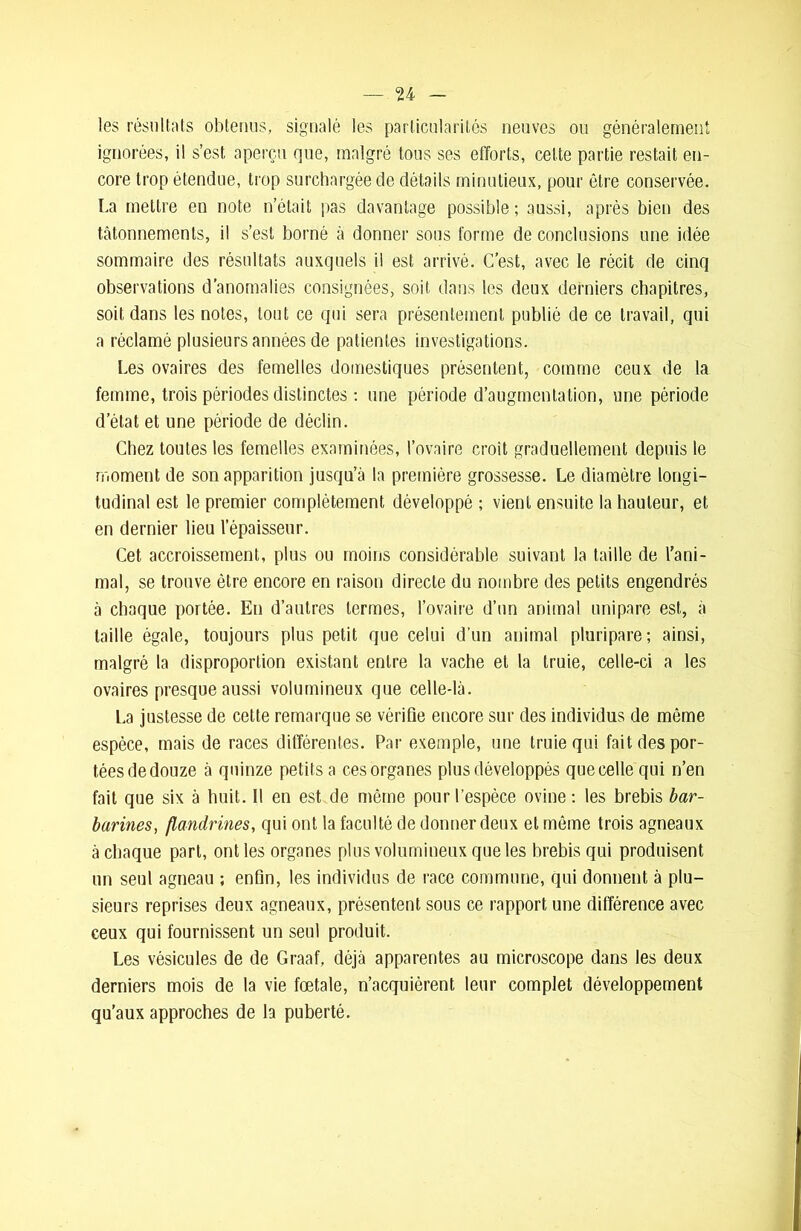 les résultats obtenus, signalé les particularités neuves ou généralement ignorées, il s’est aperçu que, malgré tous ses efforts, celte partie restait en- core trop étendue, trop surchargée de détails minutieux, pour être conservée. La mettre en note n’était pas davantage possible; aussi, après bien des tâtonnements, il s’est borné à donner sons forme de conclusions une idée sommaire des résultats auxquels il est arrivé. C’est, avec le récit de cinq observations d’anomalies consignées, soit dans les deux derniers chapitres, soit dans les notes, tout ce qui sera présentement publié de ce travail, qui a réclamé plusieurs années de patientes investigations. Les ovaires des femelles domestiques présentent, comme ceux de la femme, trois périodes distinctes : une période d’augmentation, une période d’état et une période de déclin. Chez toutes les femelles examinées, l’ovaire croît graduellement depuis le moment de son apparition jusqu’à la première grossesse. Le diamètre longi- tudinal est le premier complètement développé ; vient ensuite la hauteur, et en dernier lieu l’épaisseur. Cet accroissement, plus ou moins considérable suivant la taille de l’ani- mal, se trouve être encore en raison directe du nombre des petits engendrés à chaque portée. En d’autres termes, l’ovaire d’un animal unipare est, à taille égale, toujours plus petit que celui d’un animal pluripare; ainsi, malgré la disproportion existant entre la vache et la truie, celle-ci a les ovaires presque aussi volumineux que celledà. La justesse de cette remarque se vérifie encore sur des individus de même espèce, mais de races différentes. Par exemple, une truie qui fait des por- tées de douze à quinze petits a ces organes plus développés que celle qui n’en fait que six à huit. Il en est de même pour l’espèce ovine; les brebis bar- barines, flandrmes, qui ont la faculté de donner deux et même trois agneaux à chaque part, ont les organes plus volumineux que les brebis qui produisent un seul agneau ; enfin, les individus de race commune, qui donnent à plu- sieurs reprises deux agneaux, présentent sous ce rapport une différence avec ceux qui fournissent un seul produit. Les vésicules de de Graaf, déjà apparentes au microscope dans les deux derniers mois de la vie fœtale, n’acquièrent leur complet développement qu’aux approches de la puberté.