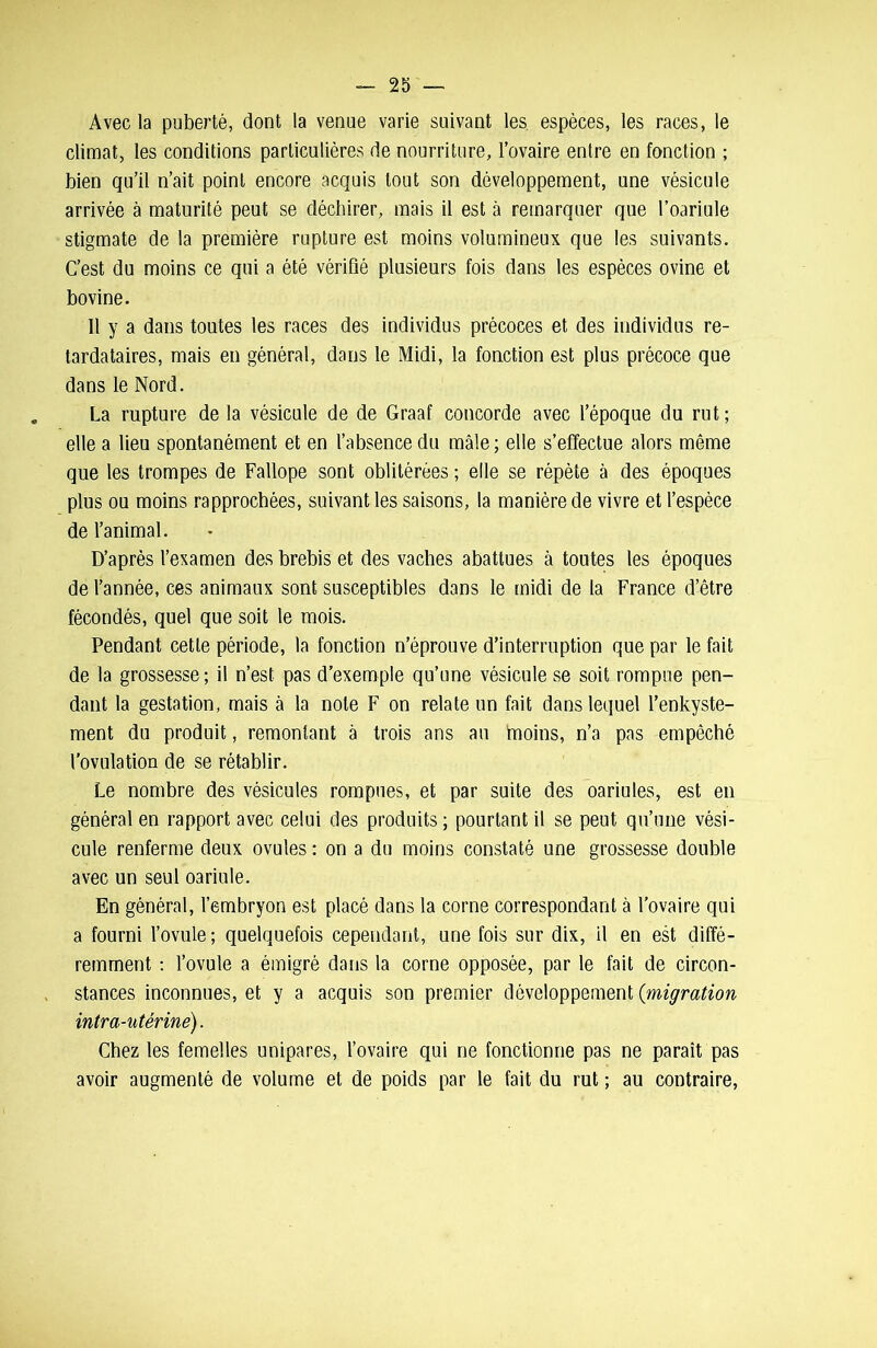 Avec la puberté, dont la venue varie suivant les espèces, les races, le climat, les conditions particulières de nourriture, l’ovaire entre en fonction ; bien qu’il n’ait point encore acquis tout son développement, une vésicule arrivée à maturité peut se déchirer, mais il est à remarquer que l’oariule stigmate de la première rupture est moins volumineux que les suivants. C’est du moins ce qui a été vérifié plusieurs fois dans les espèces ovine et bovine. 11 y a dans toutes les races des individus précoces et des individus re- tardataires, mais en général, dans le Midi, la fonction est plus précoce que dans le Nord. La rupture de la vésicule de de Graaf concorde avec l’époque du rut; elle a lieu spontanément et en l’absence du mâle ; elle s’effectue alors même que les trompes de Fallope sont oblitérées ; elle se répète à des époques plus ou moins rapprochées, suivant les saisons, la manière de vivre et l’espèce de l’animal. D’après l’examen des brebis et des vaches abattues à toutes les époques de l’année, ces animaux sont susceptibles dans le midi de la France d’être fécondés, quel que soit le mois. Pendant cette période, la fonction n’éprouve d’interruption que par le fait de la grossesse ; il n’est pas d’exemple qu’une vésicule se soit rompue pen- dant la gestation, mais à la note F on relate un fait dans lequel l’enkyste- ment du produit, remontant à trois ans au hnoins, n’a pas empêché l’ovulation de se rétablir. Le nombre des vésicules rompues, et par suite des oariules, est en général en rapport avec celui des produits ; pourtant il se peut qu’une vési- cule renferme deux ovules : on a du moins constaté une grossesse double avec un seul oariule. En général, l’embryon est placé dans la corne correspondant à l’ovaire qui a fourni l’ovule; quelquefois cependant, une fois sur dix, il en est diffé- remment : l’ovule a émigré dans la corne opposée, par le fait de circon- stances inconnues, et y a acquis son premier développement (migration intra-utérine). Chez les femelles unipares, l’ovaire qui ne fonctionne pas ne paraît pas avoir augmenté de volume et de poids par le fait du rut ; au contraire,
