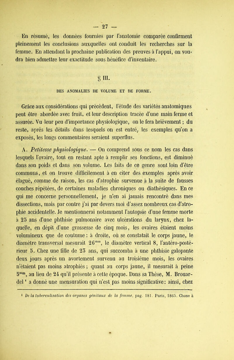 En résumé, les données fournies par l’anatomie comparée confirment pleinement les conclusions auxquelles ont conduit les recherches sur la femme. En attendant la prochaine publication des preuves à l’appui, on vou- dra bien admettre leur exactitude sous bénéfice d’inventaire. § III. DES ANOMALIES DE VOLUME ET DE FORME. Grâce aux considérations qui précèdent, l’étude des variétés anatomiques peut être abordée avec fruit, et leur description tracée d’une main ferme et assurée. Yu leur peu d’importance physiologique, on le fera brièvement ; du reste, après les détails dans lesquels on est entré, les exemples qu’on a exposés, les longs commentaires seraient superflus. A. Petitesse physiologique. — On comprend sous ce nom les cas dans lesquels l’ovaire, tout en restant apte à remplir ses fonctions, est diminué dans son poids et dans son volume. Les faits de ce genre sont loin d’être communs, et on trouve difficilement à en citer des exemples après avoir élagué, comme de raison, les cas d’atrophie survenue à la suite de fausses couches répétées, de certaines maladies chroniques ou diathésiques. En ce qui me concerne personnellement, je n’en ai jamais rencontré dans mes dissections, mais par contre j’ai par devers moi d’assez nombreux cas d’atro- phie accidentelle. Je mentionnerai notamment l’autopsie d’une femme morte à 25 ans d’une phthisie pulmonaire avec ulcérations du larynx, chez la- quelle, en dépit d’une grossesse de cinq mois, les ovaires étaient moins volumineux que de coutume : à droite, où se constatait le corps jaune, le diamètre transversal mesurait 26mm, le diamètre vertical 8, l’antéro-posté- rieur 5. Chez une fille de 25 ans, qui succomba à une phthisie galopante deux jours après un avortement survenu au troisième mois, les ovaires n’étaient pas moins atrophiés ; quant au corps jaune, il mesurait à peine 5mm, au lieu de 24 qu’il présente à cette époque. Dans sa Thèse, M. Brouar- del ' a donné une mensuration qui n’est pas moins significative: ainsi, chez 1 De la tuberculisation des organes génitaux de la femme, pag. 181. Paris, 1865. Chose à
