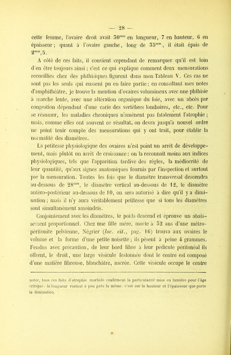 cette femme, l’ovaire droit avait 50,nm en longueur, 7 en hauteur, 6 en épaisseur; quant à l’ovaire gauche, long de 55,nm, il était épais de 2m,n,5. A côté de ees faits, il convient cependant de remarquer qu’il est loin d’en être toujours ainsi ; c’est ce qui explique comment deux mensurations recueillies chez des phthisiques, figurent dans mon Tableau Y. Ces cas ne sont pas les seuls qui eussent pu en faire partie ; en consultant mes notes d’amphithéâtre, je trouve la mention d’ovaires volumineux avec une phthisie à marche lente, avec une altération organique du foie, avec un abcès par congestion dépendant d’une carie des vertèbres lombaires, etc., etc. Pour se résumer, les maladies chroniques n’amènent pas fatalement l’atrophie ; mais, comme elles ont souvent ce résultat, on devra jusqu’à nouvel ordre ne point tenir compte des mensurations qui y ont trait, pour établir la normalité des diamètres. La petitesse physiologique des ovaires n’est point un arrêt de développe- ment, mais plutôt un arrêt de croissance: on la reconnaît moins aux indices physiologiques, tels que l’apparition tardive des règles, la médiocrité de leur quantité, qu’aux signes anatomiques fournis par l’inspection et surtout par la mensuration. Toutes les fois que le diamètre transversal descendra au-dessous de 28,nm, le diamètre vertical au-dessous de 12, le diamètre antéro-postérieur au-dessous de 10, on sera autorisé à dire qu’il y a dimi- nution; mais il n’y aura véritablement petitesse que si tous les diamètres sont simultanément amoindris. Conjointement avec les diamètres, le poids descend et éprouve un abais- sement proportionnel. Chez une fille mère, morte à 52 ans d’une métro- péritonite pelvienne, Négrier (loc. cit., pag. 16) trouva aux ovaires le volume et la forme d’une petite noisette ; ils pèsent à peine 4 grammes. Fendus avec précaution, de leur bord libre à leur pédicule péritonéal ils offrent, le droit, une large vésicule festonnée dont le centre est composé d’une matière fibreuse, blanchâtre, nacrée. Cette vésicule occupe le centre noter, tous ces faits d'atrophie morbide confirment la particularité mise en lumière pour l’âge critique: la longueur restant à peu près la même, c’est sur la hauteur et l’épaisseur que porte la diminution.
