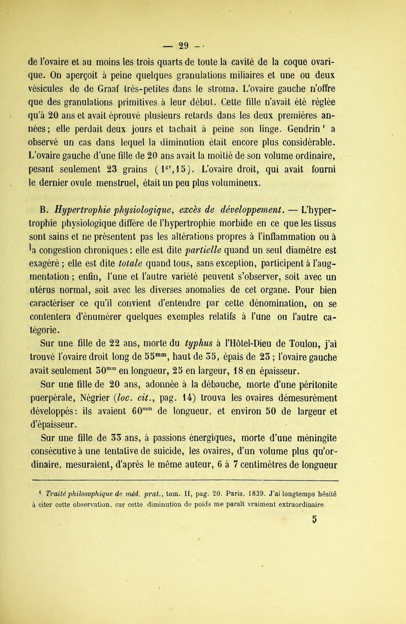 de l’ovaire et au moins les trois quarts de toute la cavité de la coque ovari- que. On aperçoit à peine quelques granulations miliaires et une ou deux vésicules de de Graat' très-petites dans le stroma. L’ovaire gauche n’offre que des granulations primitives à leur début. Celte fille n’avait été réglée qu a 20 ans et avait éprouvé plusieurs retards dans les deux premières an- nées; elle perdait deux jours et tachait à peine son linge. Gendrin * a observé un cas dans lequel la diminution était encore plus considérable. L’ovaire gauche d’une fille de 20 ans avait la moitié de son volume ordinaire, pesant seulement 23 grains ( lgr, 15 ). L’ovaire droit, qui avait fourni le dernier ovule menstruel, était un peu plus volumineux. B. Hypertrophie physiologique, excès de développement. — L’hyper- trophie physiologique diffère de l’hypertrophie morbide en ce que les tissus sont sains et ne présentent pas les altérations propres à l’inflammation ou à *a congestion chroniques : elle est dite partielle quand un seul diamètre est exagéré ; elle est dite totale quand tous, sans exception, participent à l’aug- mentation ; enfin, l’une et l’autre variété peuvent s’observer, soit avec un utérus normal, soit avec les diverses anomalies de cet organe. Pour bien caractériser ce qu’il convient d’entendre par celte dénomination, on se contentera d’énumérer quelques exemples relatifs à l’une ou l’autre ca- tégorie. Sur une fille de 22 ans, morte du typhus à l’Hôtel-Dieu de Toulon, j’ai trouvé l’ovaire droit long de 55mm, haut de 55, épais de 23 ; l’ovaire gauche avait seulement 50ram en longueur, 25 en largeur, 18 en épaisseur. Sur une fille de 20 ans, adonnée à la débauche, morte d’une péritonite puerpérale, Négrier (loc. cit., pag. 14) trouva les ovaires démesurément développés: ils avaient 60mm de longueur, et environ 50 de largeur et d’épaisseur. Sur une fille de 33 ans, à passions énergiques, morte d’une méningite consécutive à une tentative de suicide, les ovaires, d’un volume plus qu’or- dinaire, mesuraient, d’après le même auteur, 6 à 7 centimètres de longueur 4 Traité philosophique de méd. pral., toin. II, pag. 20. Paris, 1839. J'ai longtemps hésité à citer cette observation, car cette diminution de poids me paraît vraiment extraordinaire. 5