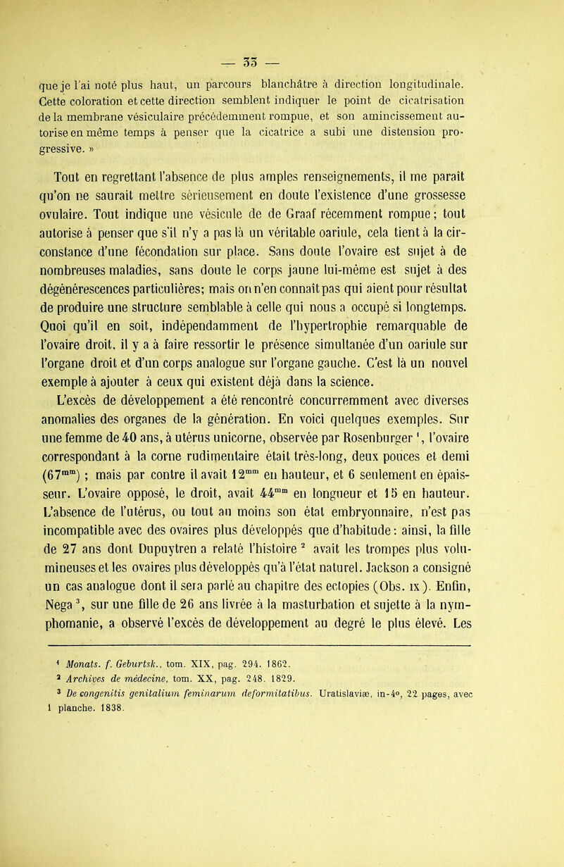 que je l'ai noté plus haut, un parcours blanchâtre à direction longitudinale. Cette coloration et cette direction semblent indiquer le point de cicatrisation delà membrane vésiculaire précédemment rompue, et son amincissement au- torise en même temps à penser que la cicatrice a subi une distension pro gressive. » Tout en regrettant l’absence de plus amples renseignements, il me paraît qu’on ne saurait mettre sérieusement en doute l’existence d’une grossesse ovulaire. Tout indique une vésicule de de Graaf récemment rompue; tout autorise à penser que s’il n’y a pas là un véritable oariule, cela tient à la cir- constance d’une fécondation sur place. Sans doute l’ovaire est sujet à de nombreuses maladies, sans doute le corps jaune lui-même est sujet à des dégénérescences particulières; mais on n’en connaît pas qui aient pour résultat de produire une structure semblable à celle qui nous a occupé si longtemps. Quoi qu’il en soit, indépendamment de l’bypertrophie remarquable de l’ovaire droit, il y a à faire ressortir le présence simultanée d’un oariule sur l’organe droit et d’un corps analogue sur l’organe gaucbe. C’est là un nouvel exemple à ajouter à ceux qui existent déjà dans la science. L’excès de développement a été rencontré concurremment avec diverses anomalies des organes de la génération. En voici quelques exemples. Sur une femme de 40 ans, à utérus unicorne, observée par Rosenburger1, l’ovaire correspondant à la corne rudimentaire était très-long, deux pouces et demi (67mm) ; mais par contre il avait 12mm en hauteur, et 6 seulement en épais- seur. L’ovaire opposé, le droit, avait 44mm en longueur et 15 en hauteur. L’absence de l’utérus, ou tout au moins son étal embryonnaire, n’est pas incompatible avec des ovaires plus développés que d’habitude: ainsi, la fille de 27 ans dont Dupuytren a relaté l’histoire 2 avait les trompes plus volu- mineuses et les ovaires plus développés qu’à l’état naturel. Jackson a consigné un cas analogue dont il sera parlé au chapitre des ectopies (Obs. îx ). Enfin, Nega 3, sur une fille de 26 ans livrée à la masturbation et sujette à la nym- phomanie, a observé l’excès de développement au degré le plus élevé. Les Monats. f. Geburtsk., tom. XIX, pag. 294. 1862. 2 Archives de médecine, tom. XX, pag. 248. 1829. 3 De congenitis genitalium feminarum deformitatibus. Uratislaviæ, in-4°, 22 pages, avec 1 planche. 1838.