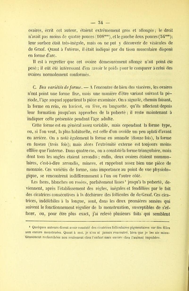 ovaires, écrit cet auteur, étaient extrêmement gros et allongés; le droit n’avait pas moins de quatre pouces (108mm), et le gauche deux pouces (54mm); leur surface était très-inégale, mais on ne put y découvrir de vésicules de de Graaf. Quant à l’utérus, il était indiqué par du tissu musculaire disposé en forme d’arc. Il est à regretter que cet ovaire démesurément allongé n’ait point été pesé ; il eût été intéressant d’en savoir le poids pour le comparer à celui des ovaires normalement conformés. C. Des variétés de forme. — A l’encontre de bien des viscères, les ovaires n’ont point une forme fixe, mais une manière d’être variant suivant la pé- riode, l’âge auquel appartient la pièce examinée. On a signalé, chemin faisant, la forme en rein, en haricot, en fève, en languette, qu’ils affectent depuis leur formation jusqu’aux approches de la puberté ; il reste maintenant à indiquer celle présentée pendant l’âge adulte. Cette forme est en général assez variable, mais cependant la forme type, ou, si l’on veut, la plus habituelle, est celle d’un ovoïde un peu aplati d’avant en arrière. On a noté également la forme en amande (douze fois), la forme en fuseau (trois fois); mais alors l’extrémité externe est toujours moins effilée que l’interne. Dans quatre cas, on a constaté la forme triangulaire, mais dont tous les angles étaient arrondis; enfin, deux ovaires étaient nummu- laires, c’est-à-dire arrondis, minces, et rappelant assez bien une pièce de monnaie. Ces variétés de forme, sans importance au point de vue physiolo- gique, se rencontrent indifféremment à l’un ou l’autre côté. Les faces, blanches ou rosées, parfaitement lisses' jusqu’à la puberté, de- viennent, après l’établissement des règles, inégales et fendillées par le fait des cicatrices consécutives à la déchirure des follicules de de Graaf. Ces cica- trices, indélébiles à la longue, sont, dans les deux premières années qui suivent le fonctionnement régulier de la menstruation, susceptibles de s’ef- facer, ou, pour être plus exact, j’ai relevé plusieurs faits qui semblent 1 Quelques auteurs disent avoir constaté des cicatrices folliculaires pigmentaires sur des filles non encore menstruées. Quant à moi, je n'en ai jamais rencontré, bien que je les aie minu- tieusement recherchées non seulement chez l’enfant mais encore chez l’animal impubère.