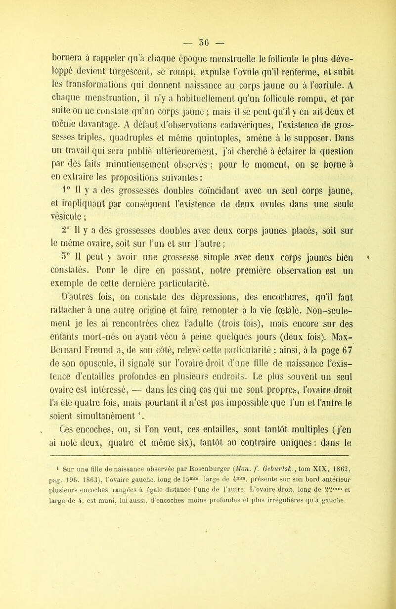 bornera à rappeler qu’à chaque époque menstruelle le follicule le plus déve- loppé devient turgescent, se rompt, expulse l’ovule qu’il renferme, et subit les transformations qui donnent naissance au corps jaune ou à l’oariule. A chaque menstruation, il n’y a habituellement qu’un follicule rompu, et par suite on ne constate qu’un corps jaune ; mais il se peut qu’il y en ait deux et même davantage. A défaut d’observations cadavériques, l’existence de gros- sesses triples, quadruples et même quintuples, amène à le supposer. Dans un travail qui sera publié ultérieurement, j’ai cherché à éclairer la question par des faits minutieusement observés ; pour le moment, on se borne à en extraire les propositions suivantes : 1° 11 y a des grossesses doubles coïncidant avec un seul corps jaune, et impliquant par conséquent l’existence de deux ovules dans une seule vésicule ; 2° II y a des grossesses doubles avec deux corps jaunes placés, soit sur le même ovaire, soit sur l’un et sur l’autre; 5° II peut y avoir une grossesse simple avec deux corps jaunes bien « constatés. Pour le dire en passant, notre première observation est un exemple de cette dernière particularité. D’autres fois, on constate des dépressions, des encochures, qu’il faut rattacher à une autre origine et faire remonter à la vie fœtale. Non-seule- ment je les ai rencontrées chez l’adulte (trois fois), mais encore sur des enfants mort-nés ou ayant vécu à peine quelques jours (deux fois). Max- Bernard Freund a, de son côté, relevé cette particularité : ainsi, à la page 67 de son opuscule, il signale sur l’ovaire droit d’une fille de naissance l’exis- tence d’entailles profondes en plusieurs endroits. Le plus souvent un seul ovaire est intéressé, — dans les cinq cas qui me sont propres, l’ovaire droit l’a été quatre fois, mais pourtant il n’est pas impossible que l’un et l’autre le soient simultanément Ces encoches, ou, si l’on veut, ces entailles, sont tantôt multiples (j’en ai noté deux, quatre et môme six), tantôt au contraire uniques : dans le 1 Sur un© fille de naissance observée par Rosenburger (Mon. f. Geburtsk., tom XIX, 1862, pag. 196. 1863), l'ovaire gauche, long de 15mm, large de 4mm, présente sur son bord antérieur plusieurs encoches rangées à égale distance l’une de l’autre. L’ovaire droit, long de 22mnl et large de 4, est muni, lui aussi, d’encoches moins profondes et plus irrégulières qu’à gauche.