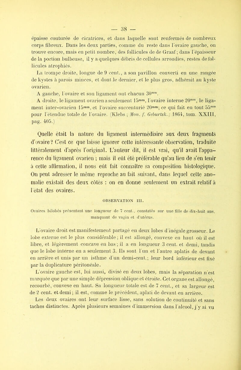 épaisse couturée de cicatrices, et dans laquelle sont renfermés de nombreux corps fibreux. Dans les deux parties, comme du reste dans l'ovaire gauche, on trouve encore, mais en petit nombre, des follicules de de Graaf ; dans l’épaisseur de la portion bulbeuse, il y a quelques débris de cellules arrondies, restes de fol- licules atrophiés. La trompe droite, longue de 9 cent., a son pavillon converti en une rangée de kystes à parois minces, et dont de dernier, et le plus gros, adhérait au kyste ovarien. A gauche, l’ovaire et son ligament ont chacun 30mm. A droite, le ligament ovarien a seulement 15mm, l'ovaire interne 20mm, le liga- ment inter-ovarien 15,n,n, et l’ovaire succenturié 20mm; ce qui fait eu tout 55mm pour l’étendue totale de l'ovaire. (Klebs ; Mon. f. Geburtsk.; 1864, tom. XXIII, pag. 405.) Quelle était la nature du ligament intermédiaire aux deux fragments d’ovaire? C’est ce que laisse ignorer cette intéressante observation, traduite littéralement d’après l’original. L’auteur dit, il est vrai, qu’il avait l’appa- rence du ligament ovarien ; mais il eût été préférable qu’au lieu de s’en tenir à cette affirmation, il nous eut fait connaître sa composition histologique. On peut adresser le même reproche au fait suivant, dans lequel celte ano- malie existait des deux côtés : on en donne seulement un extrait relatif à l'état des ovaires. OBSERVATION III. Ovaires bilobés présentant une longueur de 7 cent., constatés sur une fille de dix-huit ans, manquant de vagin et d'utérus. L’ovaire droit est manifestement partagé en deux lobes d’inégale grosseur. Le lobe externe est le plus considérable ; il est allongé, convexe en haut où il est libre, et légèrement concave en bas; il a en longueur 3 cent, et demi, tandis que le lobe interne en a seulement 3. Ils sont l’un et l’autre aplatis de devant en arrière et unis par un isthme d’un demi-cent,.; leur bord inférieur est fixé par la duplicature péritonéale. L’ovaire gauche est, lui aussi, divisé en deux lobes, mais la séparation n’est marquée que par une simple dépression oblique et étroite. Cet organe est allongé, recourbé, convexe en haut. Sa longueur totale est de 7 cent., et sa largeur est de 2 cent, et demi; il est, comme le précédent, aplati de devant en arrière. Les deux ovaires ont leur surface lisse, sans solution de continuité et sans taches distinctes. Après plusieurs semaines d’immersion dans l'alcool, j’y ai vu