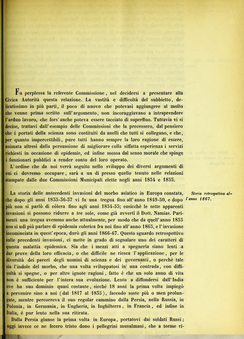 Civica Autorità questa relazione. La vastità e difficoltà del subbietto, de- licatissimo in più parli, il poco di nuovo che potevasi aggiungere al molto che venne prima scritto sull’argomento, non incoraggiavano a intraprendere l’arduo lavoro, che fors’anche poteva essere tacciato di superfluo. Tuttavia vi si decise, trattavi dall’ esempio delle Commissioni che la precessero, dal pensiero che i portati della scienza sono costituiti da anelli che tutti si collegano, e che, per quanto impercettibili, pure tutti hanno sempre la loro ragione di essere, animata altresì dalla persuasione di migliorare colla siffatta esperienza i servizi richiesti in occasione di epidemie, ed infine mossa dal senso morale che spinge i funzionari pubblici a render conto del loro operato. L’ordine che da noi verrà seguito nello sviluppo dei diversi argomenti di cui ci dovremo occupare, sarà a un di presso quello tenuto nelle relazioni stampate dalle due Commissioni Municipali elette negli anni 1854 e 1855. La storia delle antecedenti invasioni del morbo asiatico in Europa constata, che dopo gli anni 1835-36-37 vi fu una tregua fino all’anno 1849-50, e dopo più non si parlò di còlerà fino agli anni 1854-55; cosicché le sette apparenti invasioni si possono ridurre a tre sole, come già avvertì il Dott. Namias. Pari- menti una tregua avemmo anche attualmente, per modo che da quell’anno 1855 non si udì più parlare di epidemia colerica fra noi fino all’ anno 1865, e l’invasione incominciata in quest’epoca, durò gli anni 1866-67. Questo sguardo retrospettivo sulle precedenti invasioni, ci mette in grado di segnalare uno dei caratteri di questa malattia epidemica. Sia che i mezzi atti a spegnerla siano lenti a dar prove della loro efficacia, o che difficile ne riesca l’applicazione, per le diversità dei pareri degli uomini di scienza e dei governanti, o perchè tale sia l’indole del morbo, che una volta sviluppatosi inj una contrada, con diffi- coltà si spegne, o per altre ignote ragioni, fallo è che un solo anno di vita non è sufficiente per l’intera sua evoluzione. Lento a diffondersi dall’India ove ha suo dominio quasi costante, sicché 18 anni la prima volta impiegò a pervenire sino a noi (dal 1817 al 1835), facendo soste più o men prolun- gate, mentre percorreva il suo regolar cammino dalla Persia, nella Russia, in Polonia, in Germania, in Ungheria, in Inghilterra, in Francia, ed infine in Italia, è pur lento nella sua ritirata. Dalla Persia giunse la prima volta in Europa, portatovi dai soldati Russi; oggi invece ce ne fecero tristo dono i pellegrini musulmani, che a torme rj- Storia retrospettiva al~ l'anno 1861,