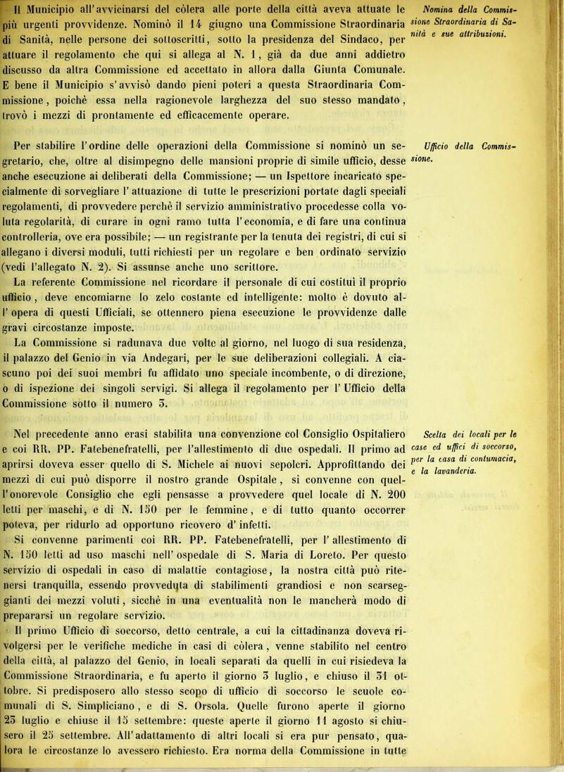 Il Municipio all’avvicinarsi del còlerà alle porte della città aveva attuate le piu urgenti provvidenze. Nominò il 14 giugno una Commissione Straordinaria di Sanità, nelle persone dei sottoscritti, sotto la presidenza del Sindaco, per attuare il regolamento che qui si allega al N. 1, già da due anni addietro discusso da altra Commissione ed accettalo in allora dalla Giunta Comunale. E bene il Municipio s’avvisò dando pieni poteri a questa Straordinaria Com- missione , poiché essa nella ragionevole larghezza del suo stesso mandato, trovò i mezzi di prontamente ed efficacemente operare. Per stabilire l’ordine delle operazioni della Commissione si nominò un se- gretario, che, oltre al disimpegno delle mansioni proprie di simile ufficio, desse anche esecuzione ai deliberati della Commissione; — un Ispettore incaricato spe- cialmente di sorvegliare l’attuazione di tutte le prescrizioni portale dagli speciali regolamenti, di provvedere perchè il servizio amministrativo procedesse colla vo- luta regolarità, di curare in ogni ramo tutta l’economia, e di fare una continua controlleria, ove era possibile; — un registrante per la tenuta dei registri, di cui si allegano i diversi moduli, tutti richiesti per un regolare e ben ordinato servizio (vedi l’allegato N. 2). Si assunse anche uno scrittore. La referente Commissione nel ricordare il personale di cui costituì il proprio ufficio , deve encomiarne lo zelo costante ed intelligente: molto è dovuto al- I’ opera di questi Ufficiali, se ottennero piena esecuzione le provvidenze dalle gravi circostanze imposte. La Commissione si radunava due volte al giorno, nel luogo di sua residenza, il palazzo del Genio in via Andegari, per le sue deliberazioni collegiali. A cia- scuno poi dei suoi membri fu affidato uno speciale incombente, o di direzione, o di ispezione dei singoli servigi. Si allega il regolamento per 1’ Ufficio della Commissione sotto il numero 5. Nel precedente anno erasi stabilita una convenzione col Consiglio Ospitaliere e coi RR. PP. Falebenefratelli, per ralleslimento di due ospedali. Il primo ad aprirsi doveva esser quello di S. Michele ai nuovi sepolcri. Approfittando dei mezzi di cui può disporre il nostro grande Ospitale, si convenne con quel- l’onorevole Consiglio che egli pensasse a provvedere quel locale di N. 200 letti per maschi, e di N. 150 per le femmine, e di tutto quanto occorrer poteva, per ridurlo ad opportuno ricovero d’infetti. Si convenne parimenti coi RR. PP. Fatebenefratelli, per l’allestimento di N. 150 letti ad uso maschi nell’ospedale di S. Maria di Loreto. Per questo servizio di ospedali in caso di malattie contagiose, la nostra città può rite- nersi tranquilla, essendo provvedila di stabilimenti grandiosi e non scarseg- gianti dei mezzi voluti, sicché in una eventualità non le mancherà modo di prepararsi un regolare servizio. Il primo Ufficio di soccorso, detto centrale, a cui la cittadinanza doveva ri- volgersi per le verifiche mediche in casi di còlerà , venne stabilito nel centro della città, al palazzo del Genio, in locali separati da quelli in cui risiedeva la Commissione Straordinaria, e fu aperto il giorno 3 luglio, e chiuso il 31 ot- tobre. Si predisposero allo stesso scopo di ufficio di soccorso le scuole co- munali di S. Simpliciano, c di S. Orsola. Quelle furono aperte il giorno 23 luglio e chiuse il 15 settembre: queste aperte il giorno 11 agosto si chiu- sero il 25 settembre. All’ adattamento di altri locali si era pur pensato, qua- lora le circostanze lo avessero richiesto. Era norma della Commissione in tutte Nomina della Commis- sione Straordinaria di Sa- nità e sue attribuzioni. Ufficio della Commis- sione. Scelta dei locali per le case ed uffici di soccorso, per la casa di contumacia, e la lavanderia.