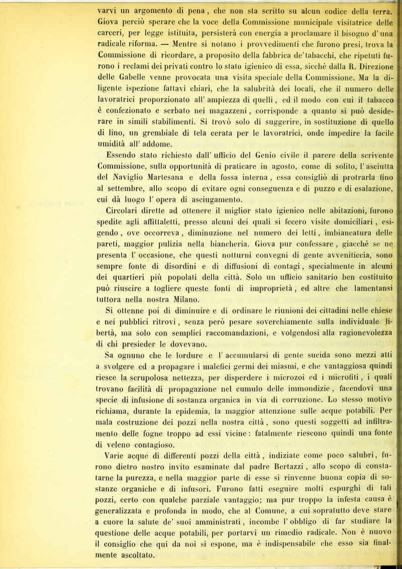 varvi un argomento di pena , che non sta scritto su alcun codice della terra. Giova perciò sperare che la voce della Commissione municipale visilatrice delle carceri, per legge istituita, persisterà con energia a proclamare il bisogno d’una radicale riforma. — Mentre si notano i provvedimenti che furono presi, trova la Commissione di ricordare, a proposito della fabbrica de’tabacchi, che ripetuti fu- rono i reclami dei privati contro lo stato igienico di essa, sicché dalla R. Direzione delle Gabelle venne provocata una visita speciale della Commissione. Ma la di- ligente ispezione fattavi chiarì, che la salubrità dei locali, che il numero delle lavoratrici proporzionalo all’ ampiezza di quelli, ed il modo con cui il tabacco è confezionato e serbato nei magazzeni, corrisponde a quanto si può deside- rare in simili stabilimenti. Si trovò solo di suggerire, in sostituzione di quello j di lino, un grembiale di tela cerata per le lavoratrici, onde impedire la facile umidità all’ addome. Essendo stato richiesto dall’ ufficio del Genio civile il parere della scrivente \ Commissione, sulla opportunità di praticare in agosto, come di solito, l’asciutta del Naviglio Mariesana e della fossa interna , essa consigliò di protrarla tino al settembre, allo scopo di evitare ogni conseguenza e di puzzo e di esalazione, cui dà luogo 1’ opera di asciugamento. Circolari dirette ad ottenere il miglior stalo igienico nelle abitazioni, furono spedile agli affìttaletli, presso alcuni dei quali si fecero visite domiciliari, esi- gendo , ove occorreva, diminuzione nel numero dei letti, imbiancatura delle j pareti, maggior pulizia nella biancheria. Giova pur confessare , giacché se ne presenta 1’ occasione, che questi notturni convegni di gente avveniticcia, sono | sempre fonte di disordini e di diffusioni di contagi, specialmente in alcuni dei quartieri più popolati della città. Solo un ufficio sanitario ben costituito può riuscire a togliere queste fonti di improprietà, ed altre che lamentansi tuttora nella nostra Milano. Si ottenne poi di diminuire e di ordinare le riunioni dei cittadini nelle chiese e nei pubblici ritrovi, senza però pesare soverchiamente sulla individuale li- bertà, ma solo con semplici raccomandazioni, e volgendosi alla ragionevolezza di chi presieder le dovevano. Sa ognuno che le lordure e 1’ accumularsi di gente sucida sono mezzi atti a svolgere ed a propagare i malefici germi dei miasmi, e che vantaggiosa quindi riesce la scrupolosa nettezza, per disperdere i microzoi ed i microfìti, i quali ! trovano facilità di propagazione nel cumulo delle immondizie, facendovi una specie di infusione di sostanza organica in via di corruzione. Lo stesso motivo richiama, durante la epidemia, la maggior attenzione sulle acque potabili. Per mala costruzione dei pozzi nella nostra città, sono questi soggetti ad infiltra- mento delle fogne troppo ad essi vicine: fatalmente riescono quindi una fonte di veleno contagioso. Varie acque di differenti pozzi della città, indiziate come poco salubri, fu- rono dietro nostro invito esaminate dal padre Bertazzi, allo scopo di consta- tarne la purezza, e nella maggior parte di esse si rinvenne buona copia di so- stanze organiche e di infusori. Furono fatti eseguire molti espurghi di tali pozzi, certo con qualche parziale vantaggio; ma pur troppo la infesta causa è generalizzata e profonda in modo, che al Comune, a cui sopralullo deve stare a cuore la salute de’ suoi amministrati, incombe 1’ obbligo di far studiare la questione delle acque potabili, per portarvi un rimedio radicale. Non è nuovo il consiglio che qui da noi si espone, ma è indispensabile che esso sia final- mente ascoltalo.