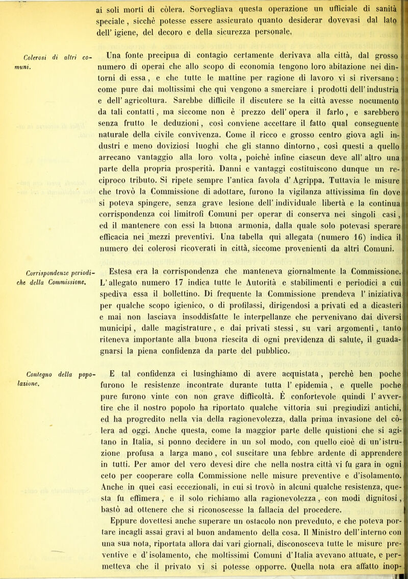 Colerosi di altri co- muni. Corrispondenze periodi che della Commissione, Contegno della popo lozione. ai soli morti di còlerà. Sorvegliava questa operazione un ufficiale di sanità speciale, sicché potesse essere assicurato quanto desiderar dovevasi dal lato dell’ igiene, del decoro e della sicurezza personale, Una fonte precipua di contagio certamente derivava alla città, dal grosso i i; numero di operai che allo scopo di economia tengono loro abitazione nei din- S torni di essa, e che tutte le mattine per ragione di lavoro vi sì riversano : i come pure dai moltissimi che qui vengono a smerciare i prodotti dell’industria | e dell’ agricoltura. Sarebbe difficile il discutere se la città avesse nocumento da tali contatti, ma siccome non è prezzo dell’ opera il farlo, e sarebbero senza frutto le deduzioni, cosi conviene accettare il fatto qual conseguente i * naturale della civile convivenza. Come il ricco e grosso centro giova agli in- i dustri e meno doviziosi luoghi che gli stanno dintorno, così questi a quello iì arrecano vantaggio alla loro volta, poiché infine ciascun deve all’ altro una i parte della propria prosperità. Danni e vantaggi costituiscono dunque un re- il ciproco tributo. Si ripete sempre l’antica favola d’ Agrippa. Tuttavia le misure | che trovò la Commissione di adottare, furono la vigilanza attivissima fin dove | si poteva spingere, senza grave lesione dell’individuale libertà e la continuali! corrispondenza coi limitrofi Comuni per operar di conserva nei singoli casi, ; ed il mantenere con essi la buona armonia, dalla quale solo polevasi sperare efficacia nei mezzi preventivi. Una tabella qui allegata (numero 16) indica il j numero dei colerosi ricoverati in città, siccome provenienti da altri Comuni. Estesa era la corrispondenza clic manteneva giornalmente la Commissione. L’allegato numero 17 indica tutte le Autorità e stabilimenti e periodici a cui spediva essa il bollettino. Di frequente la Commissione prendeva l’iniziativa per qualche scopo igienico, o di profilassi, dirigendosi a privali ed a dicasteri e mai non lasciava insoddisfatte le interpellanze che pervenivano dai diversi municipi, dalle magistrature, e dai privati stessi, su vari argomenti, tanto i riteneva importante alla buona riescila di ogni previdenza di salute, il guada- j gnarsi la piena confidenza da parte del pubblico. E tal confidenza ci lusinghiamo di avere acquistata, perchè ben poche j furono le resistenze incontrate durante tutta 1’ epidemia , e quelle poche 1 pure furono vinte con non grave difficoltà. E confortevole quindi 1’ avver- i tire che il nostro popolo ha riportalo qualche vittoria sui pregiudizi antichi, ed ha progredito nella via della ragionevolezza, dalla prima invasione del cò- lerà ad oggi. Anche questa, come la maggior parte delle quistioni che si agi- (ano in Italia, si ponno decidere in un sol modo, con quello cioè di un’istru- zione profusa a larga mano, col suscitare una febbre ardente di apprendere in tutti. Per amor del vero devesi dire che nella nostra città vi fu gara in ogni ceto per cooperare colla Commissione nelle misure preventive e d’isolamento. Anche in quei casi eccezionali, in cui si trovò in alcuni qualche resistenza, que- sta fu effimera, e il solo richiamo alla ragionevolezza, con modi dignitosi, bastò ad ottenere che si riconoscesse la fallacia del procedere. Eppure dovettesi anche superare un ostacolo non preveduto, e che poteva por- tare incagli assai gravi al buon andamento della cosa. 11 Ministro dell’interno con una sua nota, riportata allora dai vari giornali, disconosceva tutte le misure pre- ventive e d’isolamento, che moltissimi Comuni d’Italia avevano attuale, e per- metteva che il privato vi si potesse opporre. Quella nota era affatto inop-