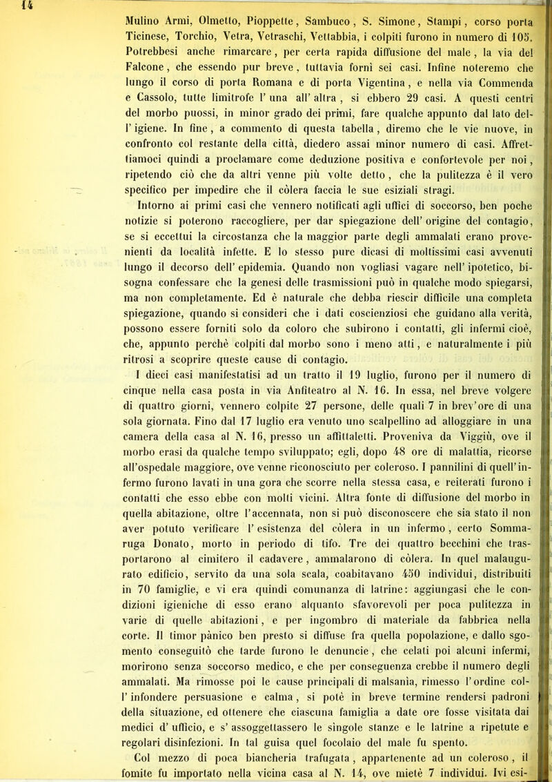 Mulino Armi, Olmetlo, Pioppette, Sambuco, S. Simone, Stampi, corso porta Ticinese, Torchio, Vetra, Vetraschi, Vettabbia, i colpiti furono in numero di 105. Potrebbesi anche rimarcare, per certa rapida diffusione del male , la via de! Falcone, che essendo pur breve, tuttavia fornì sei casi. Infine noteremo che lungo il corso di porta Romana e di porta Vigentina, e nella via Commenda e Cassolo, tutte limitrofe 1’ una all’ altra , si ebbero 29 casi. A questi centri del morbo puossi, in minor grado dei primi, fare qualche appunto dal Iato del- l’igiene. In fine, a commento di questa tabella, diremo che le vie nuove, in confronto col restante della città, diedero assai minor numero di casi. Affret- tiamoci quindi a proclamare come deduzione positiva e confortevole per noi, ripetendo ciò che da altri venne più volte detto , che la pulitezza è il vero specifico per impedire che il còlerà faccia le sue esiziali stragi. Intorno ai primi casi che vennero notificati agli uffici di soccorso, ben poche notizie si poterono raccogliere, per dar spiegazione dell’origine del contagio, se si eccettui la circostanza che la maggior parte degli ammalati erano prove- nienti da località infette. E Io stesso pure dicasi di moltissimi casi avvenuti lungo il decorso dell’ epidemia. Quando non vogliasi vagare nell’ ipotetico, bi- sogna confessare che la genesi delle trasmissioni può in qualche modo spiegarsi, ma non completamente. Ed è naturale che debba riescir difficile una completa spiegazione, quando si consideri che i dati coscienziosi che guidano alla verità, possono essere forniti solo da coloro che subirono i contatti, gli infermi cioè, che, appunto perchè colpiti dal morbo sono i meno atti, e naturalmente i più ritrosi a scoprire queste cause di contagio. I dieci casi manifestatisi ad un tratto il 19 luglio, furono per il numero di cinque nella casa posta in via Anfiteatro al N. 16. In essa, nel breve volgere di quattro giorni, vennero colpite 27 persone, delle quali 7 in brev’ore di una sola giornata. Fino dal 17 luglio era venuto uno scalpellino ad alloggiare in una camera della casa al N. 16, presso un affìttalelti. Proveniva da Viggiù, ove il morbo erasi da qualche tempo sviluppato; egli, dopo 48 ore di malattia, ricorse all’ospedale maggiore, ove venne riconosciuto per coleroso. I pannilini di quell’in- fermo furono lavati in una gora che scorre nella stessa casa, e reiterati furono i contatti che esso ebbe con molli vicini. Altra fonte di diffusione del morbo in quella abitazione, oltre l’accennata, non si può disconoscere che sia stato il non aver potuto verificare l’esistenza del còlerà in un infermo, certo Somma- ruga Donato, morto in periodo di tifo. Tre dei quattro becchini che tras- portarono al cimitero il cadavere, ammalarono di còlerà. In quel malaugu- rato edificio, servilo da una sola scala, coabitavano 450 individui, distribuiti in 70 famiglie, e vi era quindi comunanza di latrine: aggiungasi che le con- dizioni igieniche di esso erano alquanto sfavorevoli per poca pulitezza in varie di quelle abitazioni, e per ingombro di materiale da fabbrica nella corte. Il timor pànico ben presto si diffuse fra quella popolazione, e dallo sgo- mento conseguitò che tarde furono le denuncie, che celati poi alcuni infermi, morirono senza soccorso medico, e che per conseguenza crebbe il numero degli ammalati. Ma rimosse poi le cause principali di malsanìa, rimesso l’ordine col- l’infondere persuasione e calma, si potè in breve termine rendersi padroni della situazione, ed ottenere che ciascuna famiglia a date ore fosse visitata dai medici d’ ufficio, e s’ assoggettassero le singole stanze e le latrine a ripetute e regolari disinfezioni. In tal guisa quel focolaio del male fu spento. Col mezzo di poca biancheria trafugata, appartenente ad un coleroso, il