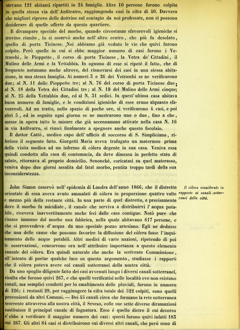 in quella stessa via dell’ Anfiteatro, raggiungendo così la cifra di 40. Davvero che migliori riprove delle dottrine sul contagio da noi professate, non si possono desiderare di quelle offerte da questo quartiere. Il divampare speciale del morbo, quando circostanze sfavorevoli igieniche si trovino riunite, lo si osservò anche nell’ altro centro , che più fu desolato , quello di porta Ticinese. Noi abbiamo già veduto le vie che quivi furono colpite. Però quelle in cui si ebbe maggior numero di casi furono i Ve- traschi, le Pioppelte , il corso di porta Ticinese, la Vetra de’ Cittadini, il Mulino delle Armi e la Yettabbia. In ognuno di esse si ripetè il fatto, che di frequente notammo anche altrove, del rinnovarsi dei casi in una stessa abita- zione, in una stessa famiglia. Ai numeri 3 e 26 dei Vetraschi se ne verificarono due; al N. 11 delle Pioppetle tre; al N. 76 del corso di porta Ticinese duej al N. 18 della Vetra dei Cittadini tre; al N. 19 del Mulino delle Armi cinque; al N. 25 della Vettabbia due, ed al N. 31 sedici. In quest’ultima casa abitava buon numero di famiglie, e le condizioni igieniche di esse erano alquanto sfa- vorevoli. Ad un tratto, nello spazio di poche ore, si verificarono 4 casi, e poi altri 5 , ed in seguito ogni giorno se ne mostrarono uno o due, fino a che, messe in opera tutte le misure che già accennammo attivate nella casa N. 16 in via Anfiteatro, si riuscì finalmente a spegnere anche questo focolaio. Il dottor Cattò, medico capo dell’ ufficio di soccorso di S. Simpliciano, ri- ferisce il seguente fatto. Giorgelti Maria aveva trafugalo un materasso prima della visita medica ad un infermo di còlerà degente in sua casa. Veniva essa quindi condotta alla casa di contumacia, da dove dimessa in perfetto stato di salute, ritornava al proprio domicilio. Senonchè, coricatasi su quel materasso, veniva dopo due giorni assalita dal fatai morbo, pentita troppo tardi della sua inconsideratezza. John Simon osservò nell’epidemia di Londra dell’anno 1866* che il distretto II còlerà considerato in orientale di essa aveva avuto ammalati di còlerà in proporzione quattro volle raPP°rto ai canali sotter- e mezzo più della restante città. In una parte di quel distretto, e precisamente ranei deìla Cltta' dove il morbo fu micidiale , il canale che serviva a distribuirvi 1’ acqua pota- bile, riceveva inavvertitamente anche feci dalle case contigue. Notò pure che rimase immune dal morbo una fabbrica, nella quale abitavano 617 persone, e che si provvedeva d’ acqua da uno speciale pozzo artesiano. Egli ne dedusse che una delle cause che possono favorire la diffusione del còlerà fosse l’inqui- namento delle acque potabili. Altri medici di varie nazioni, ripetendo di poi le osservazioni, concorrono ora nell’attribuire importanza a questo elemento causale del còlerà. Era quindi naturale che anche la scrivente Commissione, all’intento di portar qualche luce su questo argomento, studiasse i rapporti che il còlerà poteva avere coi canali sotterranei della nostra città. Da uno spoglio diligente fatto dei casi avvenuti lungo i diversi canali sotterranei, risulta che furono quivi 267, e che quelli verificatisi nelle località ove non esistono canali, ma semplici condotti per lo smaltimento delle pluviali, furono in numero di 226; i restanti 29, per raggiungere la cifra totale dei 522 colpiti, sono quelli provenienti da altri Comuni. — Dei 45 canali circa che formano la rete sotterranea scorrente attraverso alla nostra città, il Seveso, colle sue sette diverse diramazioni costituisce il principal canale di fognatura. Esso è quello dietro il cui decorso s’ebbe a verificare il maggior numero dei casi: questi furono quivi infatti 183 [sui 267. Gli altri 84 casi si distribuirono sui diversi altri canali, che però sono di