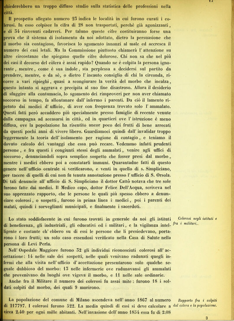 chiederebbero un troppo diffuso studio sulla statistica delle professioni nella città. Il prospetto allegato numero 25 indica le località in cui furono curati i co- lerosi. In esso colpisce la cifra di 28 non trasportati, perchè già agonizzanti, e di 34 rinvenuti cadaveri. Per taluno queste cifre costituiranno forse una prova che il sistema di isolamento da noi adottato, dietro la persuasione che il morbo sia contagioso, favorisca lo sgomento innanzi al male ed accresca il numero dei casi letali. Ma la Commissione piuttosto chiamerà 1’ attenzione su altre circostanze che spiegano quelle cifre dolorose. Chi non sa che nel più dei casi il decorso del còlerà è assai rapido? Quando ne è colpita la persona igno- rante , mentre, come è sua indole, sta perplessa a decidersi sul partito da prendere, mentre, o da sè, o dietro l’incauto consiglio di chi la circonda, ri- corre a vari ripieghi, quasi a scongiurare la verità del morbo che incalza, questo intanto si aggrava e precipita al suo fine disastroso. Allora il desiderio di sfuggire alla contumacia, lo sgomento dei rimproveri per non aver chiamato soccorso in tempo, fa allontanare dall’ infermo i parenti. Da ciò il lamento ri- petuto dai medici d’ ufficio, di aver con frequenza trovato solo 1’ ammalato. Questi fatti però accaddero più specialmente presso famiglie di recente venute dalla campagna ad accasarsi in città, ed in quartieri ove l’istruzione è meno diffusa, ove la popolazione ha risentito ancor poco dei frutti di bene arrecati da questi pochi anni di vivere libero. Guardiamoci quindi dall’ invalidar troppo leggermente la teoria dell’ isolamento per ragione di contagio, e teniamo il dovuto calcolo dei vantaggi che essa può recare. Vedemmo infatti prudenti persone , e fra questi i congiunti stessi degli ammalati, venire agli uffici di soccorso, denunciandoli sopra semplice sospetto che fosser presi dal morbo, mentre i medici ebbero poi a constatarli immuni. Quarantadue fatti di questo genere nell’ufficio centrale si verificarono, e venti in quello di s. Simpliciano, per tacere di quelli di cui non fu tenuta annotazione presso l’ufficio di S. Orsola. Di tali denuncie all’ ufficio di S. Simpliciano il dottor Cattò notava che tre sole Ifurono fatte dai medici. Il Medico capo, dottor Felice Dell’Acqua, scriveva nel suo apprezzato rapporto, che le persone le quali più spesso ebbero a denun- ciare colerosi, o sospetti, furono in prima linea i medici, poi i parenti dei malati, quindi i sorveglianti municipali, e finalmente i sacerdoti. Lo stato soddisfacente in cui furono trovati in generale da noi gli istituti Colerosi negli istituti e di beneficenza, gli industriali, gli educativi ed i militari, e la vigilanza intei- ^ra 1 milllarì- ligenle e costante eh’ ebbero su di essi le persone che li presiedevano, porta- rono i loro frutti; un solo caso essendosi verificato nella Casa di Salute nella persona di Levi Perla. Nell’ Ospedale Maggiore furono 32 gli individui riconosciuti colerosi all’ ac- cettazione: 14 nelle sale dei sospetti, nelle quali venivano radunati quegli in- fermi che alla visita nell’ ufficio d’accettazione presentarono solo qualche se- gnale dubbioso del morbo: 13 nelle infermerie ove radunavansi gli ammalati che provenivano da luoghi ove vigeva il morbo, e 11 nelle sale ordinarie. Anche fra il Militare il numero dei colerosi fu assai mite: furono 18 i sol- dati colpiti dal morbo, dei quali 9 morirono. La popolazione del comune di Milano ascendeva nell’ anno 1867 al numero Rapporto fra i colpiti di 217797. I colerosi furono 322. La media quindi di essi si deve calcolare a dal còlerà e la popolazione. circa 2.40 per ogni mille abitanti. Nell’invasione dell’anno 1834 essa fu di 2.08 3