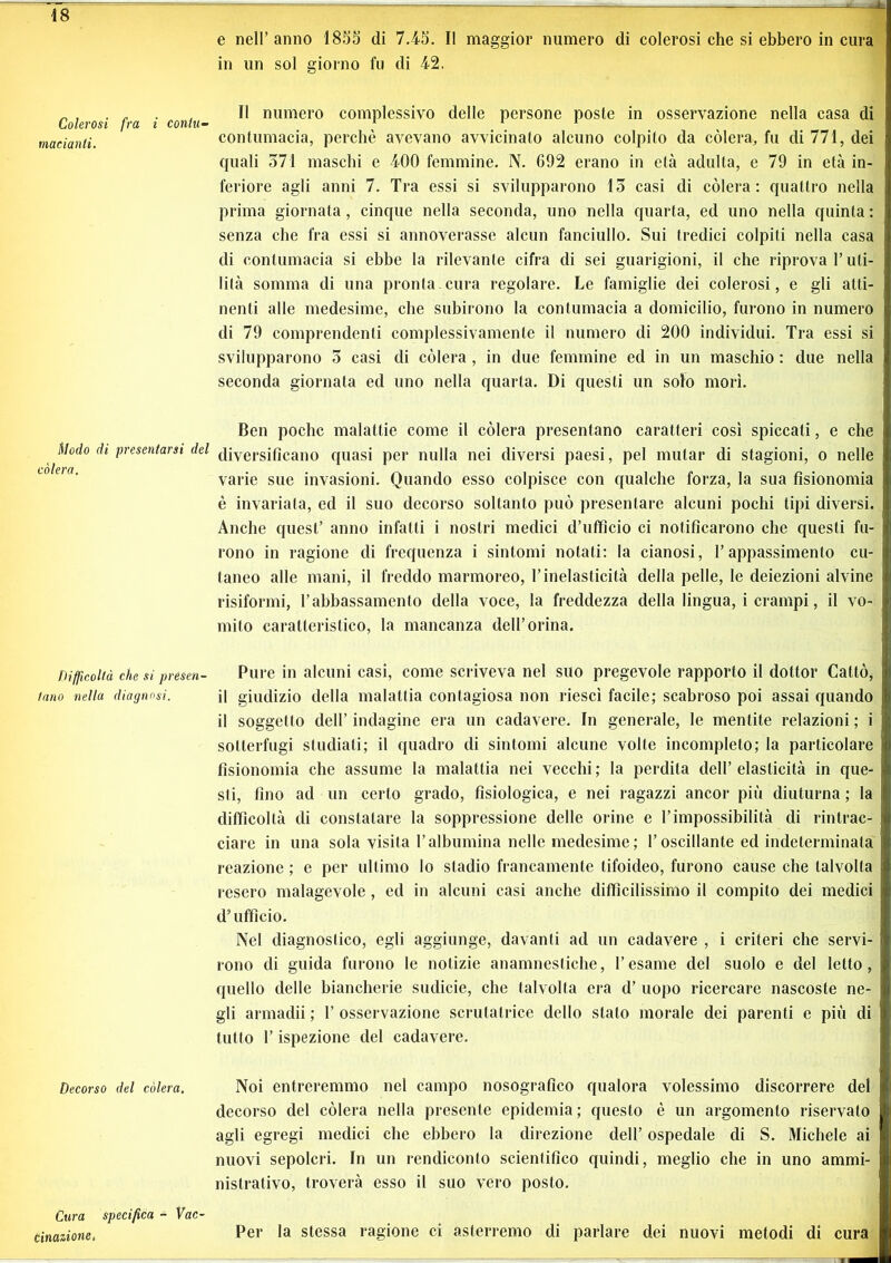 Colerosi fra i contu- madanti. Modo di presentarsi del colera. Difficoltà che si presen- tano nella diagnosi. Decorso del còlerà. Cura specifica - Vac- cinazione, e nell’anno 1855 di 7.45. Il maggior numero di colerosi che si ebbero in cura in un sol giorno fu di 42. Il numero complessivo delle persone poste in osservazione nella casa di contumacia, perchè avevano avvicinato alcuno colpito da còlerà, fu di 771, dei quali 371 maschi e 400 femmine. N. G92 erano in età adulta, e 79 in età in- feriore agli anni 7. Tra essi si svilupparono 13 casi di còlerà: quattro nella prima giornata, cinque nella seconda, uno nella quarta, ed uno nella quinta : senza che fra essi si annoverasse alcun fanciullo. Sui tredici colpiti nella casa di contumacia si ebbe la rilevante cifra di sei guarigioni, il che riprova l’uti- lità somma di una pronta cura regolare. Le famiglie dei colerosi, e gli atti- nenti alle medesime, che subirono la contumacia a domicilio, furono in numero di 79 comprendenti complessivamente il numero di 200 individui. Tra essi si svilupparono 5 casi di còlerà , in due femmine ed in un maschio : due nella seconda giornata ed uno nella quarta. Di questi un solo morì. Ben poche malattie come il còlerà presentano caratteri così spiccati, e che diversificano quasi per nulla nei diversi paesi, pel mutar di stagioni, o nelle varie sue invasioni. Quando esso colpisce con qualche forza, la sua fisionomia è invariata, ed il suo decorso soltanto può presentare alcuni pochi tipi diversi. Anche quest’ anno infatti i nostri medici d’ufficio ci notificarono che questi fu- rono in ragione di frequenza i sintomi notati: la cianosi, l’appassimento cu- taneo alle mani, il freddo marmoreo, l’inelasticità della pelle, le deiezioni alvine risiformi, l’abbassamento della voce, la freddezza della lingua, i crampi, il vo- mito caratteristico, la mancanza dell’orina. Pure in alcuni casi, come scriveva nel suo pregevole rapporto il dottor Cattò, il giudizio della malattia contagiosa non riesci facile; scabroso poi assai quando il soggetto dell’ indagine era un cadavere. In generale, le mentite relazioni ; i sotterfugi studiati; il quadro di sintomi alcune volle incompleto; la particolare fisionomia che assume la malattia nei vecchi; la perdita dell’elasticità in que- sti, fino ad un certo grado, fisiologica, e nei ragazzi ancor più diuturna; la difficoltà di constatare la soppressione delle orine e l’impossibilità di rintrac- ciare in una sola visita l’albumina nelle medesime ; l’oscillante ed indeterminala reazione ; e per ultimo lo stadio francamente tifoideo, furono cause che talvolta resero malagevole , ed in alcuni casi anche difficilissimo il compito dei medici d’ufficio. Nel diagnostico, egli aggiunge, davanti ad un cadavere , i criteri che servi- rono di guida furono le notizie anamnestiche, l’esame del suolo e del letto, quello delle biancherie sudicie, che talvolta era d’ uopo ricercare nascoste ne- gli armadii ; 1’ osservazione scrutatrice dello stato morale dei parenti e più di tutto l’ispezione del cadavere. Noi entreremmo nel campo nosografico qualora volessimo discorrere del decorso del còlerà nella presente epidemia; questo è un argomento riservato agli egregi medici che ebbero la direzione dell’ ospedale di S. Michele ai nuovi sepolcri. In un rendiconto scientifico quindi, meglio che in uno ammi- nistrativo, troverà esso il suo vero posto. Per la stessa ragione ci asterremo di parlare dei nuovi metodi di cura