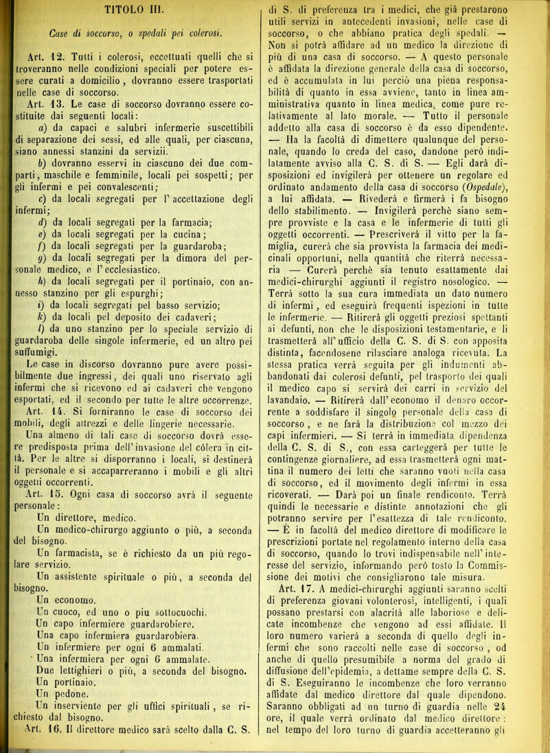 Case di soccorso, o spedali pei colerosi. Art. 12. Tutti i colerosi, eccettuali quelli che si troveranno nelle condizioni speciali per potere es- sere curati a domicilio , dovranno essere trasportati nelle case di soccorso. Art. 13. Le case di soccorso dovranno essere co- stituite dai seguenti locali: a) da capaci e salubri infermerie suscettibili di separazione dei sessi, ed alle quali, per ciascuna, siano annessi stanzini da servizii. b) dovranno esservi in ciascuno dei due com- parti, maschile e femminile, locali pei sospetti; per gli infermi e pei convalescenti; c) da locali segregati per T accettazione degli infermi; d) da locali segregati per la farmacia; e) da locali segregati per la cucina ; f) da locali segregati per la guardaroba; g) da locali segregati per la dimora del per- sonale medico, e l’ecclesiastico. h) da locali segregati per il portinaio, con an- nesso stanzino per gli espurghi; i) da locali segregati pel basso servizio; k) da locali pel deposito dei cadaveri; /) da uno stanzino per lo speciale servizio di guardaroba delle singole infermerie, ed un altro pei suffumigi. Le case in discorso dovranno pure avere possi- bilmente due ingressi, dei quali uno riservato agli infermi che si ricevono ed ai cadaveri che vengono esportati, ed il secondo per tutte le altre occorrenze. Art. 14. Si forniranno le case di soccorso dei mobili, degli attrezzi e delle lingerie necessarie. Lina almeno di tali case di soccorso dovrà esse- re predisposta prima dell’invasione del còlerà in cit- tà. Per le altre si disporranno i locali, si destinerà il personale e si accaparreranno i mobili e gli altri oggetti occorrenti. Art. 15. Ogni casa di soccorso avrà il seguente personale : Un direttore, medico. Un medico-chirurgo aggiunto o più, a seconda del bisogno. Un farmacista, se è richiesto da un più rego- lare servizio. Un assistente spirituale o più, a seconda del bisogno. Un economo. Un cuoco, ed uno o piu sottocuochi. Un capo infermiere guardarobiere. Una capo infermiera guardarobiera. Un infermiere per ogni 6 ammalati. ' Una infermiera per ogni 6 ammalale. Due lettighieri o più, a seconda del bisogno. Un portinaio. Un pedone. Un inserviente per gli uffici spirituali , se ri- chiesto dal bisogno. Art. 16. Il direttore medico sarà scelto dalla C. S. utili servizi in antecedenti invasioni, nelle case di soccorso, o che abbiano pratica degli spedali. — Non si potrà affidare ad un medico la direzione di più di una casa di soccorso. — A questo personale è affidata la direzione generale della casa di soccorso, ed è accumulala in lui perciò una piena responsa- bilità di quanto in essa avviene, tanto in linea am- ministrativa quanto in linea medica, come pure re- lativamente al lato morale. — Tutto il personale addetto alla casa di soccorso è da esso dipendente. — Ha la facoltà di dimettere qualunque del perso- nale, quando lo creda del caso, dandone però indi- latamente avviso alla C. S. di S. — Egli darà di- sposizioni ed invigilerà per ottenere un regolare ed ordinato andamento della casa di soccorso (Ospedale), a lui affidata. — Rivederà e firmerà i fa bisogno dello stabilimento. — Invigilerà perchè siano sem- pre provviste e la casa e le infermerie di tutti gli oggetti occorrenti. — Prescriverà il vitto per la fa- miglia, curerà che sia provvista la farmacia dei medi- cinali opportuni, nella quantità che riterrà necessa- ria — Curerà perchè sia tenuto esattamente dai medici-chirurghi aggiunti il registro nosologico. — Terrà sotto la sua cura immediata un dato numero di infermi, ed eseguirà frequenti ispezioni in tutte le infermerie. — Ritirerà gli oggetti preziosi spettanti ai defunti, non che le disposizioni testamentarie, e li trasmetterà all’ ufficio della C. S. di S. con apposita distinta, facendosene rilasciare analoga ricevuta. La stessa pratica verrà seguita per gli indumenti ab- bandonali dai colerosi defunti, pel trasporlo dei quali il medico capo si servirà dei carri in servizio del lavandaio. Ritirerà dall’economo il denaro occor- rente a soddisfare il singolo personale della casa di soccorso , e ne farà la distribuzione col mozzo dei capi infermieri. — Si terrà in immediata dipendenza della C. S. di S., con essa carteggerà per tutte le contingenze giornaliere, ad essa trasmetterà ogni mat- tina il numero dei letti che saranno vuoti nella casa di soccorso, ed il movimento degli infermi in essa ricoverati. — Darà poi un finale rendiconio. Terrà quindi le necessarie e distinte annotazioni che gli potranno servire per l’esattezza di tale rendiconto. — È in facoltà del medico direttore di modificare le prescrizioni portate nel regolamento interno della casa di soccorso, quando lo trovi indispensabile nell’inte- resse del servizio, informando però tosto la Commis- sione dei motivi che consigliarono tale misura. Art. 17. A medici-chirurghi aggiunti saranno scelti di preferenza giovani volonterosi, intelligenti, i quali possano prestarsi con alacrità alle laboriose e deli- cate incombenze che vengono ad essi affidale, il loro numero varierà a seconda di quello degli in- fermi che sono raccolti nelle case di soccorso , od anche di quello presumibile a norma del grado di diffusione dell’epidemia, a dettame sempre della C, S. di S. Eseguiranno le incombenze che loro verranno affidate dal medico direttore dal quale dipendono. Saranno obbligati ad un turno di guardia nelle 24 ore, il quale verrà ordinato dal medico direttore : nel tempo del loro turno di guardia accetteranno gli