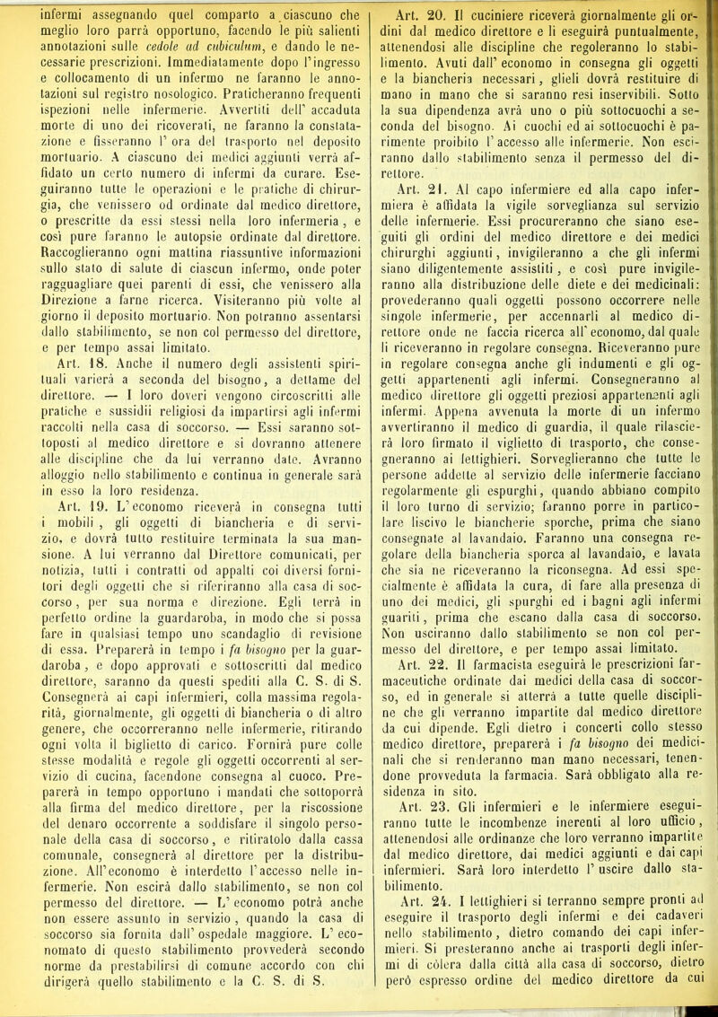 infermi assegnando quel comparto a ciascuno che meglio loro parrà opportuno, facendo le più salienti annotazioni sulle cedole ad cubiculum, e dando le ne- cessarie prescrizioni, immediatamente dopo Pingresso e collocamento di un infermo ne faranno le anno- tazioni sul registro nosologico. Praticheranno frequenti ispezioni nelle infermerie. Avvertili dell’ accaduta morte di uno dei ricoverati, ne faranno la constata- zione e fisseranno P ora del trasporto nel deposito mortuario. A ciascuno dei medici aggiunti verrà af- fidato un certo numero di infermi da curare. Ese- guiranno tutte le operazioni e le pratiche di chirur- gia, che venissero od ordinale dal medico direttore, 0 prescritte da essi stessi nella loro infermeria , e così pure faranno le autopsie ordinate dal direttore. Raccoglieranno ogni mattina riassuntive informazioni sullo stato di salute di ciascun infermo, onde poter ragguagliare quei parenti di essi, che venissero alla Direzione a farne ricerca. Visiteranno più volte al giorno il deposito mortuario. Non potranno assentarsi dallo stabilimento, se non col permesso del direttore, e per tempo assai limitato. Art. 18. Anche il numero degli assistenti spiri- tuali varierà a seconda del bisogno, a dettame del direttore. — I loro doveri vengono circoscritti alle pratiche e sussidii religiosi da impartirsi agli infermi raccolti nella casa di soccorso. — Essi saranno sot- toposti al medico direttore e si dovranno attenere alle discipline che da lui verranno date. Avranno alloggio nello stabilimento e continua in generale sarà in esso la loro residenza. Art. 19. L’economo riceverà in consegna tutti 1 mobili , gli oggetti di biancheria e di servi- zio, e dovrà tutto restituire terminata la sua man- sione. A lui verranno dal Direttore comunicali, per notizia, tulli i contratti od appalti coi diversi forni- tori degli oggetti che si riferiranno alla casa di soc- corso , per sua norma e direzione. Egli terrà in perfetto ordine la guardaroba, in modo che si possa fare in qualsiasi tempo uno scandaglio di revisione di essa. Preparerà in tempo i fa bisogno per la guar- daroba , e dopo approvati e sottoscritti dal medico direttore, saranno da questi spediti alla C. S. di S. Consegnerà ai capi infermieri, colla massima regola- rità, giornalmente, gli oggetti di biancheria o di altro genere, che occorreranno nelle infermerie, ritirando ogni volta il biglietto di carico. Fornirà pure colle stesse modalità e regole gli oggetti occorrenti al ser- vizio di cucina, facendone consegna al cuoco. Pre- parerà in tempo opportuno i mandali che sottoporrà alla firma del medico direttore, per la riscossione del denaro occorrente a soddisfare il singolo perso- nale della casa di soccorso, e ritiratolo dalla cassa comunale, consegnerà al direttore per la distribu- zione. ÀlPeconomo è interdetto l’accesso nelle in- fermerie. Non escirà dallo stabilimento, se non col permesso del direttore. — V economo potrà anche non essere assunto in servizio , quando la casa di soccorso sia fornita dall’ospedale maggiore. L’eco- nomato di questo stabilimento provvederà secondo norme da prestabilirsi di comune accordo con chi dirigerà quello stabilimento e la C. S. di S. Art. 20. Il cuciniere riceverà giornalmente gli or- dini dal medico direttore e li eseguirà puntualmente, attenendosi alle discipline che regoleranno lo stabi- limento. Avuti dall’ economo in consegna gli oggetti e la biancheria necessari, glieli dovrà restituire di mano in mano che si saranno resi inservibili. Sotto la sua dipendenza avrà uno o più sottocuochi a se- conda del bisogno. Ai cuochi ed ai sottocuochi è pa- rimente proibito l’accesso alle infermerie. Non esci- ranno dallo stabilimento senza il permesso del di- rettore. Art. 21. Al capo infermiere ed alla capo infer- miera è affidata la vigile sorveglianza sul servizio delle infermerie. Essi procureranno che siano ese- guiti gli ordini del medico direttore e dei medici chirurghi aggiunti, invigileranno a che gli infermi siano diligentemente assistiti, e così pure invigile- ranno alla distribuzione delle diete e dei medicinali: provederanno quali oggetti possono occorrere nelle singole infermerie, per accennarli al medico di- rettore onde ne faccia ricerca all'economo, dal quale li riceveranno in regolare consegna. Riceveranno pure in regolare consegna anche gli indumenti e gli og- getti appartenenti agli infermi. Consegneranno al medico direttore gli oggetti preziosi apparteaenli agli infermi. Appena avvenuta la morte di un infermo avvertiranno il medico di guardia, il quale rilascie- rà loro firmalo il viglietto di trasporto, che conse- gneranno ai lettighieri. Sorveglieranno che tutte le persone addette al servizio delle infermerie facciano regolarmente gli espurghi, quando abbiano compito il loro turno di servizio; faranno porre in partico- lare liscivo le biancherie sporche, prima che siano consegnate al lavandaio. Faranno una consegna re- golare della biancheria sporca al lavandaio, e lavata che sia ne riceveranno la riconsegna. Ad essi spe- cialmente è affidata la cura, di fare alla presenza di uno dei medici, gli spurghi ed i bagni agli infermi guariti, prima che escano dalla casa di soccorso. Non usciranno dallo stabilimento se non col per- messo del direttore, e per tempo assai limitato. Art. 22. Il farmacista eseguirà le prescrizioni far- maceutiche ordinate dai medici della casa di soccor- so, ed in generale si atterrà a tutte quelle discipli- ne che gli verranno impartite dal medico direttore da cui dipende. Egli dietro i concerti collo stesso medico direttore, preparerà i fa bisogno dei medici- nali che si renderanno man mano necessari, tenen- done provveduta la farmacia. Sarà obbligato alla re- sidenza in sito. Art. 23. Gli infermieri e le infermiere esegui- ranno tutte le incombenze inerenti al loro ufficio, attenendosi alle ordinanze che loro verranno impartite dal medico direttore, dai medici aggiunti e dai capi infermieri. Sarà loro interdetto 1’ uscire dallo sta- bilimento. Art. 24. I lettighieri si terranno sempre pronti ad eseguire il trasporto degli infermi e dei cadaveri nello stabilimento, dietro comando dei capi infer- mieri. Si presteranno anche ai trasporti degli inter- mi di còlerà dalla città alla casa di soccorso, dietro però espresso ordine del medico direttore da cui
