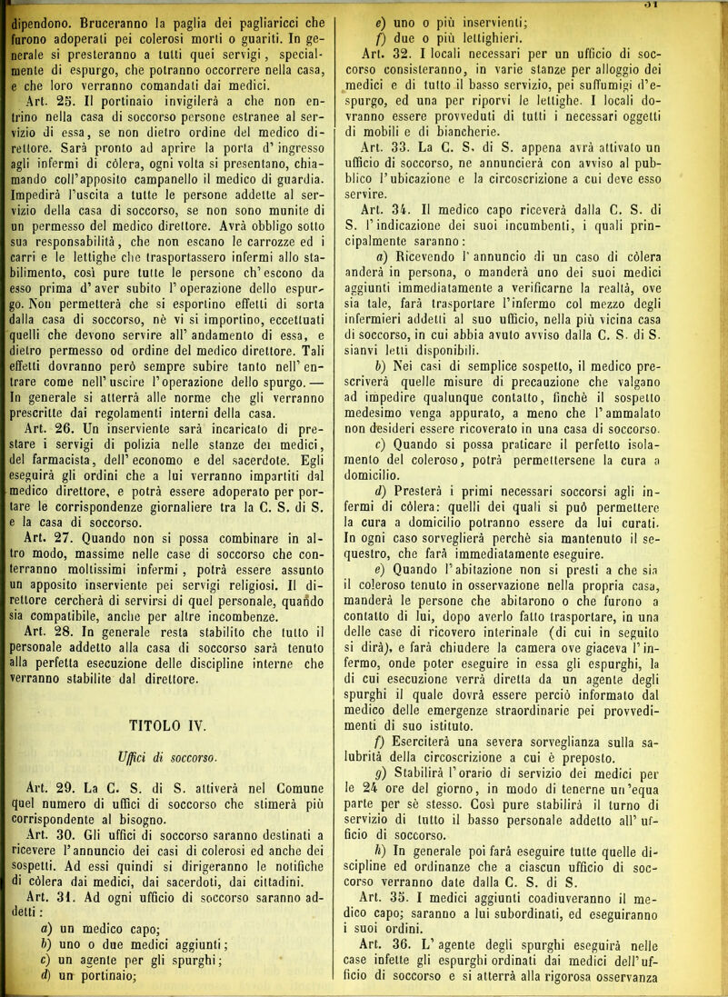 dipendono. Bruceranno la paglia dei pagliaricci che furono adoperali pei colerosi morti o guariti. In ge- nerale si presteranno a lutti quei servigi, special- mente di espurgo, che potranno occorrere nella casa, e che loro verranno comandali dai medici. Art. 25. Il portinaio invigilerà a che non en- trino nella casa di soccorso persone estranee al ser- vizio di essa, se non dietro ordine del medico di- rettore. Sarà pronto ad aprire la porta d’ingresso agli infermi di còlerà, ogni volta si presentano, chia- mando coll’apposito campanello il medico di guardia. Impedirà l’uscita a tutte le persone addette al ser- vizio della casa di soccorso, se non sono munite di un permesso del medico direttore. Avrà obbligo sotto sua responsabilità, che non escano le carrozze ed i carri e le lettighe che trasportassero infermi allo sta- bilimento, così pure tutte le persone ch’escono da esso prima d’aver subito l’operazione dello espur- go. Non permetterà che si esportino effetti di sorta dalla casa di soccorso, nè vi si importino, eccettuati quelli che devono servire all’ andamento di essa, e dietro permesso od ordine del medico direttore. Tali effetti dovranno però sempre subire tanto nell’ en- trare come nell’uscire l’operazione dello spurgo.— In generale si atterrà alle norme che gli verranno prescritte dai regolamenti interni della casa. Art. 26. Un inserviente sarà incaricato di pre- stare i servigi di polizia nelle stanze dei medici, del farmacista, dell’economo e del sacerdote. Egli eseguirà gli ordini che a lui verranno impartiti dal medico direttore, e potrà essere adoperato per por- tare le corrispondenze giornaliere tra la C. S. di S. e la casa di soccorso. Art. 27. Quando non si possa combinare in al- tro modo, massime nelle case di soccorso che con- terranno moltissimi infermi , potrà essere assunto un apposito inserviente pei servigi religiosi. Il di- rettore cercherà di servirsi di quel personale, quatìdo sia compatibile, anche per altre incombenze. Art. 28. In generale resta stabilito che tutto il personale addetto alla casa di soccorso sarà tenuto alla perfetta esecuzione delle discipline interne che verranno stabilite dal direttore. TITOLO IV. Uffici di soccorso. Art. 29. La C. S. di S. attiverà nel Comune quel numero di uffici di soccorso che stimerà più corrispondente al bisogno. Art. 30. Gli uffici di soccorso saranno destinati a ricevere l’annuncio dei casi di colerosi ed anche dei sospetti. Ad essi quindi si dirigeranno le notifiche di còlerà dai medici, dai sacerdoti, dai cittadini. Art. 31. Ad ogni ufficio di soccorso saranno ad- detti : a) un medico capo; b) uno o due medici aggiunti ; c) un agente per gli spurghi; d) un portinaio; e) uno o più inservienti; f) due o più leltighieri. Art. 32. I locali necessari per un ufficio di soc- corso consisteranno, in varie stanze per alloggio dei medici e di tutto il basso servizio, pei suffumigi d’e- spurgo, ed una per riporvi le lettighe. I locali do- vranno essere provveduti di tutti i necessari oggetti di mobili e di biancherie. Art. 33. La C. S. di S. appena avrà attivato un ufficio di soccorso, ne annuncierà con avviso al pub- blico l’ubicazione e la circoscrizione a cui deve esso servire. Art. 34. Il medico capo riceverà dalla C. S. di S. l’indicazione dei suoi incombenti, i quali prin- cipalmente saranno: a) Ricevendo 1’ annuncio di un caso di còlerà anderà in persona, o manderà uno dei suoi medici aggiunti immediatamente a verificarne la realtà, ove sia tale, farà trasportare l’infermo col mezzo degli infermieri addetti al suo ufficio, nella più vicina casa di soccorso, in cui abbia avuto avviso dalla C. S. di S. sianvi letti disponibili. b) Nei casi di semplice sospetto, il medico pre- scriverà quelle misure di precauzione che valgano ad impedire qualunque contatto, finche il sospetto medesimo venga appurato, a meno che l’ammalato non desideri essere ricoverato in una casa di soccorso. c) Quando si possa praticare il perfetto isola- mento del coleroso, potrà permettersene la cura a domicilio. d) Presterà i primi necessari soccorsi agli in- fermi di còlerà: quelli dei quali si può permettere la cura a domicilio potranno essere da lui curati. In ogni caso sorveglierà perchè sia mantenuto il se- questro, che farà immediatamente eseguire. e) Quando l’abitazione non si presti a che sia il coleroso tenuto in osservazione nella propria casa, manderà le persone che abitarono o che furono a contatto di lui, dopo averlo fatto trasportare, in una delle case di ricovero interinale (di cui in seguito si dirà), e farà chiudere la camera ove giaceva l’in- fermo, onde poter eseguire in essa gli espurghi, la di cui esecuzione verrà diretta da un agente degli spurghi il quale dovrà essere perciò informato dal medico delle emergenze straordinarie pei provvedi- menti di suo istituto. f) Eserciterà una severa sorveglianza sulla sa- lubrità della circoscrizione a cui è preposto. g) Stabilirà l’orario di servizio dei medici per le 24 ore del giorno, in modo di tenerne un’equa parte per sè stesso. Così pure stabilirà il turno di servizio di lutto il basso personale addetto all’ uf- ficio di soccorso. h) In generale poi farà eseguire tutte quelle di- scipline ed ordinanze che a ciascun ufficio di soc- corso verranno date dalla C. S. di S. Art. 35. I medici aggiunti coadiuveranno il me- dico capo; saranno a lui subordinati, ed eseguiranno i suoi ordini. Art. 36. L’agente degli spurghi eseguirà nelle case infette gli espurghi ordinati dai medici dell’uf- ficio di soccorso e si atterrà alla rigorosa osservanza