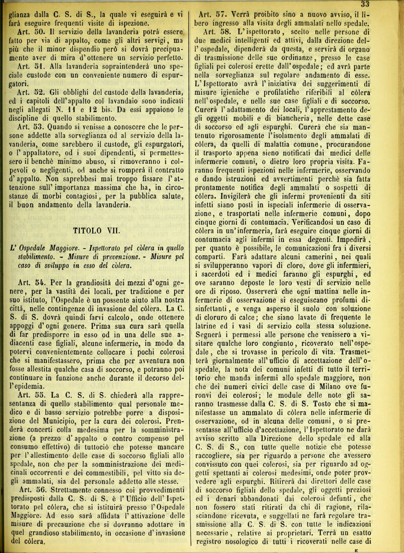 farà eseguire frequenti visite di ispezione. Art. Bt). 11 servizio della lavanderia potrà essere fallo per via di appalto, come gli altri servigi, ma più che il minor dispendio però si dovrà precipua- mente aver di mira d’ottenere un servizio perfetto. Art. 51. Alla lavanderia sopraintenderà uno spe- ciale custode con un conveniente numero di espur- gatori. Art. 52. Gli obblighi del custode della lavanderia, ed i capitoli dell’appalto col lavandaio sono indicati negli allegati N. 11 e 12 bis. Da essi appaiono le discipline di quello stabilimento. Art. 53. Quando si venisse a conoscere che le per- sone addette alla sorveglianza od al servizio della la- vanderia, come sarebbero il custode, gli espurgatori, o P appaltatore, od i suoi dipendenti, si permettes- sero il benché minimo abuso, si rimoveranno i col- pevoli o negligenti, od anche si romperà il contratto d’appalto. Non saprebbesi mai troppo fissare l’at- tenzione sull’ importanza massima che ha, in circo- stanze di morbi contagiosi, per la pubblica salute, il buon andamento della lavanderia. TITOLO VII. V Ospedale Maggiore. - Ispettorato pel colera in quello stabilimento. - Misure di prevenzione. - Misure pel caso di sviluppo in esso del colera. Art. 54. Per la grandiosità dei mezzi d’ogni ge- nere, per la vastità dei locali, per tradizione e per suo istituto, l’Ospedale è un possente aiuto alla nostra città, nelle contingenze di invasione del còlerà. La G. S. di S. dovrà quindi farvi calcolo, onde ottenere appoggi d’ogni genere. Prima sua cura sarà quella di far predisporre in esso od in una delle sue a- diacenti case figliali, alcune infermerie, in modo da potervi convenientemente collocare i pochi colerosi che si manifestassero, prima che per avventura non fosse allestita qualche casa di soccorso, e potranno poi continuare in funzione anche durante il decorso del- l’epidemia. Art. 55. La C. S. di S. chiederà alla rappre- sentanza di quello stabilimento qual personale me- dico e di basso servizio potrebbe porre a disposi- zione del Municipio, per la cura dei colerosi. Pren- derà concerti colla medesima per la somministra- zione (a prezzo d’appalto o contro compenso pel consumo effettivo) di tultociò che potesse mancare per l’allestimento delle case di soccorso figliali allo spedale, non che per la somministrazione dei medi- cinali occorrenti e dei commestibili, pel vitto sia de- gli ammalali, sia del personale addetto alle stesse. Art. 56. Strettamente connesso coi provvedimenti predisposti dalla C. S. di S. è 1’Ufficio dell’Ispet- torato pel còlerà, che si istituirà presso l’Ospedale Maggiore. Ad esso sarà affidata l’attivazione delle misure di precauzione che si dovranno adottare in quel grandioso stabilimento, in occasione d’invasione del còlerà. 33 bero ingresso alla visita degli ammalali nello spedale. Art. 58. L’ispettorato, scelto nelle persone di due medici intelligenti ed attivi, dalla direzione del- P ospedale, dipenderà da questa, e servirà di organo di trasmissione delle sue ordinanze, presso le case figliali pei colerosi erette dall’ospedale; ed avrà parte nella sorveglianza sul regolare andamento di esse. L’Ispettorato avrà l’iniziativa dei suggerimenti di misure igieniche e profilatiche riferibili al còlerà nell’ospedale, e nelle sue case figliali e di soccorso. Curerà l’adattamento dei locali, l’apprestamento de- gli oggetti mobili e di biancheria, nelle dette case di soccorso ed agli espurghi. Curerà che sia man- tenuto rigorosamente l’isolamento degli ammalati di còlerà, da quelli di malattia comune, procurandone il trasporto appena sieno notificati dai medici delle infermerie comuni, o dietro loro propria visita. Fa- ranno frequenti ispezioni nelle infermerie, osservando e dando istruzioni ed avvertimenti perchè sia fatta prontamente notifica degli ammalali o sospetti di còlerà. Invigilerà che gli infermi provenienti da siti infetti siano posti in ispeciali infermerie di osserva- zione, e trasportati nelle infermerie comuni, dopo cinque giorni di contumacia. Verificandosi un caso di còlerà in un’infermeria, farà eseguire cinque giorni di contumacia agli infermi in essa degenti. Impedirà , per quanto è possibile, le comunicazioni fra i diversi comparti. Farà adattare alcuni camerini, nei quali si svilupperanno vapori di cloro, dove gli infermieri, i sacerdoti ed i medici faranno gli espurghi, ed ove saranno deposte le loro vesti di servizio nelle ore di riposo. Osserverà che ogni mattina nelle in- fermerie di osservazione si eseguiscano profumi di- sinfettanti , e venga asperso il suolo con soluzione di cloruro di calce; che siano lavate di frequente le latrine ed i vasi di servizio colla stessa soluzione. Segnerà i permessi alle persone che venissero a vi- sitare qualche loro congiunto, ricoverato nell’ospe- dale , che si trovasse in pericolo di vita. Trasmet- terà giornalmente all’ufficio di accettazione dell’o- spedale, la nota dei comuni infetti di tutto il terri- torio che manda infermi allo spedale maggiore, non che dei numeri civici delle case di Milano ove fu- ronvi dei colerosi; le module delle note gli sa- ranno trasmesse dalla C. S. di S. Tosto che si ma- nifestasse un ammalato di còlerà nelle infermerie di osservazione, od in alcuna delle comuni, o si pre- sentasse all’ufficio d’accettazione, l’Ispettorato ne darà avviso scritto alla Direzione dello spedale ed alla G. S. di S., con tutte quelle notizie che potesse raccogliere, sfa per riguardo a persone che avessero convissuto con quei colerosi, sia per riguardo ad og- getti spettanti ai colerosi medesimi, onde poter prov- vedere agli espurghi. Ritirerà dai direttori delle case di soccorso figliali dello spedale, gli oggetti preziosi ed i denari abbandonati dai colerosi defunti, che non fossero stali ritirati da chi di ragione, rila- sciandone ricevuta, e suggellati ne farà regolare tra- smissione alla C. S. di S. con tutte le indicazioni necessarie , relative ai proprietari. Terrà un esatto registro nosologico di tutti i ricoverati nelle case di