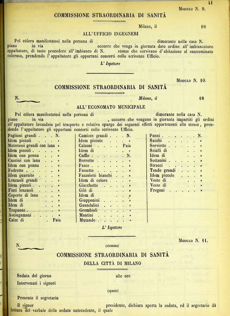 41 Modulo N. 9. COMMISSIONE STRAORDINARIA DI SANITÀ Milano, il 18 ALL’UFFICIO INGEGNERI Pel còlerà manifestatosi nella persona di dimorante nella casa N. piano in via occorre che venga in giornata dato ordine all’ imbiancatore appaltatore, di tosto procedere all’imbianco di N. stanze che servivano d’abitazione al sunnominato coleroso, prendendo 1’ appaltatore gli opportuni concerti collo scrivente Ufficio. U Ispettore COMMISSIONE STRAORDINARIA DI SANITÀ N. Milano, il ALL’ ECONOMATO MUNICIPALE Modulo N. IO. 18 lan N. Camisce grandi . . . N. Panni .... » Idem piccole . . . » Sacchi . . . a » Calzoni .... Paia Serviette . . . » Idem di • » Scialli di » Cuffie ..... . N. Idem di » Berrette .... • » Sottanini . . . » Fasce • » Stracci . . . » Fassette .... » Tende grandi » Fazzoletti bianchi . , 1 Idem piccole ì* Idem di colore . . . » Veste di » Giacchette . . . 1 Veste di n Gilè di . » Fregoni . . . » Idem di . » » Giupponini . . . • » » Guandalini . . . » * Grembiali . . . • » ì Manlini .... • » Paia Mutande .... . 0 N. Pel còlerà manifestatosi nella persona di dimorante nella casa N. piano in via , occorre che vengano in giornata impartiti gli ordini all’appaltatore lavandaio pel trasporto e relativo spurgo dei seguenti effetti appartenenti allo stesso, pren- dendo l’appaltatore gli opportuni concerti collo scrivente Ufficio. Paglioni grandi Idem piccoli Materassi grandi con Idem piccoli . . Idem con penna Cuscini con lana Idem con penna Fodrette . . . Idem guarnite . Lenzuoli grandi Idem piccoli . . Finti lenzuoli Coperte di lana Idem di Idem di Trapunte . . . Asciugamani . . Calze di V Ispettore N. Modulo N. 41. (stemma) COMMISSIONE STRAORDINARIA DI SANITÀ DELLA CITTÀ DI MILANO Seduta del giorno Intervenuti i signori Presente il segretario alle ore (spazio) Il signor presidente, dichiara aperta la seduta, ed il segretario dà lettura ‘del verbale della seduta antecedente, il quale