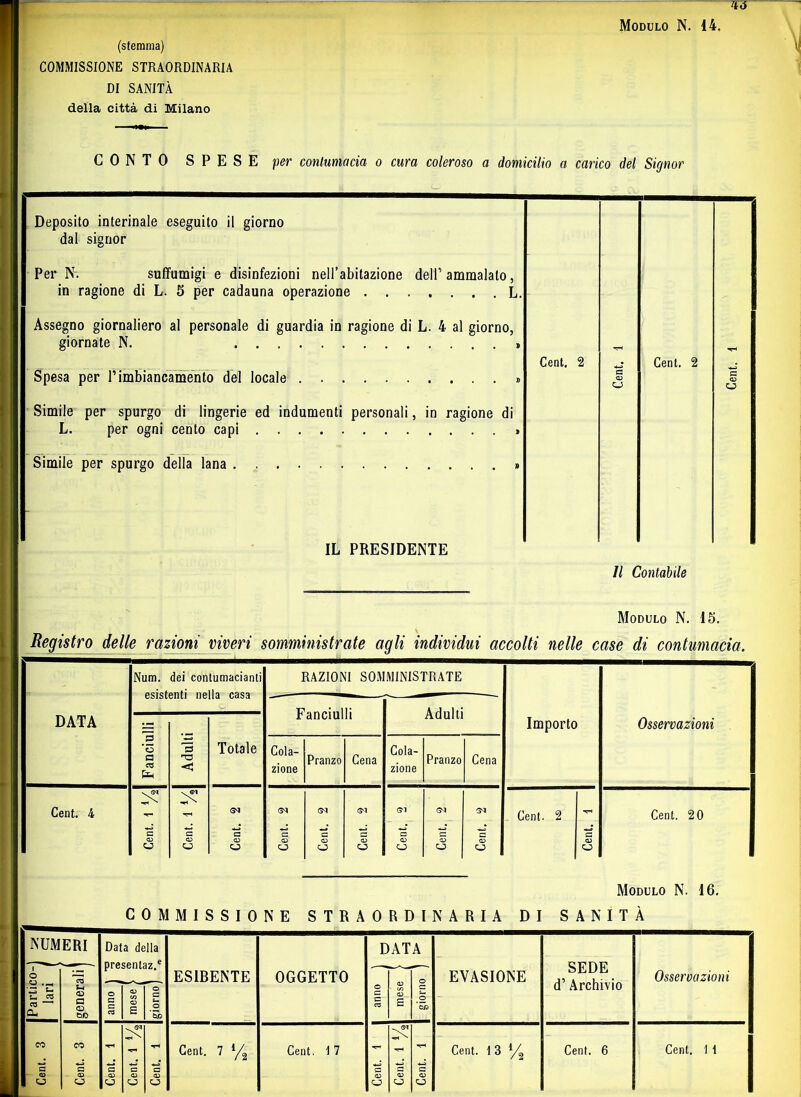 'Iti (stemma) COMMISSIONE STRAORDINARIA DI SANITÀ della città di Milano Modulo N. 14. CONTO SPESE per contumacia o cura coleroso a domicilio a carico del Signor Deposito interinale eseguito il giorno dal signor Per N. suffumigi e disinfezioni nell’abitazione dell’ ammalato, in ragione di L. 5 per cadauna operazione L. Assegno giornaliero al personale di guardia in ragione di L. 4 al giorno, ì giornate N. » Cent. 2 Cent. 2 Spesa per P imbiancamento del locale » Simile per spurgo di lingerie ed indumenti personali, in ragione di L. per ogni cento capi » Simile per spurgo della lana » G 03 O G 03 o IL PRESIDENTE Il Contabile Modulo N. 15. Registro delle razioni viveri somministrate agli individui accolti nelle case di contumacia. DATA Nnm. dei contumacianti esistenti nella casa RAZIONI SOMMINISTRATE Importo Osservazioni Fanciulli Adulti Fanciulli Adulti Totale Cola- zione Pranzo Cena Cola- zione Pranzo Cena Cent. 4 - G<1 G<1 G'I <3“! Cent. 2 Cent. 20 a a a G G ■G G G G G d d u o O o c3 Modulo N. 16. COMMISSIONE STRAORDINARIA DI SANITÀ NUMERI Data della DATA crm? Partico- lari generali ' ES1RENTE OGGETTO o c c cz 03 03 £ O G O *53a EVASIONE attuti d’ Archivio Osservazioni O G G CO | mese J (giorno] CO CO Cent. 7 l/^ Cent. \ 7 Cent. 1 3 Cent. 6 Cent. 1 1 1 ° G G G G G G G