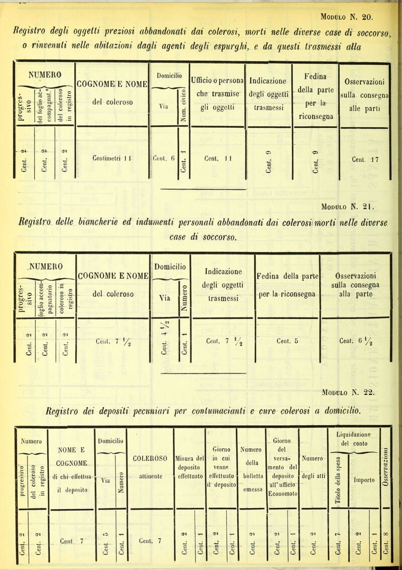 Registro degli oggetti preziosi abbandonati dai colerosi, morti nelle diverse case di soccorso, o rinvenuti nelle abitazioni dagli agenti degli espurghi, e da questi trasmessi alla NUMERO COGNOME E NOME del coleroso Domicilio Ufficio o persona che trasmise gli oggetti Indicazione degli oggetti trasmessi Fedina della parte per la riconsegna Osservazioni sulla consegna alle parli progres- sivo j del foglio ac-( compagnat.°| del coleroso' in registro Via | Num. civico) ©1 ©a- <. 05 • Centimetri 1 1 Ceni, 6 . Cent. 1 1 . . Cent. 17 s c ? C a a Ó o o \ Ò Modulo N. 21. Registro delle biancherie ed indumenti personali abbandonati dai colerosi morti nelle diverse case di soccorso. NUMERO COGNOME E NOME del coleroso Domicilio Indicazione degli oggetti trasmessi Fedina della parte per la riconsegna Osservazioni sulla consegna alla parte progres- sivo j foglio accom-f pagnatorio / coleroso in 1 registro J Via | Numero | ©1 ©1 ©1 -r* Cent. 7 c a Ceni. 7 y2 Cent. 5 Cent. 6 l/^ 4> a» ev O o CJ5 a> Modulo N. 22. Registro dei depositi pecuniari per contumacianti e cure colerosi a domicilio. Numero NOME E Domicilio Giorno Numero Giorno del Liquidazione del conto £ progressivo J del coleroso z in registro ) COGNOME di chi effettua il deposito Via Numero COLEROSO attinente Misura del deposito effettuato in cui venne effettuato il deposito della bolletta emessa versa- mento del deposito all’ ufficio Economato Numero degli atti Titolo della spesa ^ Importo _o « CO co o ©1 ©1 LO ©1 ©1 ©1 ©1 ©1 ©4 00 Cen|. <D o Cent, 7 53 O Cent. Cent. 7 Cent. Cent. Cent. Cent. Cent. Cent. Cent. Cent. Cent. Cent. Cent. Cent.