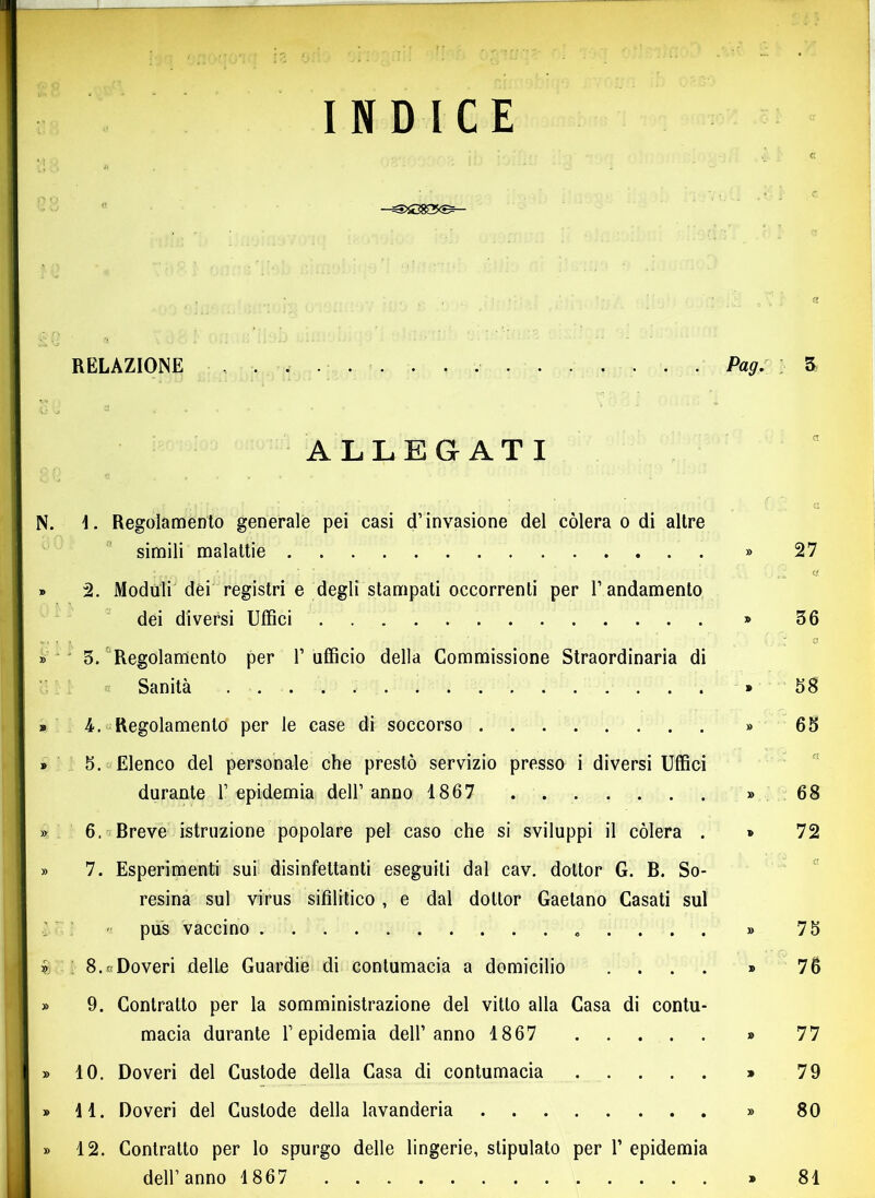 INDICE • , ‘ a :■> f) r ' RELAZIONE Pag. ; 5 ALLEGATI \ :... ’ . * ‘ ■ • • ' a N. 1. Regolamento generale pei casi d’invasione del còlerà o di altre simili malattie » 27 » 2. Moduli dei registri e degli stampati occorrenti per l’andamento dei diversi Uffici » 36 *, , < '  ‘ 1;, . ^ o » 3. Regolamento per 1’ ufficio della Commissione Straordinaria di Sanità * 58 » 4.-Regolamento per le case di soccorso » 65 » 5. Elenco del personale che prestò servizio presso i diversi Uffici durante l’epidemia dell’anno 1867 » 68 » 6. Breve istruzione popolare pel caso che si sviluppi il còlerà . * 72 » 7. Esperimenti sui disinfettanti eseguiti dal cav. dottor G. B. So- resina sul virus sifilitico , e dal dottor Gaetano Casati sul - pus vaccino » 75 i 8.cDoveri delle Guardie di contumacia a domicilio .... » 76 » 9. Contratto per la somministrazione del vitto alla Casa di contu- macia durante l’epidemia dell’anno 1867 » 77 » 10. Doveri del Custode della Casa di contumacia » 79 » 11. Doveri del Custode della lavanderia » 80 » 12. Contratto per lo spurgo delle lingerie, stipulato per 1’ epidemia dell’anno 1867 » 81