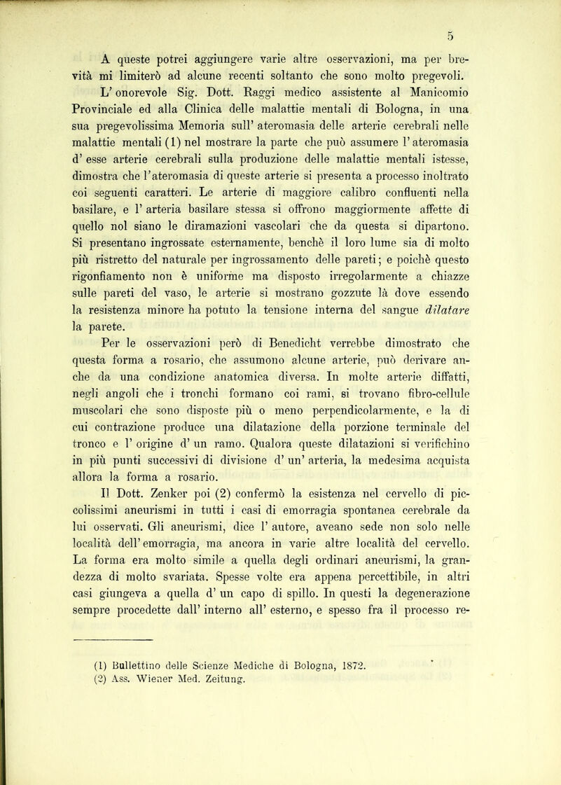 A queste potrei aggiungere varie altre osservazioni, ma per bre- vità mi limiterò ad alcune recenti soltanto che sono molto pregevoli. L’onorevole Sig. Dott. Raggi medico assistente al Manicomio Provinciale ed alla Clinica delle malattie mentali di Bologna, in una sua pregevolissima Memoria sull’ ateromasia delle arterie cerebrali nelle malattie mentali (1) nel mostrare la parte che può assumere l’ateromasia d’ esse arterie cerebrali sulla produzione delle malattie mentali istesse, dimostra che l’ateromasia di queste arterie si presenta a processo inoltrato coi seguenti caratteri. Le arterie di maggiore calibro confluenti nella basilare, e 1’ arteria basilare stessa si offrono maggiormente affette di quello noi siano le diramazioni vascolari che da questa si dipartono. Si presentano ingrossate esternamente, benché il loro lume sia di molto più ristretto del naturale per ingrossamento delle pareti ; e poiché questo rigonfiamento non é uniforme ma disposto irregolarmente a chiazze sulle pareti del vaso, le arterie si mostrano gozzute là dove essendo la resistenza minore ha potuto la tensione interna del sangue dilatare la parete. Per le osservazioni però di Benedicht verrebbe dimostrato che questa forma a rosario, che assumono alcune arterie, può derivare an- che da una condizione anatomica diversa. In molte arterie diffatti, negli angoli che i tronchi formano coi rami, si trovano fìbro-cellule muscolari che sono disposte più o meno perpendicolarmente, e la di cui contrazione produce una dilatazione della porzione terminale del tronco e 1’ origine d’ un ramo. Qualora queste dilatazioni si verifichino in più punti successivi di divisione d’ un’ arteria, la medesima acquista allora la forma a rosario. Il Dott. Zenker poi (2) confermò la esistenza nel cervello di pic- colissimi aneurismi in tutti i casi di emorragia spontanea cerebrale da lui osservati. Gli aneurismi, dice 1’ autore, aveano sede non solo nelle località dell’emorragia, ma ancora in varie altre località del cervello. La forma era molto simile a quella degli ordinari aneurismi, la gran- dezza di molto svariata. Spesse volte era appena percettibile, in altri casi giungeva a quella d’ un capo di spillo. In questi la degenerazione sempre procedette dall’ interno all’ esterno, e spesso fra il processo re- ti) Bullettino delle Scienze Mediche di Bologna, 1872. (2) Ass. Wiener Med. Zeitung.