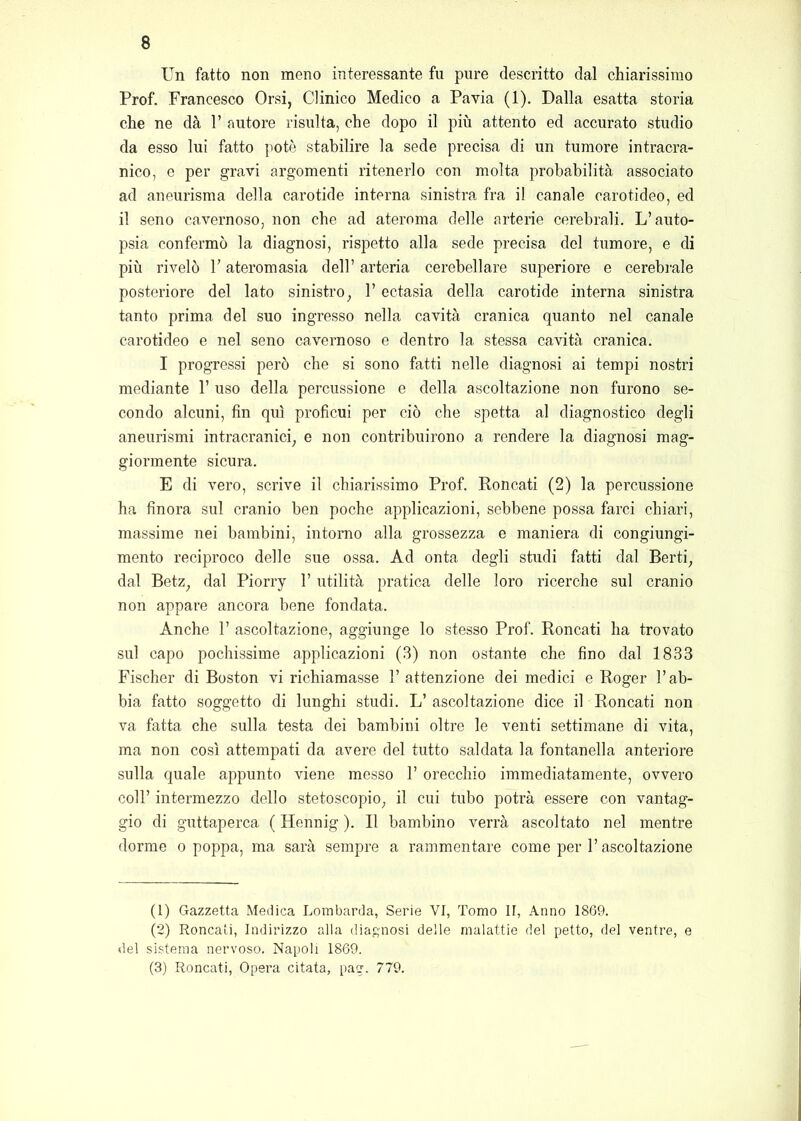 Un fatto non meno interessante fu pure descritto dal chiarissimo Prof. Francesco Orsi, Clinico Medico a Pavia (1). Dalla esatta storia che ne dà F autore risulta, che dopo il più attento ed accurato studio da esso lui fatto potè stabilire la sede precisa di un tumore intracra- nico, 0 per gravi argomenti ritenerlo con molta probabilità associato ad aneurisma della carotide interna sinistra fra il canale carotideo, ed il seno cavernoso, non che ad ateroma delle arterie cerebrali. L’auto- psia confermò la diagnosi, rispetto alla sede precisa del tumore, e di più rivelò F ateromasia dell’ arteria cerebellare superiore e cerebrale posteriore del lato sinistro, F ectasia della carotide interna sinistra tanto prima del suo ingresso nella cavità cranica quanto nel canale carotideo e nel seno cavernoso e dentro la stessa cavità cranica. I progressi però che si sono fatti nelle diagnosi ai tempi nostri mediante F uso della percussione e della ascoltazione non furono se- condo alcuni, fin qui proficui per ciò che spetta al diagnostico degli aneurismi intracranici, e non contribuirono a rendere la diagnosi mag- giormente sicura. E di vero, scrive il chiarissimo Prof. Roncati (2) la percussione ha finora sul cranio ben poche applicazioni, sebbene possa farci chiari, massime nei bambini, intorno alla grossezza e maniera di congiungi- mento reciproco delle sue ossa. Ad onta degli studi fatti dal Berti, dal Betz, dal Piorry F utilità pratica delle loro ricerche sul cranio non appare ancora bene fondata. Anche F ascoltazione, aggiunge lo stesso Prof. Roncati ha trovato sul capo pochissime applicazioni (3) non ostante che fino dal 1833 Fischer di Boston vi richiamasse l’attenzione dei medici e Roger Fab- bia fatto soggetto di lunghi studi. L’ ascoltazione dice il Roncati non va fatta che sulla testa dei bambini oltre le venti settimane di vita, ma non così attempati da avere del tutto saldata la fontanella anteriore sulla quale appunto viene messo F orecchio immediatamente, ovvero coll’ intermezzo dello stetoscopio, il cui tubo potrà essere con vantag- gio di guttaperca ( Hennig ). R bambino verrà ascoltato nel mentre dorme o poppa, ma sarà sempre a rammentare come per F ascoltazione (1) Gazzetta Medica Lombarda, Serie VI, Tomo II, Anno 1869. (2) Roncati, Indirizzo alla diagnosi delle malattie del petto, del ventre, e del sistema nervoso. Napoli 1869. (3) Roncati, Opera citata, pag. 779.