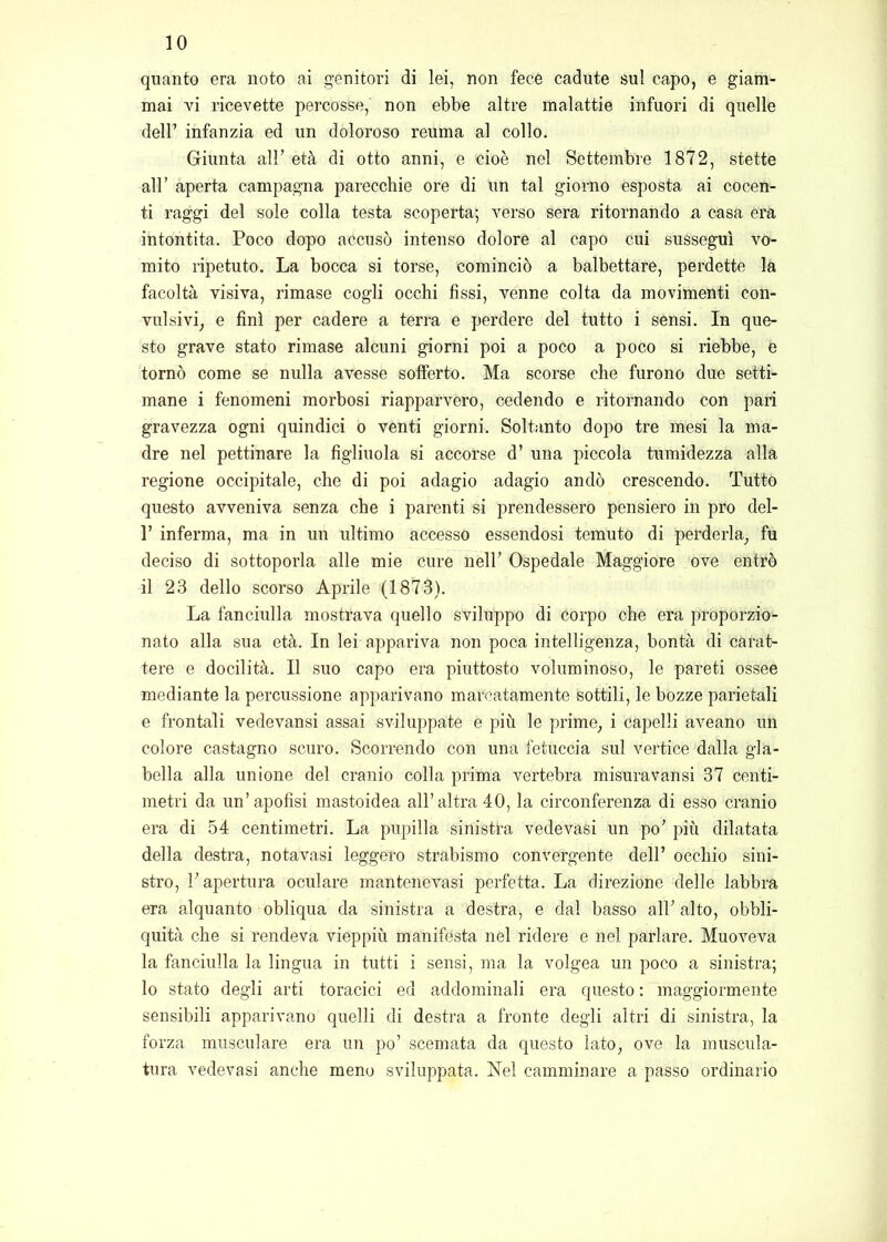 quanto era noto ai genitori di lei, non fece cadute sul capo, e giam- mai vi ricevette percosse, non ebbe altre malattie infuori di quelle deir infanzia ed un doloroso reuma al collo. Giunta all’ età di otto anni, e cioè nel Settembre 1872, stette air aperta campagna parecchie ore di un tal giorno esposta ai cocen- ti raggi del sole colla testa scoperta; verso sera ritornando a casa era intontita. Poco dopo accusò intenso dolore al capo cui susseguì vo- mito ripetuto. La bocca si torse, cominciò a balbettare, perdette la facoltà visiva, rimase cogli occhi fissi, venne colta da movimenti con- vulsivi, e finì per cadere a terra e perdere del tutto i sensi. In que- sto grave stato rimase alcuni giorni poi a poco a poco si riebbe, e tornò come se nulla avesse sofferto. Ma scorse che furono due setti- mane i fenomeni morbosi riapparvero, cedendo e ritornando con pari gravezza ogni quindici o venti giorni. Soltanto dopo tre mesi la ma- dre nel pettinare la figliuola si accorse d’ una piccola tumidezza alla regione occipitale, che di poi adagio adagio andò crescendo. Tutto questo avveniva senza che i parenti si prendessero pensiero in prò del- r inferma, ma in un ultimo accesso essendosi temuto di perderla, fu deciso di sottoporla alle mie cure nell’ Ospedale Maggiore ove entrò il 23 dello scorso Aprile (1873). La fanciulla mostrava quello sviluppo di corpo che era proporzio- nato alla sua età. In lei appariva non poca intelligenza, bontà di carat- tere e docilità. Il suo capo era piuttosto voluminoso, le pareti ossee mediante la percussione apparivano marcatamente sottili, le bozze parietali e frontali vedevansi assai sviluppate e più le prime, i capelli aveano un colore castagno scuro. Scorrendo con una fetuccia sul vertice dalla gla- bella alla unione del cranio colla prima vertebra misuravansi 37 centi- metri da un’apofisi mastoidea all’altra 40, la circonferenza di esso cranio era di 54 centimetri. La pupilla sinistra vedevasi un po’ più dilatata della destra, nota vasi leggero strabismo convergente dell’ occhio sini- stro, l’apertura oculare mantenevasi perfetta. La direzione delle labbra era alquanto obliqua da sinistra a destra, e dal basso all’ alto, obbli- quità che si rendeva vieppiù manifesta nel ridere e nel parlare. Muoveva la fanciulla la lingua in tutti i sensi, ma la volgea un poco a sinistra; lo stato degli arti toracici ed addominali era questo : maggiormente sensibili apparivano quelli di destra a fronte degli altri di sinistra, la forza miisculare era un po’ scemata da questo lato, ove la muscula- tura vedevasi anche meno sviluppata. Nel camminare a passo ordinario