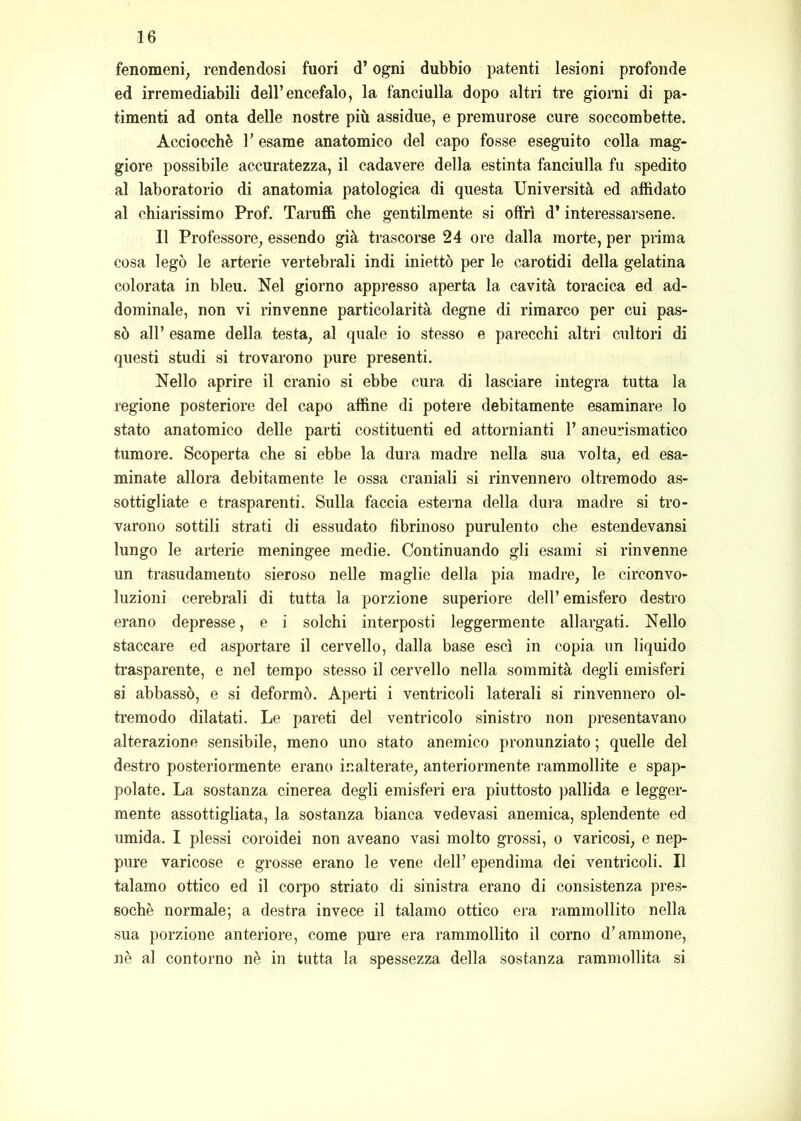 fenomeni, rendendosi fuori d’ogni dubbio patenti lesioni profonde ed irremediabili dell’encefalo, la fanciulla dopo altri tre giorni di pa- timenti ad onta delle nostre più assidue, e premurose cure soccombette. Acciocché r esame anatomico del capo fosse eseguito colla mag- giore possibile accuratezza, il cadavere della estinta fanciulla fu spedito al laboratorio di anatomia patologica di questa Università ed affidato al chiarissimo Prof. Taruffi che gentilmente si offrì d’interessarsene. Il Professore, essendo già trascorse 24 ore dalla morte, per prima cosa legò le arterie vertebrali indi iniettò per le carotidi della gelatina colorata in bleu. Nel giorno appresso aperta la cavità toracica ed ad- dominale, non vi rinvenne particolarità degne di rimarco per cui pas- sò all’ esame della testa, al quale io stesso e parecchi altri cultori di questi studi si trovarono pure presenti. Nello aprire il cranio si ebbe cura di lasciare integra tutta la regione posteriore del capo affine di potere debitamente esaminare lo stato anatomico delle parti costituenti ed attornianti l’aneurismatico tumore. Scoperta che si ebbe la dura madre nella sua volta, ed esa- minate allora debitamente le ossa craniali si rinvennero oltremodo as- sottigliate e trasparenti. Sulla faccia esterna della dura madre si tro- varono sottili strati di essudato fibrinoso purulento che estendevansi lungo le arterie meningee medie. Continuando gli esami si rinvenne un trasudamento sieroso nelle maglie della pia madre, le circonvo- luzioni cerebrali di tutta la porzione superiore dell’ emisfero destro erano depresse, e i solchi interposti leggermente allargati. Nello staccare ed asportare il cervello, dalla base esci in copia un liquido trasparente, e nel tempo stesso il cervello nella sommità degli emisferi si abbassò, e si deformò. Aperti i ventricoli laterali si rinvennero ol- tremodo dilatati. Le pareti del ventricolo sinistro non presentavano alterazione sensibile, meno uno stato anemico pronunziato ; quelle del destro posteriormente erano inalterate, anteriormente rammollite e spap- polate. La sostanza cinerea degli emisferi era piuttosto pallida e legger- mente assottigliata, la sostanza bianca vedovasi anemica, splendente ed umida. I plessi coroidei non aveano vasi molto grossi, o varicosi, e nep- pure varicose e grosse erano le vene dell’ ependima dei ventricoli. Il talamo ottico ed il corpo striato di sinistra erano di consistenza pres- soché normale; a destra invece il talamo ottico era rammollito nella sua porzione anteriore, come pure era rammollito il corno d’aminone, nè al contorno nè in tutta la spessezza della sostanza rammollita si