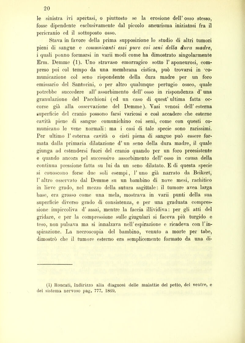 k sinistra ivi apertasi, o piuttosto se la erosione dell’ osso stesso, fosse dipendente esclusivamente dal piccolo aneurisma iniziatosi fra il pericranio ed il sottoposto osso. Stava in favore della prima supposizione lo studio di altri tumori pieni di sangue e comunicanti essi pure coi seni della dura tnadre, i quali ponilo formarsi in varii modi come ha dimostrato singolarmente Erni, Denime (1). Uno stravaso emorragico sotto 1’ aponeurosi, com- preso poi col tempo da una membrana cistica, può trovarsi in 'co- municazione col seno rispondente della dura madi’e per un foro emissario del Santorini, o per altro qualunque pertugio osseo, quale potrebbe succedere all’ assorbimento dell’ osso in rispondenza d’ una granulazione del Paccliioni (ed un caso di quest’ ultima fatta oc- corse già alla osservazione del Demme). Vasi venosi dell’esterna superficie del cranio possono farsi varicosi e così accadere che esterne cavità piene di sangue comunichino coi seni, come con questi co- municano le vene normali: ma i casi di tale specie sono rarissimi. Per ultimo 1’ esterna cavità o cisti piena di sangue può essere for- mata dalla primaria dilatazione d’ un seno della dura madre, il quale giunga ad estendersi fuori del cranio quando per un foro preesistente e quando ancora pel successivo assorbimento dell’ osso in causa della continua pressione fatta su lui da un seno dilatato. E di questa specie si conoscono forse due soli esempi, l’uno già narrato da Beikert, r altro osservato dal Demme su un bambino di nove mesi, rachitico in lieve grado, nel mezzo della sutura sagittale; il tumore avea larga base, era grosso come una mela, mostrava in varii punti della sua superficie diverso grado di consistenza, e per una graduata compres- sione impiccoliva d’ assai, mentre la faccia illividiva: per gli atti del gridare, e per la compressione sulle giugulari si faceva più turgido e teso, non pulsava ma si innalzava nell’espirazione e ricadeva con l’in- spirazione. La necroscopia del bambino, venuto a morte per tabe, dimostrò che il tumore esterno era semplicemente formato da una di- ti) Roncati, Indirizzo alla diagnosi delle malattie del petto, del ventre, e del sistema nervoso pag. 777. 1869.