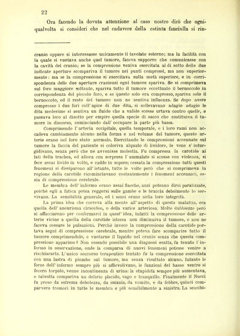 Ora facendo la dovuta attenzione al caso nostro dirò che ogni- qualvolta si consideri che nel cadavere della estinta fanciulla si rin- cranio oppure si interessasse unicamente il tavolato esterno; ma la facilità con la quale si vuotava anche quel tumore, faceva supporre che comunicasse con la cavità del cranio; se la compressione veniva esercitata aldi sotto delle due indicate aperture scompariva il tumore nei punti compressi, ma non superior- mente : ma se la compressione si esercitava sulla metà superiore, e in corri- spondenza delle due aperture craniensi ogni tumore spariva. Se si comprimeva sul foro maggiore soltanto, spariva tutto il tumore eccettuato il bernoccolo in corrispondenza del piccolo foro, e se^questo solo era compresso, spariva solo il bernoccolo, ed il resto del tumore non ne sentiva influenza. Se dopo avere compresso i due fori coll’apice di due dita, si sollevavano adagio adagio le dita medesime si sentiva un fluido che a valide scosse urtava contro quelle, e passava loro al disotto per empire quella specie di sacco che costituiva il tu- more in discorso, cominciando dall’ occupare la parte più bassa. Comprimendo 1’ arteria occipitale, quella temporale, e i loro rami non ac- cadeva cambiamento alcuno nella forma e nel volume del tumore, queste ar- terie erano nel loro stato normale. Esercitando le compressioni accennate sul tumore la faccia del paziente si coloriva alquato di lividore, le vene s’ intur- gidivano, senza però che ne avvenisse molestia. Fu compressa la carotide ai lati della trachea, ed allora con sorpresa 1’ ammalato si scosse con violenza, si fece assai livido in volto, e cadde in sopore; cessata la compressione tutti questi fenomeni si dissiparono all’istante, tutte le volte però che si comprimeva la regione della carotide ricominciavano costantemente i fenomeni accennali, os- sia di compressione cerebrale. Le membra dell’ infermo erano assai fiacche, anzi poteano dirsi paralizzate, poiché egli a fatica potea reggersi sulle gambe e le braccia debolmente lo ser- vivano. La sensibilità generale, ed i sensi erano nella loro integrità. La prima idea che correva alla mente all’aspetto di questa malattia, era quella dell’ aneurisma cirsoideo, o della varice arteriosa. Molte dubbiezze però si affacciarono per confermarci in quest’ idea, infatti la compressione delle ar- terie vicine a quella della carotide istessa non diminuiva il tumore, e non ne faceva cessare le pulsazioni. Perchè invece la compressione della carotide por- tava segni di compressione cerebrale, mentre poteva fare scomparire tutto il tumore comprimendolo, e vuotarne il liquido nel cranio senza che questa com- pressione apparisse ? Non essendo possibile una diagnosi esatta, fu tenuto l’in- fermo in osservazione, onde la comparsa di nuovi fenomeni potesse venire a rischiararla. L’unico soccorso terapeutico tentato fu la compressione esercitata con una lastra di piombo sul tumore, ma senza risultato alcuno. Intanto le forze dell’ infermo sempre più si affievolivano, le funzioni del basso ventre si fecero torpide, venne incontinenza di urina: la stupidità sempre più aumentava, e talvolta compariva un delirio placido, vago e tranquillo. Finalmente il Nucci fu preso da estrema debolezza, da smania, da vomito, e da febbre, quindi com- parvero tremori in tutte le membra e più sensibilmente a sinistra. La sensibi-