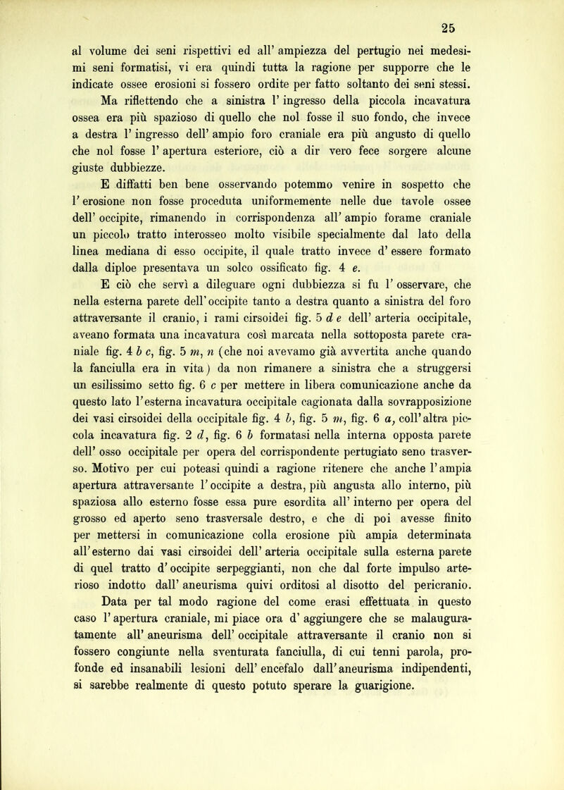 al volume dei seni rispettivi ed all’ ampiezza del pertugio nei medesi- mi seni formatisi, vi era quindi tutta la ragione per supporre che le indicate ossee erosioni si fossero ordite per fatto soltanto dei seni stessi. Ma riflettendo che a sinistra l’ingresso della piccola incavatura ossea era più spazioso di quello che noi fosse il suo fondo, che invece a destra l’ingresso dell’ ampio foro craniale era più angusto di quello che noi fosse 1’ apertura esteriore, ciò a dir vero fece sorgere alcune giuste dubbiezze. E dilfatti ben bene osservando potemmo venire in sospetto che l’erosione non fosse proceduta uniformemente nelle due tavole ossee dell’ occipite, rimanendo in corrispondenza all’ ampio forame craniale un piccoh) tratto interosseo molto visibile specialmente dal lato della linea mediana di esso occipite, il quale tratto invece d’ essere formato dalla diploe presentava un solco ossificato fig. 4 e. E ciò che servì a dileguare ogni dubbiezza si fu 1’ osservare, che nella esterna parete dell’occipite tanto a destra quanto a sinistra del foro attraversante il cranio, i rami cirsoidei fig, b d e dell’ arteria occipitale, aveano formata una incavatura così marcata nella sottoposta parete cra- niale fig. 4 ò c, fig. 5 m, n (che noi avevamo già avvertita anche quando la fanciulla era in vita) da non rimanere a sinistra che a struggersi un esilissimo setto fig. 6 c per mettere in libera comunicazione anche da questo lato l’esterna incavatura occipitale cagionata dalla sovrapposizione dei vasi cirsoidei della occipitale fig. 4 Z», fig. 5 fig. 6 a, coll’altra pic- cola incavatura fig. 2 £?, fig, 6 h formatasi nella interna opposta parete deir osso occipitale per opera del corrispondente pertugiato seno trasver- so. Motivo per cui poteasi quindi a ragione ritenere che anche l’ampia apertura attraversante l’occipite a destra, più angusta allo interno, più spaziosa allo esterno fosse essa pure esordita all’ interno per opera del grosso ed aperto seno trasversale destro, e che di poi avesse finito per mettersi in comunicazione colla erosione più ampia determinata all’esterno dai vasi cirsoidei dell’arteria occipitale sulla esterna parete di quel tratto d’occipite serpeggianti, non che dal forte impulso arte- rioso indotto dall’ aneurisma quivi orditosi al disotto del pericranio. Data per tal modo ragione del come erasi effettuata in questo caso r apertura craniale, mi piace ora d’ aggiungere che se malaugura- tamente all’ aneurisma dell’ occipitale attraversante il cranio non si fossero congiunte nella sventurata fanciulla, di cui tenni parola, pro- fonde ed insanabili lesioni dell’ encefalo dall’ aneurisma indipendenti, si sarebbe realmente di questo potuto sperare la guarigione.