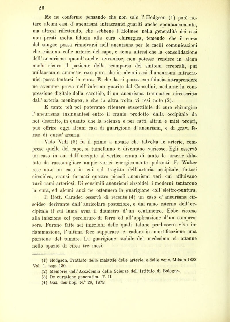 Me ne confermo pensando che non solo 1’ Hodgson (1) potè no- tare alcuni casi d’ aneurismi intracranici guariti anche spontaneamente, ma altresì riflettendo, che sebbene 1’ Holmes nella generalità dei casi non presti molta fiducia alla cura chirurgica, temendo che il corso del sangue possa rinnovarsi nell’ aneurisma per le facili comunicazioni che esistono colle arterie del capo, e tema altresì che la consolidazione deir aneurisma quand’ anche avvenisse, non potesse rendere in alcun modo sicuro il paziente della scomparsa dei sintomi cerebrali, pur nullaostante ammette esso pure che in alcuni casi d’aneurismi intracra- nici possa tentarsi la cura. E che la si possa con fiducia intraprendere ne avemmo prova nell’ infermo guarito dal Consolini, mediante la com- pressione digitale della carotide, di un aneurisma traumatico circoscritto dall’ ai’teria meningea, e che io altra volta vi resi noto (2). E tanto più poi potevamo ritenere suscettibile di cura chirurgica l’aneurisma insinuantesi entro il cranio prodotto dalla occipitale da noi descritto, in quanto che la scienza e per fatti altrui e miei propri, può offrire oggi alcuni casi di guarigione d’ aneurismi, e di gravi fe- rite di quest’ arteria. Vido Vidi (3) fu il primo a notare che talvolta le arterie, com- prese quelle del capo, si tumefanno e diventano varicose. Egli osservò un caso in cui dall’ occipite al vertice erano di tanto le arterie dila- tate da rassomigliare ampie varici energicamente pulsanti. F. Walter rese noto un caso in cui sul tragitto dell’ arteria occipitale, fattosi cirsoidea, eransi formati quattro piccoli aneurismi veri cui affluivano varii rami arteriosi. Di consimili aneurismi cirsoidei i moderni tentarono la cura, ed alcuni anzi ne ottennero la guarigione coll’ elettro-puntura. Il Dott. Caradec osservò di recente (4) un caso d’ aneurisma cir- soideo derivante dall’ auricolare posteriore, e dal ramo esterno dell’ oc- cipitale il cui lume avea il diametro d’ un centimetro. Ebbe ricorso alla iniezione col percloruro di ferro ed all’ applicazione d’un compres- sore. Furono fatte sei iniezioni delle quali talune produssero viva in- fiammazione, l’ultima fece suppurare e cadere in mortificazione una porzione del tumore. La guarigione stabile del medesimo si ottenne nello spazio di circa tre mesi. (1) Hodgson, Trattato delle malattie delle arterie, e delle vene. Milano 1823 Voi. 1, pag. 130. (2) Memorie dell’ Accademia delle Scienze dell’ Istituto di Bologna. (3) De curatione generatim, T. II. (4) Gaz. des bop. N.“ 29, 1873.