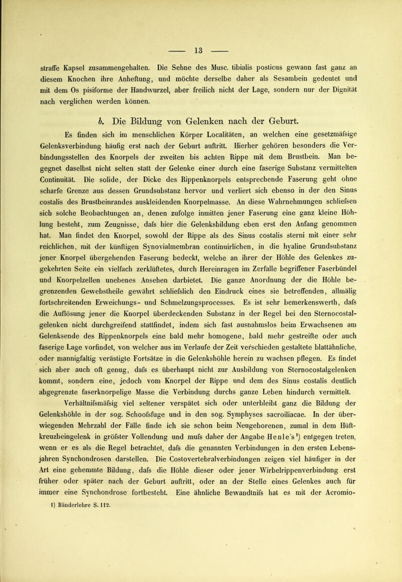 straffe Kapsel zusammengehalten. Die Sehne des Muse, tibialis posticus gewann fast ganz an diesem Knochen ihre Anheftung, und möchte derselbe daher als Sesambein gedeutet und mit dem Os pisiforme der Handwurzel, aber freilich nicht der Lage, sondern nur der Dignität nach verglichen werden können, l. Die Bildung von Gelenken nach der Geburt. Es finden sich im menschlichen Körper Localitäten, an welchen eine gesetzmäfsige Gelenksverbindung häufig erst nach der Geburt auftritt. Hierher gehören besonders die Ver- bindungsstellen des Knorpels der zweiten bis achten Rippe mit dem Brustbein. Man be- gegnet daselbst nicht selten statt der Gelenke einer durch eine faserige Substanz vermittelten Continuität. Die solide, der Dicke des Rippenknorpels entsprechende Faserung geht ohne scharfe Grenze aus dessen Grundsubstanz hervor und verliert sich ebenso in der den Sinus costalis des Brustbeinrandes auskleidenden Knorpelmasse. An diese Wahrnehmungen schliefsen sich solche Beobachtungen an, denen zufolge inmitten jener Faserung eine ganz kleine Höh- lung besteht, zum Zeugnisse, dafs hier die Gelenksbildung eben erst den Anfang genommen hat. Man findet den Knorpel, sowohl der Rippe als des Sinus costalis sterni mit einer sehr reichlichen, mit der künftigen Synovialmembran continuirlichen, in die hyaline Grundsubstanz jener Knorpel übergehenden Faserung bedeckt, welche an ihrer der Höhle des Gelenkes zu- gekehrten Seite ein vielfach zerklüftetes, durch Hereinragen im Zerfalle begriffener Faserbündel und Knorpelzellen unebenes Ansehen darbietet. Die ganze Anordnung der die Höhle be- grenzenden Gewebstheile gewährt schliefslich den Eindruck eines sie betreffenden, allmälig fortschreitenden Erweichungs- und Schmelzungsprocesses. Es ist sehr bemerkenswerth, dafs die Auflösung jener die Knorpel überdeckenden Substanz in der Regel bei den Sternocostal- gelenken nicht durchgreifend stattfindet, indem sich fast ausnahmslos beim Erwachsenen am Gelenksende des Rippenknorpels eine bald mehr homogene, bald mehr gestreifte oder auch faserige Lage vorfindet, von welcher aus im Verlaufe der Zeit verschieden gestaltete blattähnliche, oder mannigfaltig verästigte Fortsätze in die Gelenkshöhle herein zu wachsen pflegen. Es findet sich aber auch oft genug, dafs es überhaupt nicht zur Ausbildung von Sternocostalgelenken kommt, sondern eine, jedoch vom Knorpel der Rippe und dem des Sinus costalis deutlich abgegrenzte faserknorpelige Masse die Verbindung durchs ganze Leben hindurch vermittelt. Verhältnifsmäfsig viel seltener verspätet sich oder unterbleibt ganz die Bildung der Gelenkshöhle in der sog. Schoofsfuge und in den sog. Symphyses sacroiliacae. In der über- wiegenden Mehrzahl der Fälle finde ich sie schon beim Neugeborenen, zumal in dem Hüft- kreuzbeingelenk in gröfster Vollendung und mufs daher der Angabe Henle’s*) entgegen treten, wenn er es als die Regel betrachtet, dafs die genannten Verbindungen in den ersten Lebens- jahren Synchondrosen darstellen. Die Costovertebralverbindungen zeigen viel häufiger in der Art eine gehemmte Bildung, dafs die Höhle dieser oder jener Wirbelrippenverbindung erst früher oder später nach der Geburt auftritt, oder an der Stelle eines Gelenkes auch für immer eine Synchondrose fortbesteht. Eine ähnliche Bewandtnifs hat es mit der Acromio-