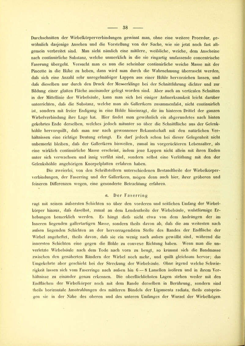 Durchschnitten der Wirbelkörperverbindungen gewinnt man, ohne eine weitere Procedur, ge- wöhnlich dasjenige Ansehen und die Vorstellung von der Sache, wie sie jetzt noch fast all- gemein verbreitet sind. Man sieht nämlich eine mittlere, weifsliche, weiche, dem Anscheine nach continuirliche Substanz, welche unmerklich in die sie ringartig umfassende concentrische Faserung übergeht. Versucht man es nun die scheinbar continuirliche weiche Masse mit der Pincette in die Höhe zu heben, dann wird man durch die Wahrnehmung überrascht werden, dafs sich eine Anzahl sehr unregelmäfsiger Lappen aus einer Höhle hervorziehen lassen, und dafs dieselben nur durch den Druck der Messerklinge bei der Schnittführung dichter und zur Bildung einer glatten Fläche aneinander gelegt worden sind. Aber auch an verticalen Schnitten in der Mittellinie der Wirbelsäule, kann man sich bei einiger Aufmerksamkeit leicht darüber unterrichten, dafs die Substanz, welche man als Gallertkern zusammenfafst, nicht continuirlich ist, sondern mit freier Endigung in eine Höhle hineinragt, die im hinteren Drittel der ganzen Wirbelverbindung ihre Lage hat. Hier findet man gewöhnlich ein abgerundetes nach hinten gekehrtes Ende derselben, welches jedoch mitunter so über die Schnittfläche aus der Gelenk- höhle hervorquillt, dafs man nur nach gewonnener Bekanntschaft mit den natürlichen Ver- hältnissen eine richtige Deutung erlangt. Es darf jedoch schon bei dieser Gelegenheit nicht unbemerkt bleiben, dafs der Gallertkern bisweilen, zumal im vorgerückteren Lebensalter, als eine wirklich continuirliche Masse erscheint, indem jene Lappen nicht allein mit ihren Enden unter sich verwachsen und innig verfilzt sind, sondern selbst eine Verlöthung mit den der Gelenkshöhle ungehörigen Knorpelplatten erfahren haben. Die zweierlei, von den Schriftstellern unterschiedenen Bestandtheile der Wirbelkörper- verbindungen, der Faserring und der Gallertkern, mögen denn auch hier, ihrer gröberen und feineren Differenzen wegen, eine gesonderte Betrachtung erfahren. a. Der Faserring ragt mit seinen äufsersten Schichten so über den vorderen und seitlichen Umfang der Wirbel- körper hinaus, dafs daselbst, zumal an dem Lendenlheile der Wirbelsäule, wulstförmige Er- hebungen bemerklich werden. Es hängt diefs nicht etwa von dem Andrängen der im Inneren liegenden gallertartigen Masse, sondern theils davon ab, dafs die am weitesten nach aufsen liegenden Schichten an der hervorragendsten Stelle des Randes der Endfläche der Wirbel angeheftet, theils davon, dafs sie ein wenig nach aufsen gewölbt sind, während die innersten Schichten eine gegen die Höhle zu convexe Richtung haben. Wenn man die un- verletzte Wirbelsäule nach dem Tode nach vorn zu beugt, so krümmt sich die Bandmasse zwischen den genäherten Rändern der Wirbel noch mehr, und quillt gleichsam hervor; das Umgekehrte aber geschieht bei der Streckung der Wirbelsäule. Ohne irgend welche Schwie- rigkeit lassen sich vom Faserringe nach aufsen hin 6 — 8 Lamellen isoliren und in ihrem Ver- hältnisse zu einander genau erkennen. Die oberflächlichsten Lagen stehen weder mit den Endflächen der Wirbelkörper noch mit dem Rande derselben in Berührung, sondern sind theils horizontale Ausstrahlungen des mittleren Bündels der Ligamenta radiata, theils entsprin- gen sie in der Nähe des oberen und des unteren Umfanges der Wurzel der Wirbelbögen.