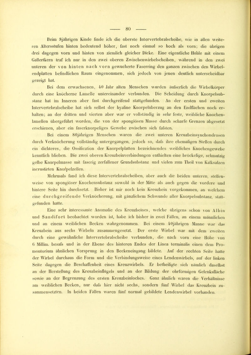 Beim 8jährigen Kinde finde ich die oberste Intervertebralscheibe, wie in allen weite- ren Altersstufen hinten bedeutend höher, fast noch einmal so hoch als vorn; die übrigen drei dagegen vorn und hinten von ziemlich gleicher Dicke. Eine eigentliche Höhle mit einem üallertkern traf ich nur in den zwei oberen Zwischenwirbelscheiben, während in den zwei unteren der von hinten nach vorn gewucherte Faserring den ganzen zwischen den Wirbel- endplatten befindlichen Raum eingenommen, sich jedoch von jenen deutlich unterscheidbar gezeigt hat. Bei dem erwachsenen, 40 Jahr alten Menschen wurden äufserlich die Wirbelkörper durch eine knöcherne Lamelle untereinander verbunden. Die Scheidung durch Knorpelsub- stanz hat im Inneren aber fast durchgreifend staltgefunden. An der ersten und zweiten Intervertebralscheibe hat sich selbst der hyaline Knorpelüberzug an den Endflächen noch er- halten; an der dritten und vierten aber war er vollständig in sehr feste, weifsliche Knochen- lamellen übergeführt worden, die von der spongiösen Masse durch scharfe Grenzen abgeselzt erschienen, aber ein faserknorpeliges Gewebe zwischen sich fafsten. Bei einem 80jährigen Menschen waren die zwei unteren Kreuzbeinsynchondrosen durch Verknöcherung vollständig untergegangen, jedoch so, dafs ihre ehemaligen Stellen durch eiu dichteres, die Ossification der Knorpelplatten bezeichnendes weifsliches Knochengewebe kenntlich blieben. Die zwei oberen Kreuzbeinverbindungen enthielten eine bröckelige, schmutzig gelbe Knorpelmasse mit faserig zerfallener Grundsubstanz und vielen zum Theil von Kalksalzen incrustirten Knofpelzellen. Mehrmals fand ich diese Intervertebralscheiben, aber auch die beiden unteren, stellen- weise von spongiöser Knochensubstanz sowohl in der Mitte als auch gegen die vordere und hintere Seite hin durchsetzt. Bisher ist mir noch kein Kreuzbein vorgekommen, an welchem eine durchgreifende Verknöcherung, mit gänzlichem Schwunde aller Knorpelsubstanz, statt- gefunden hatte. Eine sehr interessante Anomalie des Kreuzbeines, welche übrigens schon von Al bin und Sandifort beobachtet worden ist, habe ich bisher in zwei Fällen, an einem männlichen und an einem weiblichen Becken wahrgenommen. Bei einem 40jährigen Manne war das Kreuzbein aus sechs Wirbeln zusammengesetzt. Der erste Wirbel war mit dem zweiten durch eine gewöhnliche Intervertebralscheibe verbunden, die nach vorn eine Höhe von 6 Millim. besafs und in der Ebene des hinteren Endes der Linea terminalis einen dem Pio- montorium ähnlichen Vorsprung in den Beckeneingang bildete. Auf der rechten Seite hatte der Wirbel durchaus die Foi'm und die Verbindungsweise eines Lendenwirbels, auf der linken Seite dagegen die Beschaffenheit eines Kreuzwirbels. Er betheiligte sich nämlich daselbst an der Herstellung des Kreuzbeinflügels und an der Bildung der ohrförmigen Gelenksfläche sowie an der Begrenzung des ersten Kreuzbeinloches. Ganz ähnlich waren die Verhältnisse am weiblichen Becken, nur dafs hier nicht sechs, sondern fünf Wirbel das Kreuzbein zu- sammensetzten. In beiden Fällen waren fünf normal gebildete Lendenwirbel vorhanden.