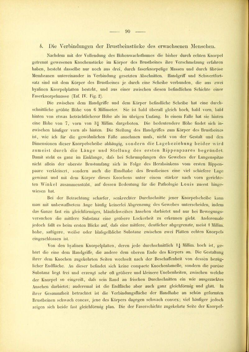 h. Die Verbindungen der Brustbeinstücke des erwachsenen Menschen. Nachdem mit der Vollendung des Höhenwachsthumes die bisher durch echten Knorpel getrennt gewesenen Knochenstücke im Körper des Brustbeines ihre Verschmelzung erfahren haben, besteht dasselbe nur noch aus drei, durch faserknorpelige Massen und durch fibröse Membranen untereinander in Verbindung gesetzten Abschnitten. Handgriff und Schwertfort- satz sind mit dem Körper des Brustbeines je durch eine Scheibe verbunden, die aus zwei hyalinen Knorpelplatten besteht, und aus einer zwischen diesen befindlichen Schichte einer Faserknorpelmasse (Taf. IV. Fig. 2). Die zwischen dem Handgriffe und dem Körper befindliche Scheibe hat eine duich- schnittliche gröfste Höhe von 6 Millimeter. Sie ist bald überall gleich hoch, bald vorn, bald hinten von etwas beträchtlicherer Höhe als im übrigen Umfang. In einem Falle hat sie hinten eine Höhe von 7, vorn von 3^ Millim. dargeboten. Die bedeutendere Höhe findet sich in- zwischen häufiger vorn als hinten. Die Stellung des Handgriffes zum Körper des Brustbeines ist, wie ich für die gewöhnlichen Fälle annehmen mufs, nicht von der Gestalt und den Dimensionen dieser Knorpelscheibe abhängig, sondern die Lagebeziehung beider wird zumeist durch die Länge und Stellung des ersten Rippenpaares begründet. Damit steht es ganz im Einklänge, dafs bei Schrumpfungen des Gewebes der Lungenspitze nicht allein der oberste Brustumfang sich in Folge des Herabsinkens vom ersten Rippen- paare verkleinert, sondern auch die Handhabe des Brustbeines eine viel schiefere Lage gewinnt und mit dem Körper dieses Knochens unter einem stärker nach vorn gerichte- ten Winkel zusammenstöfst, auf dessen Bedeutung für die Pathologie Louis zuerst hinge- wiesen hat. Bei der Betrachtung scharfer, senkrechter Durchschnitte jener Knorpelscheibe kann man mit unbewaffnetem Auge häufig keinerlei Abgrenzung des Gewebes unterscheiden, indem das Ganze fast ein gleichförmiges, bläulichweifses Ansehen darbietet und nur bei Bewegungs- versuchen die mittlere Substanz eine gröfsere Lockerheit zu erkennen giebt. Anderemale jedoch fällt es beim ersten Blicke auf, dafs eine mittlere, deutlicher abgegrenzte, meist 1 Millim. hohe, saftigere, weifse oder blafsgelbliche Substanz zwischen zwei Platten echten Knorpels eingeschlossen ist. Von den hyalinen Knorpelplatten, deren jede durchschnittlich 1} Millim. hoch ist, ge- hört die eine dem Handgriffe, die andere dem oberen Ende des Körpers an. Die Gestaltung ihrer dem Knochen zugekehrten Seiten wechselt nach der Beschaffenheit von dessen bezüg- licher Endfläche. An dieser befindet sich keine compacte Knochenlamelle, sondern die poröse Substanz liegt frei und erzeugt sehr aft gröfsere und kleinere Unebenheiten, zwischen welche der Knorpel so eingreift, dafs sein Rand an frischen Durchschnitten ein wie ausgezacktes Ansehen darbietet; anderemal ist die Endfläche aber auch ganz gleichförmig und glatt. In ihrer Gesammtheit betrachtet ist die Verbindungsfläche der Handhabe an schön geformten Brustbeinen schwach concav, jene des Körpers dagegen schwach convex; viel häufiger jedoch zeigen sich beide fast gleichförmig plan. Die der Faserschichte zugekehrte Seite der Knorpel-