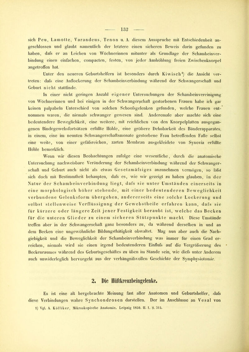 sich Peu, Lamotte, Varandeus, Tenon ii. A. diesem Ausspruche mit Entschiedenheil an- geschlossen und glaubt namentlich der letztere einen sicheren Beweis darin gefunden zu haben, dafs er an Leichen von Wöchnerinnen mitunter als Grundlage der Schambeinver- bindung einen einfachen, compacten, festen, von jeder Aushöhlung freien Zwischenknorpel angetroffen hat. Unter den neueren Geburtshelfern ist besonders durch Kiwisch*) die Ansicht ver- treten: dafs eine Auflockerung der Schambeinverbindung während der Schwangerschaft und Geburt nicht slaltfinde. In einer nicht geringen Anzahl eigener Untersuchungen der Schambeinvereinigung von Wöchnerinnen und bei einigen in der Schwangerschaft gestorbenen Frauen habe ich gar keinen palpabeln Unterschied von solchen Schoofsgelenken gefunden, welche Frauen ent- nommen waren, die niemals schwanger gewesen sind. Anderemale aber machte sich eine bedeutendere Beweglichkeit, eine weitere, mit reichlichen von den Knorpelplalten ausgegan- genen Bindegewebsfortsälzen erfüllte Höhle, eine gröfsere Dehnbarkeit des Bänderapparates, in einem, eine im neunten Schwangerschaftsmonate gestorbene Frau betreffenden Falle selbst eine weite, von einer gefäfsreichen, zarten Membran ausgekleidete von Synovia erfüllte Höhle bcmerklich. Wenn wir diesen Beobachtungen zufolge eine wesentliche, durch die anatomische Untersuchung nachweisbare Veränderung der Schambeinverbindung während der Schwanger- schaft und Geburt auch nicht als etwas Gesetzmäfsiges anzunehmen vermögen, so läfst sich doch mit Bestimmtheit behaupten, dafs es, wie wir gezeigt zu haben glauben, in der Natur der Schambeinverbindung liegt, dafs sie unter Umständen einerseits in eine morphologisch höher stehende, mit einei' bedeutenderen Beweglichkeit verbundene Gelenksform übergehen, andererseits eine solche Lockerung und selbst stellenweise Verflüssigung der Gewebslheile erfahren kann, dafs sie für kürzere oder längere Zeit jener Festigkeit beraubt ist, welche das Becken für die unteren Glieder zu einem sicheren Stützpunkte macht. Diese Umstände treffen aber in der Schwangerschaft ganz besonders zu, da während derselben in und an dem Becken eine ungewöhnliche Bildungsthätigkeit obwaltet. Mag nun aber auch die Nach- giebigkeit und die Beweglichkeit der Schambeinverbindung was immer für einen Grad er- reichen, niemals wird sie einen irgend bedeutenderen Einflufs auf die Vergröfserung des Beckenraumes während des Geburisgeschäftes zu üben im Stande sein, wie diefs unter Anderem auch unwiderleglich hervorgehl aus der verhängnifsvollen Geschichte der Symphysiotomie. 2. Die Hüftkreuzbeingelenke. Es ist eine all hergebrachte Meinung fast aller Anatomen und Geburtshelfer, dafs diese Verbindungen wahre Synchondrosen darstellen. Der im Anschlüsse an Vesal von 1) Vgl. A. Kölliker, .Mikroskopische Anatomie. Leipzig 1850. II. 1. S. 315.