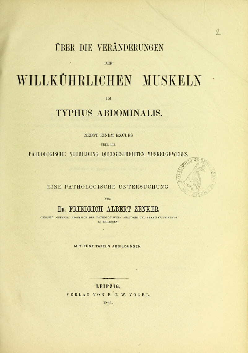 1 ÜBER DIE VERÄNDERUNGEN DER WILLKÜHBLICHEN MUSKELN IM TYPHUS ABDOMINALIS. NEBST EINEM EX COS ÜBER DIE PATHOLOGISCHE NEUBILDUNG QUERGESTREIFTEN MUSKELGEWEBES. EINE PATHOLOGISCHE UNTERSUCHUNG /.f' fg M •>* kt % NU ■ . \ \ ^ ,-iW r ,/■: \ \ NirU /V N^x1 ■?* v/ l ' ,-.v v ji\vyNv VON De. FRIEDRICH ALBERT ZEIKER ORDENTL. ÖFFENTL. PROFESSOR DER PATHOLOGISCHEN ANATOMIE UND STAATSARZNEIKUNDR IN ERLANGEN. MIT FÜNF TAFELN ABBILDUNGEN. LEIPZIG, VERLAG VON F.' C. W. VOGEL. 1864.